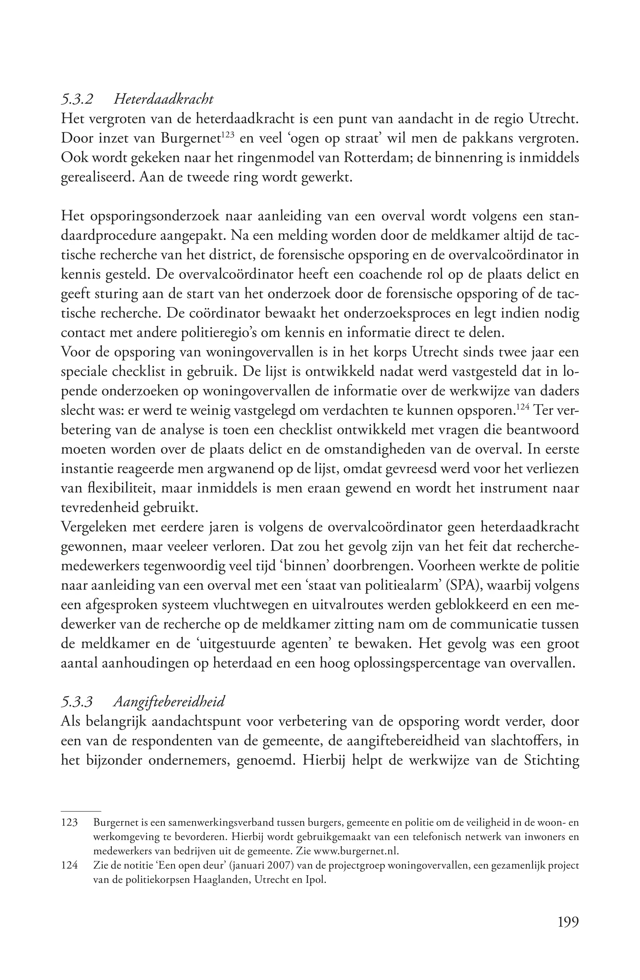 5.3.2 Heterdaadkracht
Het vergroten van de heterdaadkracht is een punt van aandacht in de regio Utrecht.
Door inzet van Burgernet123 en veel ‘ogen op straat’ wil men de pakkans vergroten.
Ook wordt gekeken naar het ringenmodel van Rotterdam; de binnenring is inmiddels
gerealiseerd. Aan de tweede ring wordt gewerkt.

Het opsporingsonderzoek naar aanleiding van een overval wordt volgens een stan-
daardprocedure aangepakt. Na een melding worden door de meldkamer altijd de tac-
tische recherche van het district, de forensische opsporing en de overvalcoördinator in
kennis gesteld. De overvalcoördinator heeft een coachende rol op de plaats delict en
geeft sturing aan de start van het onderzoek door de forensische opsporing of de tac-
tische recherche. De coördinator bewaakt het onderzoeksproces en legt indien nodig
contact met andere politieregio’s om kennis en informatie direct te delen.
Voor de opsporing van woningovervallen is in het korps Utrecht sinds twee jaar een
speciale checklist in gebruik. De lijst is ontwikkeld nadat werd vastgesteld dat in lo-
pende onderzoeken op woningovervallen de informatie over de werkwijze van daders
slecht was: er werd te weinig vastgelegd om verdachten te kunnen opsporen.124 Ter ver-
betering van de analyse is toen een checklist ontwikkeld met vragen die beantwoord
moeten worden over de plaats delict en de omstandigheden van de overval. In eerste
instantie reageerde men argwanend op de lijst, omdat gevreesd werd voor het verliezen
van flexibiliteit, maar inmiddels is men eraan gewend en wordt het instrument naar
tevredenheid gebruikt.
Vergeleken met eerdere jaren is volgens de overvalcoördinator geen heterdaadkracht
gewonnen, maar veeleer verloren. Dat zou het gevolg zijn van het feit dat recherche-
medewerkers tegenwoordig veel tijd ‘binnen’ doorbrengen. Voorheen werkte de politie
naar aanleiding van een overval met een ‘staat van politiealarm’ (SPA), waarbij volgens
een afgesproken systeem vluchtwegen en uitvalroutes werden geblokkeerd en een me-
dewerker van de recherche op de meldkamer zitting nam om de communicatie tussen
de meldkamer en de ‘uitgestuurde agenten’ te bewaken. Het gevolg was een groot
aantal aanhoudingen op heterdaad en een hoog oplossingspercentage van overvallen.

5.3.3 Aangiftebereidheid
Als belangrijk aandachtspunt voor verbetering van de opsporing wordt verder, door
een van de respondenten van de gemeente, de aangiftebereidheid van slachtoffers, in
het bijzonder ondernemers, genoemd. Hierbij helpt de werkwijze van de Stichting


123   Burgernet is een samenwerkingsverband tussen burgers, gemeente en politie om de veiligheid in de woon- en
      werkomgeving te bevorderen. Hierbij wordt gebruikgemaakt van een telefonisch netwerk van inwoners en
      medewerkers van bedrijven uit de gemeente. Zie www.burgernet.nl.
124   Zie de notitie ‘Een open deur’ (januari 2007) van de projectgroep woningovervallen, een gezamenlijk project
      van de politiekorpsen Haaglanden, Utrecht en Ipol.


                                                                                                            199
 