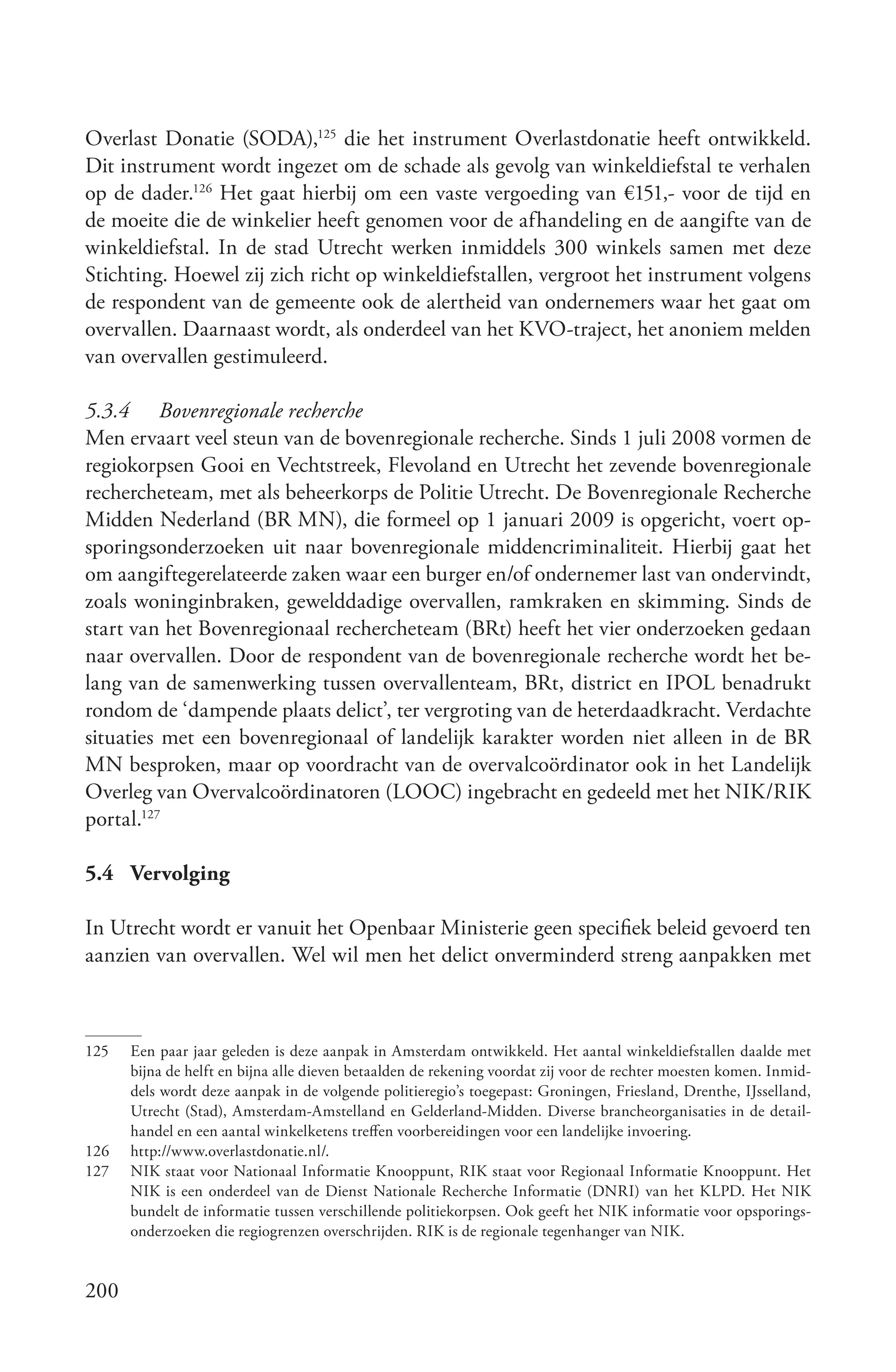 Overlast Donatie (SODA),125 die het instrument Overlastdonatie heeft ontwikkeld.
Dit instrument wordt ingezet om de schade als gevolg van winkeldiefstal te verhalen
op de dader.126 Het gaat hierbij om een vaste vergoeding van €151,- voor de tijd en
de moeite die de winkelier heeft genomen voor de afhandeling en de aangifte van de
winkeldiefstal. In de stad Utrecht werken inmiddels 300 winkels samen met deze
Stichting. Hoewel zij zich richt op winkeldiefstallen, vergroot het instrument volgens
de respondent van de gemeente ook de alertheid van ondernemers waar het gaat om
overvallen. Daarnaast wordt, als onderdeel van het KVO-traject, het anoniem melden
van overvallen gestimuleerd.

5.3.4 Bovenregionale recherche
Men ervaart veel steun van de bovenregionale recherche. Sinds 1 juli 2008 vormen de
regiokorpsen Gooi en Vechtstreek, Flevoland en Utrecht het zevende bovenregionale
rechercheteam, met als beheerkorps de Politie Utrecht. De Bovenregionale Recherche
Midden Nederland (BR MN), die formeel op 1 januari 2009 is opgericht, voert op-
sporingsonderzoeken uit naar bovenregionale middencriminaliteit. Hierbij gaat het
om aangiftegerelateerde zaken waar een burger en/of ondernemer last van ondervindt,
zoals woninginbraken, gewelddadige overvallen, ramkraken en skimming. Sinds de
start van het Bovenregionaal rechercheteam (BRt) heeft het vier onderzoeken gedaan
naar overvallen. Door de respondent van de bovenregionale recherche wordt het be-
lang van de samenwerking tussen overvallenteam, BRt, district en IPOL benadrukt
rondom de ‘dampende plaats delict’, ter vergroting van de heterdaadkracht. Verdachte
situaties met een bovenregionaal of landelijk karakter worden niet alleen in de BR
MN besproken, maar op voordracht van de overvalcoördinator ook in het Landelijk
Overleg van Overvalcoördinatoren (LOOC) ingebracht en gedeeld met het NIK/RIK
portal.127

5.4 Vervolging

In Utrecht wordt er vanuit het Openbaar Ministerie geen specifiek beleid gevoerd ten
aanzien van overvallen. Wel wil men het delict onverminderd streng aanpakken met



125   Een paar jaar geleden is deze aanpak in Amsterdam ontwikkeld. Het aantal winkeldiefstallen daalde met
      bijna de helft en bijna alle dieven betaalden de rekening voordat zij voor de rechter moesten komen. Inmid-
      dels wordt deze aanpak in de volgende politieregio’s toegepast: Groningen, Friesland, Drenthe, IJsselland,
      Utrecht (Stad), Amsterdam-Amstelland en Gelderland-Midden. Diverse brancheorganisaties in de detail-
      handel en een aantal winkelketens treffen voorbereidingen voor een landelijke invoering.
126   http://www.overlastdonatie.nl/.
127   NIK staat voor Nationaal Informatie Knooppunt, RIK staat voor Regionaal Informatie Knooppunt. Het
      NIK is een onderdeel van de Dienst Nationale Recherche Informatie (DNRI) van het KLPD. Het NIK
      bundelt de informatie tussen verschillende politiekorpsen. Ook geeft het NIK informatie voor opsporings-
      onderzoeken die regiogrenzen overschrijden. RIK is de regionale tegenhanger van NIK.


200
 