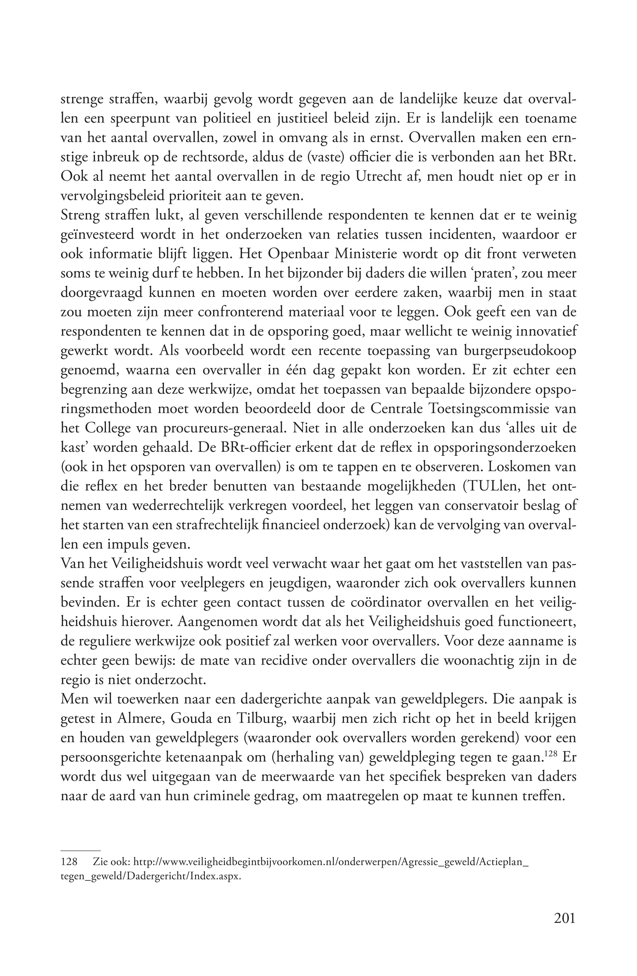 strenge straffen, waarbij gevolg wordt gegeven aan de landelijke keuze dat overval-
len een speerpunt van politieel en justitieel beleid zijn. Er is landelijk een toename
van het aantal overvallen, zowel in omvang als in ernst. Overvallen maken een ern-
stige inbreuk op de rechtsorde, aldus de (vaste) officier die is verbonden aan het BRt.
Ook al neemt het aantal overvallen in de regio Utrecht af, men houdt niet op er in
vervolgingsbeleid prioriteit aan te geven.
Streng straffen lukt, al geven verschillende respondenten te kennen dat er te weinig
geïnvesteerd wordt in het onderzoeken van relaties tussen incidenten, waardoor er
ook informatie blijft liggen. Het Openbaar Ministerie wordt op dit front verweten
soms te weinig durf te hebben. In het bijzonder bij daders die willen ‘praten’, zou meer
doorgevraagd kunnen en moeten worden over eerdere zaken, waarbij men in staat
zou moeten zijn meer confronterend materiaal voor te leggen. Ook geeft een van de
respondenten te kennen dat in de opsporing goed, maar wellicht te weinig innovatief
gewerkt wordt. Als voorbeeld wordt een recente toepassing van burgerpseudokoop
genoemd, waarna een overvaller in één dag gepakt kon worden. Er zit echter een
begrenzing aan deze werkwijze, omdat het toepassen van bepaalde bijzondere opspo-
ringsmethoden moet worden beoordeeld door de Centrale Toetsingscommissie van
het College van procureurs-generaal. Niet in alle onderzoeken kan dus ‘alles uit de
kast’ worden gehaald. De BRt-officier erkent dat de reflex in opsporingsonderzoeken
(ook in het opsporen van overvallen) is om te tappen en te observeren. Loskomen van
die reflex en het breder benutten van bestaande mogelijkheden (TULlen, het ont-
nemen van wederrechtelijk verkregen voordeel, het leggen van conservatoir beslag of
het starten van een strafrechtelijk financieel onderzoek) kan de vervolging van overval-
len een impuls geven.
Van het Veiligheidshuis wordt veel verwacht waar het gaat om het vaststellen van pas-
sende straffen voor veelplegers en jeugdigen, waaronder zich ook overvallers kunnen
bevinden. Er is echter geen contact tussen de coördinator overvallen en het veilig-
heidshuis hierover. Aangenomen wordt dat als het Veiligheidshuis goed functioneert,
de reguliere werkwijze ook positief zal werken voor overvallers. Voor deze aanname is
echter geen bewijs: de mate van recidive onder overvallers die woonachtig zijn in de
regio is niet onderzocht.
Men wil toewerken naar een dadergerichte aanpak van geweldplegers. Die aanpak is
getest in Almere, Gouda en Tilburg, waarbij men zich richt op het in beeld krijgen
en houden van geweldplegers (waaronder ook overvallers worden gerekend) voor een
persoonsgerichte ketenaanpak om (herhaling van) geweldpleging tegen te gaan.128 Er
wordt dus wel uitgegaan van de meerwaarde van het specifiek bespreken van daders
naar de aard van hun criminele gedrag, om maatregelen op maat te kunnen treffen.



128 Zie ook: http://www.veiligheidbegintbijvoorkomen.nl/onderwerpen/Agressie_geweld/Actieplan_
tegen_geweld/Dadergericht/Index.aspx.


                                                                                                 201
 
