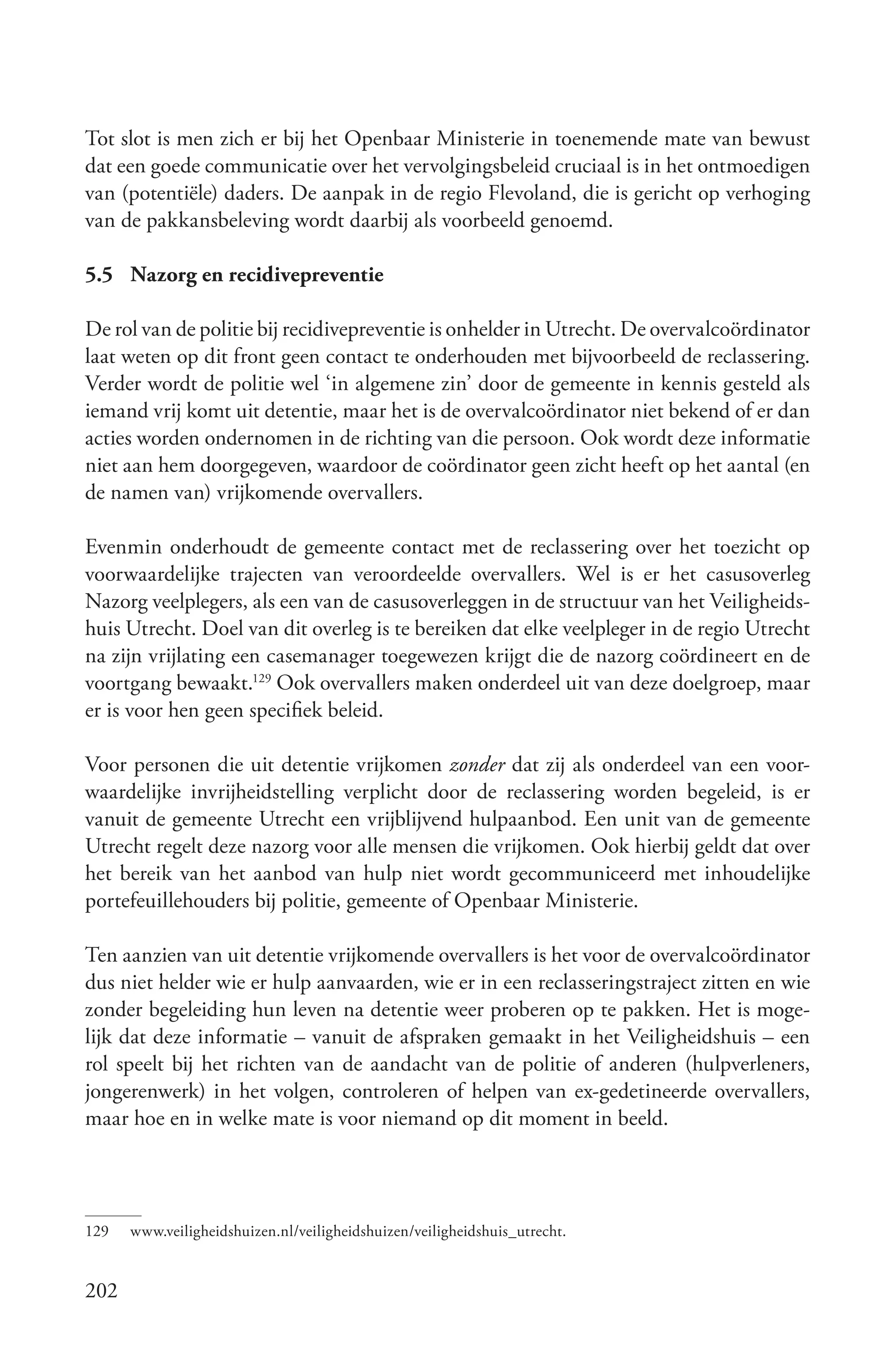 Tot slot is men zich er bij het Openbaar Ministerie in toenemende mate van bewust
dat een goede communicatie over het vervolgingsbeleid cruciaal is in het ontmoedigen
van (potentiële) daders. De aanpak in de regio Flevoland, die is gericht op verhoging
van de pakkansbeleving wordt daarbij als voorbeeld genoemd.

5.5 Nazorg en recidivepreventie

De rol van de politie bij recidivepreventie is onhelder in Utrecht. De overvalcoördinator
laat weten op dit front geen contact te onderhouden met bijvoorbeeld de reclassering.
Verder wordt de politie wel ‘in algemene zin’ door de gemeente in kennis gesteld als
iemand vrij komt uit detentie, maar het is de overvalcoördinator niet bekend of er dan
acties worden ondernomen in de richting van die persoon. Ook wordt deze informatie
niet aan hem doorgegeven, waardoor de coördinator geen zicht heeft op het aantal (en
de namen van) vrijkomende overvallers.

Evenmin onderhoudt de gemeente contact met de reclassering over het toezicht op
voorwaardelijke trajecten van veroordeelde overvallers. Wel is er het casusoverleg
Nazorg veelplegers, als een van de casusoverleggen in de structuur van het Veiligheids-
huis Utrecht. Doel van dit overleg is te bereiken dat elke veelpleger in de regio Utrecht
na zijn vrijlating een casemanager toegewezen krijgt die de nazorg coördineert en de
voortgang bewaakt.129 Ook overvallers maken onderdeel uit van deze doelgroep, maar
er is voor hen geen specifiek beleid.

Voor personen die uit detentie vrijkomen zonder dat zij als onderdeel van een voor-
waardelijke invrijheidstelling verplicht door de reclassering worden begeleid, is er
vanuit de gemeente Utrecht een vrijblijvend hulpaanbod. Een unit van de gemeente
Utrecht regelt deze nazorg voor alle mensen die vrijkomen. Ook hierbij geldt dat over
het bereik van het aanbod van hulp niet wordt gecommuniceerd met inhoudelijke
portefeuillehouders bij politie, gemeente of Openbaar Ministerie.

Ten aanzien van uit detentie vrijkomende overvallers is het voor de overvalcoördinator
dus niet helder wie er hulp aanvaarden, wie er in een reclasseringstraject zitten en wie
zonder begeleiding hun leven na detentie weer proberen op te pakken. Het is moge-
lijk dat deze informatie – vanuit de afspraken gemaakt in het Veiligheidshuis – een
rol speelt bij het richten van de aandacht van de politie of anderen (hulpverleners,
jongerenwerk) in het volgen, controleren of helpen van ex-gedetineerde overvallers,
maar hoe en in welke mate is voor niemand op dit moment in beeld.




129   www.veiligheidshuizen.nl/veiligheidshuizen/veiligheidshuis_utrecht.


202
 