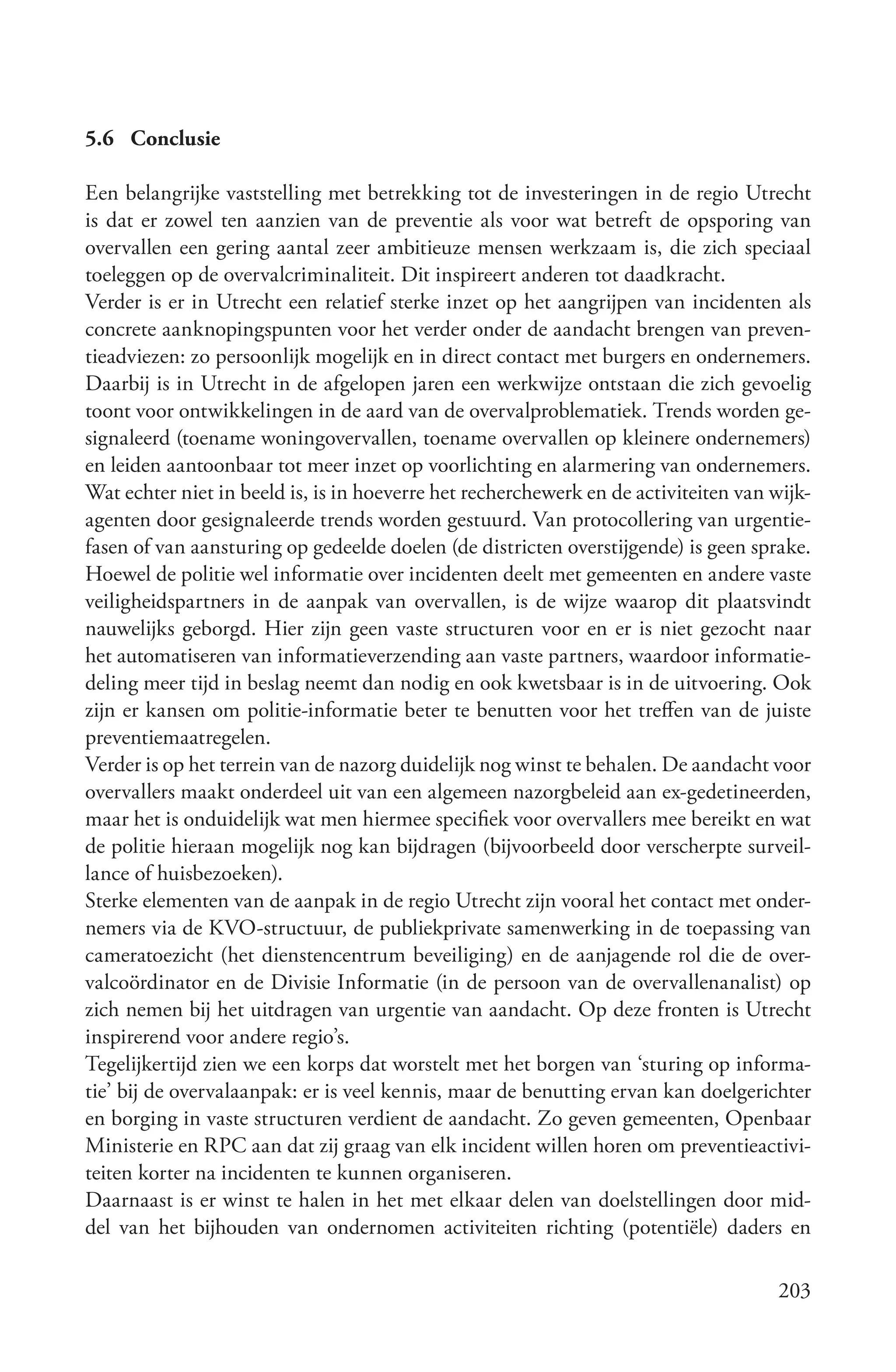 5.6 Conclusie

Een belangrijke vaststelling met betrekking tot de investeringen in de regio Utrecht
is dat er zowel ten aanzien van de preventie als voor wat betreft de opsporing van
overvallen een gering aantal zeer ambitieuze mensen werkzaam is, die zich speciaal
toeleggen op de overvalcriminaliteit. Dit inspireert anderen tot daadkracht.
Verder is er in Utrecht een relatief sterke inzet op het aangrijpen van incidenten als
concrete aanknopingspunten voor het verder onder de aandacht brengen van preven-
tieadviezen: zo persoonlijk mogelijk en in direct contact met burgers en ondernemers.
Daarbij is in Utrecht in de afgelopen jaren een werkwijze ontstaan die zich gevoelig
toont voor ontwikkelingen in de aard van de overvalproblematiek. Trends worden ge-
signaleerd (toename woningovervallen, toename overvallen op kleinere ondernemers)
en leiden aantoonbaar tot meer inzet op voorlichting en alarmering van ondernemers.
Wat echter niet in beeld is, is in hoeverre het recherchewerk en de activiteiten van wijk-
agenten door gesignaleerde trends worden gestuurd. Van protocollering van urgentie-
fasen of van aansturing op gedeelde doelen (de districten overstijgende) is geen sprake.
Hoewel de politie wel informatie over incidenten deelt met gemeenten en andere vaste
veiligheidspartners in de aanpak van overvallen, is de wijze waarop dit plaatsvindt
nauwelijks geborgd. Hier zijn geen vaste structuren voor en er is niet gezocht naar
het automatiseren van informatieverzending aan vaste partners, waardoor informatie-
deling meer tijd in beslag neemt dan nodig en ook kwetsbaar is in de uitvoering. Ook
zijn er kansen om politie-informatie beter te benutten voor het treffen van de juiste
preventiemaatregelen.
Verder is op het terrein van de nazorg duidelijk nog winst te behalen. De aandacht voor
overvallers maakt onderdeel uit van een algemeen nazorgbeleid aan ex-gedetineerden,
maar het is onduidelijk wat men hiermee specifiek voor overvallers mee bereikt en wat
de politie hieraan mogelijk nog kan bijdragen (bijvoorbeeld door verscherpte surveil-
lance of huisbezoeken).
Sterke elementen van de aanpak in de regio Utrecht zijn vooral het contact met onder-
nemers via de KVO-structuur, de publiekprivate samenwerking in de toepassing van
cameratoezicht (het dienstencentrum beveiliging) en de aanjagende rol die de over-
valcoördinator en de Divisie Informatie (in de persoon van de overvallenanalist) op
zich nemen bij het uitdragen van urgentie van aandacht. Op deze fronten is Utrecht
inspirerend voor andere regio’s.
Tegelijkertijd zien we een korps dat worstelt met het borgen van ‘sturing op informa-
tie’ bij de overvalaanpak: er is veel kennis, maar de benutting ervan kan doelgerichter
en borging in vaste structuren verdient de aandacht. Zo geven gemeenten, Openbaar
Ministerie en RPC aan dat zij graag van elk incident willen horen om preventieactivi-
teiten korter na incidenten te kunnen organiseren.
Daarnaast is er winst te halen in het met elkaar delen van doelstellingen door mid-
del van het bijhouden van ondernomen activiteiten richting (potentiële) daders en

                                                                                     203
 