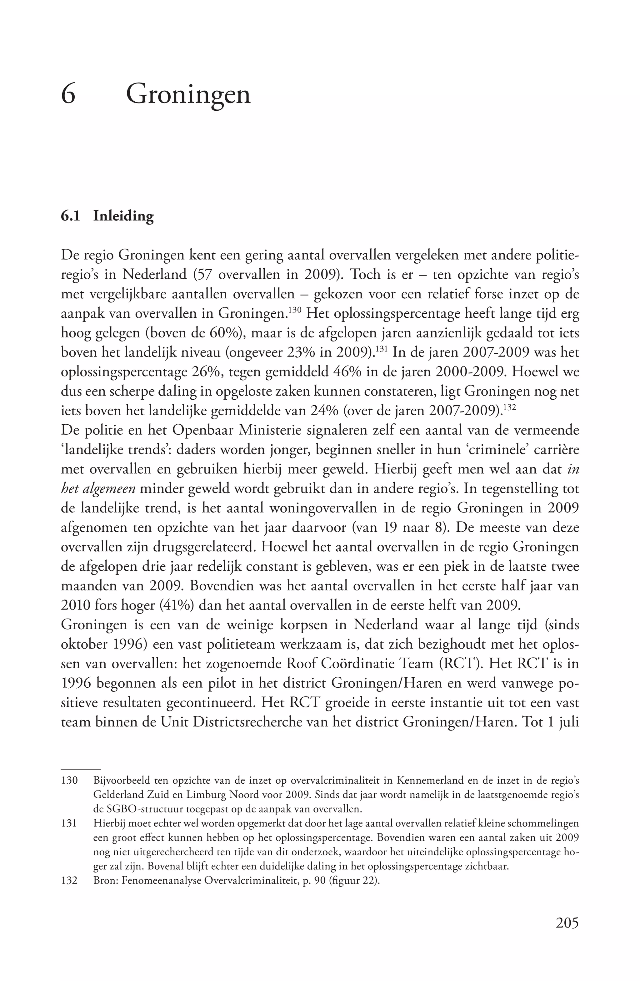 6            Groningen


6.1 Inleiding

De regio Groningen kent een gering aantal overvallen vergeleken met andere politie-
regio’s in Nederland (57 overvallen in 2009). Toch is er – ten opzichte van regio’s
met vergelijkbare aantallen overvallen – gekozen voor een relatief forse inzet op de
aanpak van overvallen in Groningen.130 Het oplossingspercentage heeft lange tijd erg
hoog gelegen (boven de 60%), maar is de afgelopen jaren aanzienlijk gedaald tot iets
boven het landelijk niveau (ongeveer 23% in 2009).131 In de jaren 2007-2009 was het
oplossingspercentage 26%, tegen gemiddeld 46% in de jaren 2000-2009. Hoewel we
dus een scherpe daling in opgeloste zaken kunnen constateren, ligt Groningen nog net
iets boven het landelijke gemiddelde van 24% (over de jaren 2007-2009).132
De politie en het Openbaar Ministerie signaleren zelf een aantal van de vermeende
‘landelijke trends’: daders worden jonger, beginnen sneller in hun ‘criminele’ carrière
met overvallen en gebruiken hierbij meer geweld. Hierbij geeft men wel aan dat in
het algemeen minder geweld wordt gebruikt dan in andere regio’s. In tegenstelling tot
de landelijke trend, is het aantal woningovervallen in de regio Groningen in 2009
afgenomen ten opzichte van het jaar daarvoor (van 19 naar 8). De meeste van deze
overvallen zijn drugsgerelateerd. Hoewel het aantal overvallen in de regio Groningen
de afgelopen drie jaar redelijk constant is gebleven, was er een piek in de laatste twee
maanden van 2009. Bovendien was het aantal overvallen in het eerste half jaar van
2010 fors hoger (41%) dan het aantal overvallen in de eerste helft van 2009.
Groningen is een van de weinige korpsen in Nederland waar al lange tijd (sinds
oktober 1996) een vast politieteam werkzaam is, dat zich bezighoudt met het oplos-
sen van overvallen: het zogenoemde Roof Coördinatie Team (RCT). Het RCT is in
1996 begonnen als een pilot in het district Groningen/Haren en werd vanwege po-
sitieve resultaten gecontinueerd. Het RCT groeide in eerste instantie uit tot een vast
team binnen de Unit Districtsrecherche van het district Groningen/Haren. Tot 1 juli


130   Bijvoorbeeld ten opzichte van de inzet op overvalcriminaliteit in Kennemerland en de inzet in de regio’s
      Gelderland Zuid en Limburg Noord voor 2009. Sinds dat jaar wordt namelijk in de laatstgenoemde regio’s
      de SGBO-structuur toegepast op de aanpak van overvallen.
131   Hierbij moet echter wel worden opgemerkt dat door het lage aantal overvallen relatief kleine schommelingen
      een groot effect kunnen hebben op het oplossingspercentage. Bovendien waren een aantal zaken uit 2009
      nog niet uitgerechercheerd ten tijde van dit onderzoek, waardoor het uiteindelijke oplossingspercentage ho-
      ger zal zijn. Bovenal blijft echter een duidelijke daling in het oplossingspercentage zichtbaar.
132   Bron: Fenomeenanalyse Overvalcriminaliteit, p. 90 (figuur 22).


                                                                                                           205
 