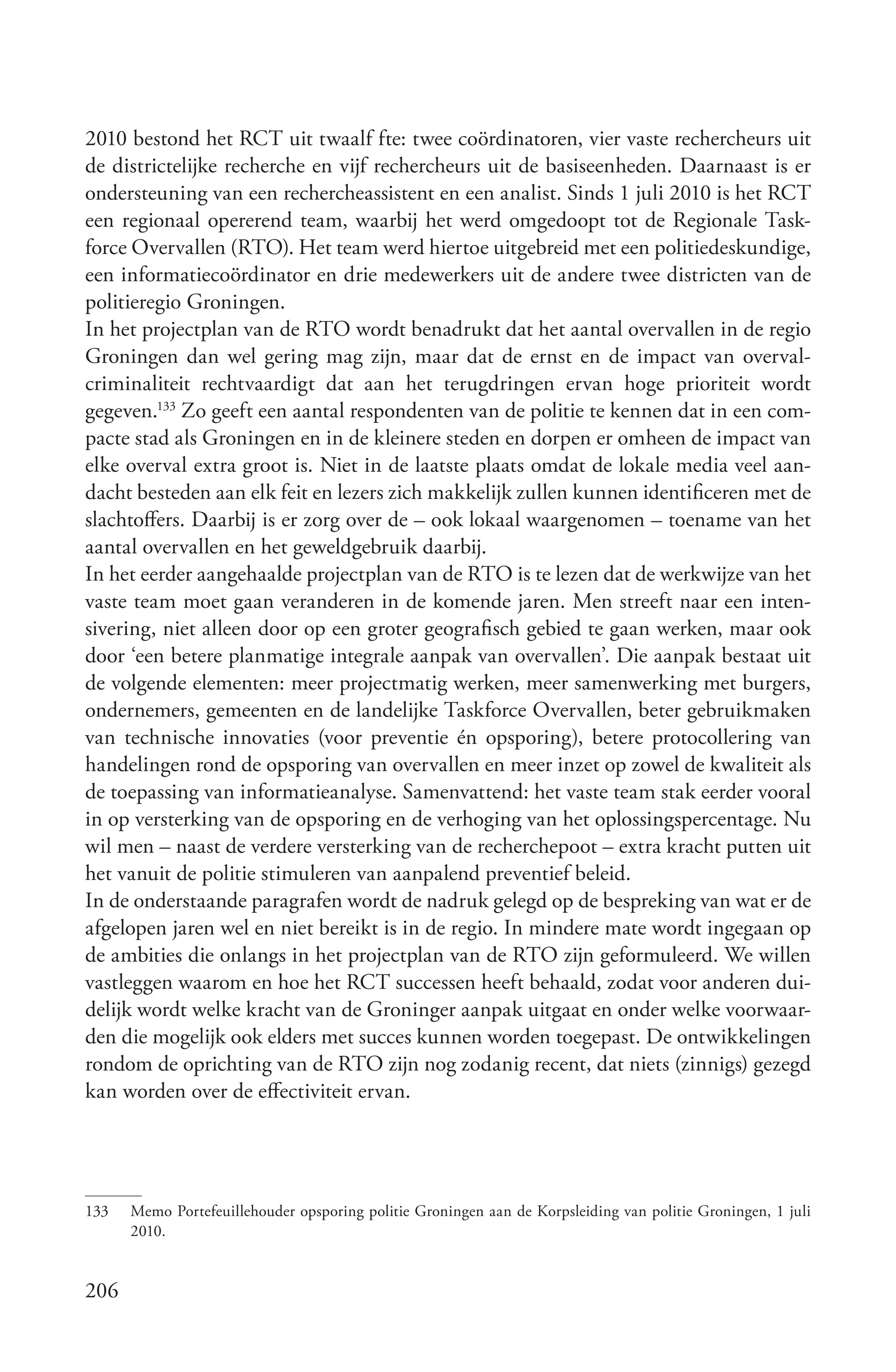 2010 bestond het RCT uit twaalf fte: twee coördinatoren, vier vaste rechercheurs uit
de districtelijke recherche en vijf rechercheurs uit de basiseenheden. Daarnaast is er
ondersteuning van een rechercheassistent en een analist. Sinds 1 juli 2010 is het RCT
een regionaal opererend team, waarbij het werd omgedoopt tot de Regionale Task-
force Overvallen (RTO). Het team werd hiertoe uitgebreid met een politiedeskundige,
een informatiecoördinator en drie medewerkers uit de andere twee districten van de
politieregio Groningen.
In het projectplan van de RTO wordt benadrukt dat het aantal overvallen in de regio
Groningen dan wel gering mag zijn, maar dat de ernst en de impact van overval-
criminaliteit rechtvaardigt dat aan het terugdringen ervan hoge prioriteit wordt
gegeven.133 Zo geeft een aantal respondenten van de politie te kennen dat in een com-
pacte stad als Groningen en in de kleinere steden en dorpen er omheen de impact van
elke overval extra groot is. Niet in de laatste plaats omdat de lokale media veel aan-
dacht besteden aan elk feit en lezers zich makkelijk zullen kunnen identificeren met de
slachtoffers. Daarbij is er zorg over de – ook lokaal waargenomen – toename van het
aantal overvallen en het geweldgebruik daarbij.
In het eerder aangehaalde projectplan van de RTO is te lezen dat de werkwijze van het
vaste team moet gaan veranderen in de komende jaren. Men streeft naar een inten-
sivering, niet alleen door op een groter geografisch gebied te gaan werken, maar ook
door ‘een betere planmatige integrale aanpak van overvallen’. Die aanpak bestaat uit
de volgende elementen: meer projectmatig werken, meer samenwerking met burgers,
ondernemers, gemeenten en de landelijke Taskforce Overvallen, beter gebruikmaken
van technische innovaties (voor preventie én opsporing), betere protocollering van
handelingen rond de opsporing van overvallen en meer inzet op zowel de kwaliteit als
de toepassing van informatieanalyse. Samenvattend: het vaste team stak eerder vooral
in op versterking van de opsporing en de verhoging van het oplossingspercentage. Nu
wil men – naast de verdere versterking van de recherchepoot – extra kracht putten uit
het vanuit de politie stimuleren van aanpalend preventief beleid.
In de onderstaande paragrafen wordt de nadruk gelegd op de bespreking van wat er de
afgelopen jaren wel en niet bereikt is in de regio. In mindere mate wordt ingegaan op
de ambities die onlangs in het projectplan van de RTO zijn geformuleerd. We willen
vastleggen waarom en hoe het RCT successen heeft behaald, zodat voor anderen dui-
delijk wordt welke kracht van de Groninger aanpak uitgaat en onder welke voorwaar-
den die mogelijk ook elders met succes kunnen worden toegepast. De ontwikkelingen
rondom de oprichting van de RTO zijn nog zodanig recent, dat niets (zinnigs) gezegd
kan worden over de effectiviteit ervan.




133   Memo Portefeuillehouder opsporing politie Groningen aan de Korpsleiding van politie Groningen, 1 juli
      2010.


206
 