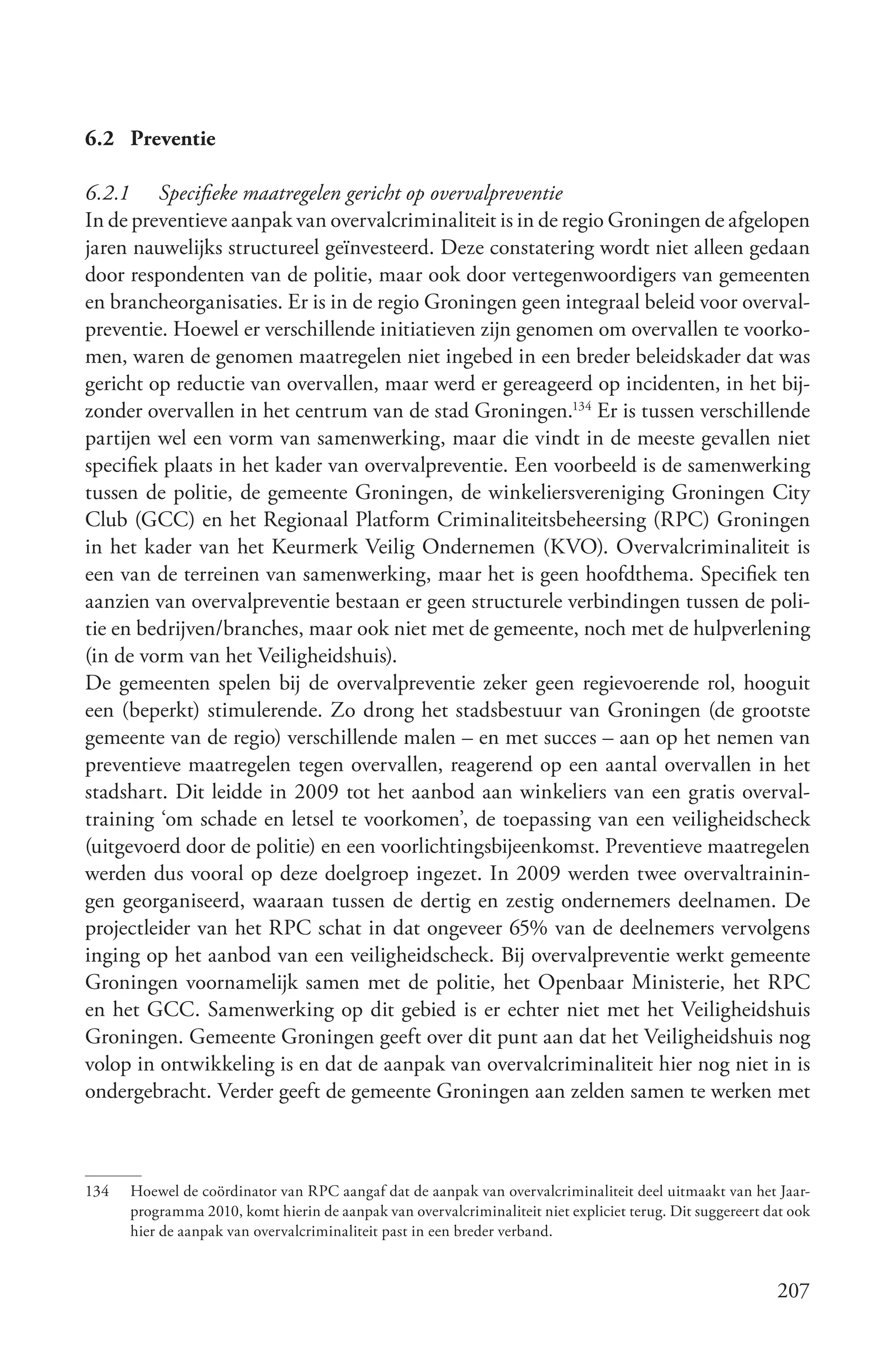 6.2 Preventie

6.2.1 Specifieke maatregelen gericht op overvalpreventie
In de preventieve aanpak van overvalcriminaliteit is in de regio Groningen de afgelopen
jaren nauwelijks structureel geïnvesteerd. Deze constatering wordt niet alleen gedaan
door respondenten van de politie, maar ook door vertegenwoordigers van gemeenten
en brancheorganisaties. Er is in de regio Groningen geen integraal beleid voor overval-
preventie. Hoewel er verschillende initiatieven zijn genomen om overvallen te voorko-
men, waren de genomen maatregelen niet ingebed in een breder beleidskader dat was
gericht op reductie van overvallen, maar werd er gereageerd op incidenten, in het bij-
zonder overvallen in het centrum van de stad Groningen.134 Er is tussen verschillende
partijen wel een vorm van samenwerking, maar die vindt in de meeste gevallen niet
specifiek plaats in het kader van overvalpreventie. Een voorbeeld is de samenwerking
tussen de politie, de gemeente Groningen, de winkeliersvereniging Groningen City
Club (GCC) en het Regionaal Platform Criminaliteitsbeheersing (RPC) Groningen
in het kader van het Keurmerk Veilig Ondernemen (KVO). Overvalcriminaliteit is
een van de terreinen van samenwerking, maar het is geen hoofdthema. Specifiek ten
aanzien van overvalpreventie bestaan er geen structurele verbindingen tussen de poli-
tie en bedrijven/branches, maar ook niet met de gemeente, noch met de hulpverlening
(in de vorm van het Veiligheidshuis).
De gemeenten spelen bij de overvalpreventie zeker geen regievoerende rol, hooguit
een (beperkt) stimulerende. Zo drong het stadsbestuur van Groningen (de grootste
gemeente van de regio) verschillende malen – en met succes – aan op het nemen van
preventieve maatregelen tegen overvallen, reagerend op een aantal overvallen in het
stadshart. Dit leidde in 2009 tot het aanbod aan winkeliers van een gratis overval-
training ‘om schade en letsel te voorkomen’, de toepassing van een veiligheidscheck
(uitgevoerd door de politie) en een voorlichtingsbijeenkomst. Preventieve maatregelen
werden dus vooral op deze doelgroep ingezet. In 2009 werden twee overvaltrainin-
gen georganiseerd, waaraan tussen de dertig en zestig ondernemers deelnamen. De
projectleider van het RPC schat in dat ongeveer 65% van de deelnemers vervolgens
inging op het aanbod van een veiligheidscheck. Bij overvalpreventie werkt gemeente
Groningen voornamelijk samen met de politie, het Openbaar Ministerie, het RPC
en het GCC. Samenwerking op dit gebied is er echter niet met het Veiligheidshuis
Groningen. Gemeente Groningen geeft over dit punt aan dat het Veiligheidshuis nog
volop in ontwikkeling is en dat de aanpak van overvalcriminaliteit hier nog niet in is
ondergebracht. Verder geeft de gemeente Groningen aan zelden samen te werken met



134   Hoewel de coördinator van RPC aangaf dat de aanpak van overvalcriminaliteit deel uitmaakt van het Jaar-
      programma 2010, komt hierin de aanpak van overvalcriminaliteit niet expliciet terug. Dit suggereert dat ook
      hier de aanpak van overvalcriminaliteit past in een breder verband.


                                                                                                           207
 