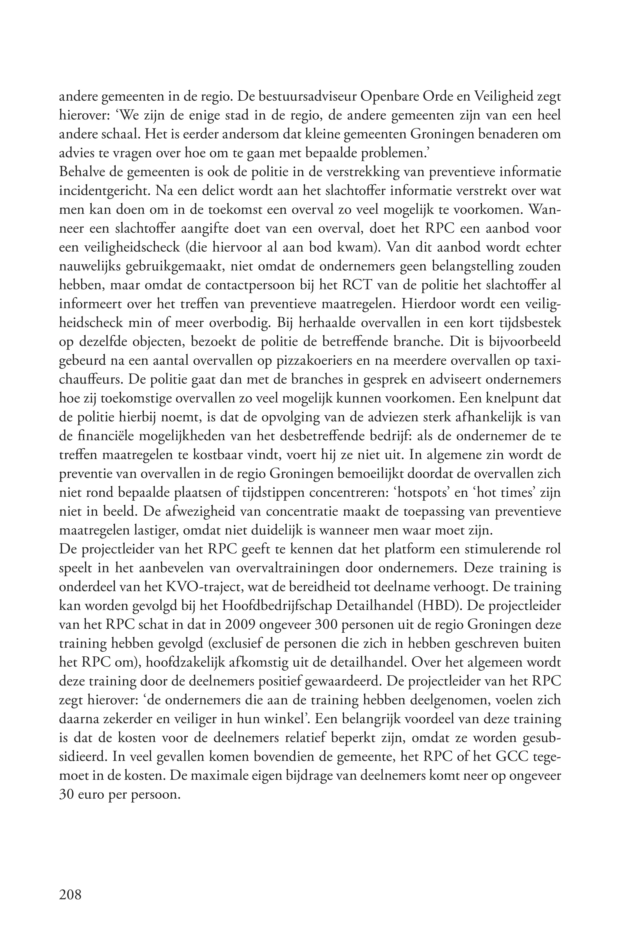 andere gemeenten in de regio. De bestuursadviseur Openbare Orde en Veiligheid zegt
hierover: ‘We zijn de enige stad in de regio, de andere gemeenten zijn van een heel
andere schaal. Het is eerder andersom dat kleine gemeenten Groningen benaderen om
advies te vragen over hoe om te gaan met bepaalde problemen.’
Behalve de gemeenten is ook de politie in de verstrekking van preventieve informatie
incidentgericht. Na een delict wordt aan het slachtoffer informatie verstrekt over wat
men kan doen om in de toekomst een overval zo veel mogelijk te voorkomen. Wan-
neer een slachtoffer aangifte doet van een overval, doet het RPC een aanbod voor
een veiligheidscheck (die hiervoor al aan bod kwam). Van dit aanbod wordt echter
nauwelijks gebruikgemaakt, niet omdat de ondernemers geen belangstelling zouden
hebben, maar omdat de contactpersoon bij het RCT van de politie het slachtoffer al
informeert over het treffen van preventieve maatregelen. Hierdoor wordt een veilig-
heidscheck min of meer overbodig. Bij herhaalde overvallen in een kort tijdsbestek
op dezelfde objecten, bezoekt de politie de betreffende branche. Dit is bijvoorbeeld
gebeurd na een aantal overvallen op pizzakoeriers en na meerdere overvallen op taxi-
chauffeurs. De politie gaat dan met de branches in gesprek en adviseert ondernemers
hoe zij toekomstige overvallen zo veel mogelijk kunnen voorkomen. Een knelpunt dat
de politie hierbij noemt, is dat de opvolging van de adviezen sterk afhankelijk is van
de financiële mogelijkheden van het desbetreffende bedrijf: als de ondernemer de te
treffen maatregelen te kostbaar vindt, voert hij ze niet uit. In algemene zin wordt de
preventie van overvallen in de regio Groningen bemoeilijkt doordat de overvallen zich
niet rond bepaalde plaatsen of tijdstippen concentreren: ‘hotspots’ en ‘hot times’ zijn
niet in beeld. De afwezigheid van concentratie maakt de toepassing van preventieve
maatregelen lastiger, omdat niet duidelijk is wanneer men waar moet zijn.
De projectleider van het RPC geeft te kennen dat het platform een stimulerende rol
speelt in het aanbevelen van overvaltrainingen door ondernemers. Deze training is
onderdeel van het KVO-traject, wat de bereidheid tot deelname verhoogt. De training
kan worden gevolgd bij het Hoofdbedrijfschap Detailhandel (HBD). De projectleider
van het RPC schat in dat in 2009 ongeveer 300 personen uit de regio Groningen deze
training hebben gevolgd (exclusief de personen die zich in hebben geschreven buiten
het RPC om), hoofdzakelijk afkomstig uit de detailhandel. Over het algemeen wordt
deze training door de deelnemers positief gewaardeerd. De projectleider van het RPC
zegt hierover: ‘de ondernemers die aan de training hebben deelgenomen, voelen zich
daarna zekerder en veiliger in hun winkel’. Een belangrijk voordeel van deze training
is dat de kosten voor de deelnemers relatief beperkt zijn, omdat ze worden gesub-
sidieerd. In veel gevallen komen bovendien de gemeente, het RPC of het GCC tege-
moet in de kosten. De maximale eigen bijdrage van deelnemers komt neer op ongeveer
30 euro per persoon.




208
 