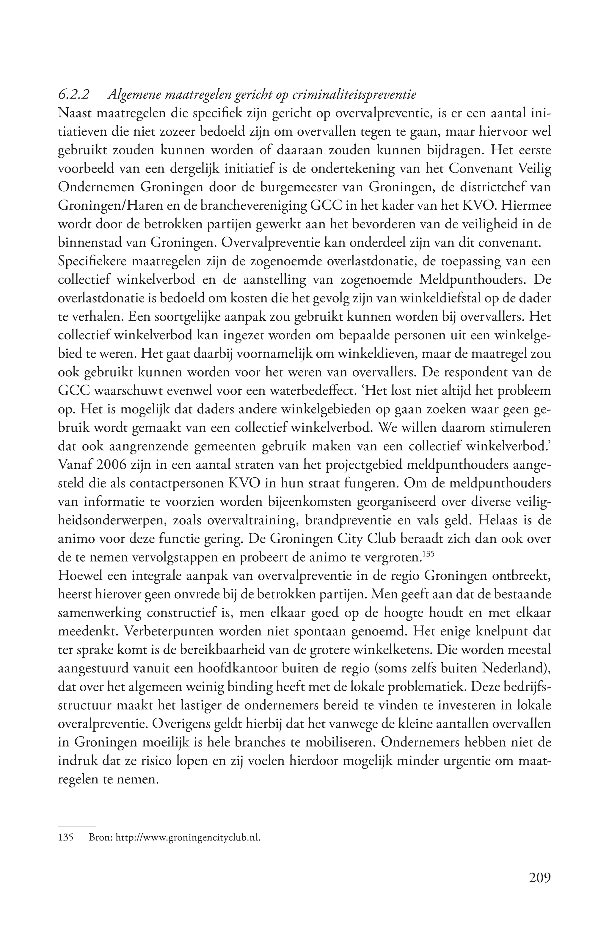 6.2.2 Algemene maatregelen gericht op criminaliteitspreventie
Naast maatregelen die specifiek zijn gericht op overvalpreventie, is er een aantal ini-
tiatieven die niet zozeer bedoeld zijn om overvallen tegen te gaan, maar hiervoor wel
gebruikt zouden kunnen worden of daaraan zouden kunnen bijdragen. Het eerste
voorbeeld van een dergelijk initiatief is de ondertekening van het Convenant Veilig
Ondernemen Groningen door de burgemeester van Groningen, de districtchef van
Groningen/Haren en de branchevereniging GCC in het kader van het KVO. Hiermee
wordt door de betrokken partijen gewerkt aan het bevorderen van de veiligheid in de
binnenstad van Groningen. Overvalpreventie kan onderdeel zijn van dit convenant.
Specifiekere maatregelen zijn de zogenoemde overlastdonatie, de toepassing van een
collectief winkelverbod en de aanstelling van zogenoemde Meldpunthouders. De
overlastdonatie is bedoeld om kosten die het gevolg zijn van winkeldiefstal op de dader
te verhalen. Een soortgelijke aanpak zou gebruikt kunnen worden bij overvallers. Het
collectief winkelverbod kan ingezet worden om bepaalde personen uit een winkelge-
bied te weren. Het gaat daarbij voornamelijk om winkeldieven, maar de maatregel zou
ook gebruikt kunnen worden voor het weren van overvallers. De respondent van de
GCC waarschuwt evenwel voor een waterbedeffect. ‘Het lost niet altijd het probleem
op. Het is mogelijk dat daders andere winkelgebieden op gaan zoeken waar geen ge-
bruik wordt gemaakt van een collectief winkelverbod. We willen daarom stimuleren
dat ook aangrenzende gemeenten gebruik maken van een collectief winkelverbod.’
Vanaf 2006 zijn in een aantal straten van het projectgebied meldpunthouders aange-
steld die als contactpersonen KVO in hun straat fungeren. Om de meldpunthouders
van informatie te voorzien worden bijeenkomsten georganiseerd over diverse veilig-
heidsonderwerpen, zoals overvaltraining, brandpreventie en vals geld. Helaas is de
animo voor deze functie gering. De Groningen City Club beraadt zich dan ook over
de te nemen vervolgstappen en probeert de animo te vergroten.135
Hoewel een integrale aanpak van overvalpreventie in de regio Groningen ontbreekt,
heerst hierover geen onvrede bij de betrokken partijen. Men geeft aan dat de bestaande
samenwerking constructief is, men elkaar goed op de hoogte houdt en met elkaar
meedenkt. Verbeterpunten worden niet spontaan genoemd. Het enige knelpunt dat
ter sprake komt is de bereikbaarheid van de grotere winkelketens. Die worden meestal
aangestuurd vanuit een hoofdkantoor buiten de regio (soms zelfs buiten Nederland),
dat over het algemeen weinig binding heeft met de lokale problematiek. Deze bedrijfs-
structuur maakt het lastiger de ondernemers bereid te vinden te investeren in lokale
overalpreventie. Overigens geldt hierbij dat het vanwege de kleine aantallen overvallen
in Groningen moeilijk is hele branches te mobiliseren. Ondernemers hebben niet de
indruk dat ze risico lopen en zij voelen hierdoor mogelijk minder urgentie om maat-
regelen te nemen.


135   Bron: http://www.groningencityclub.nl.


                                                                                   209
 