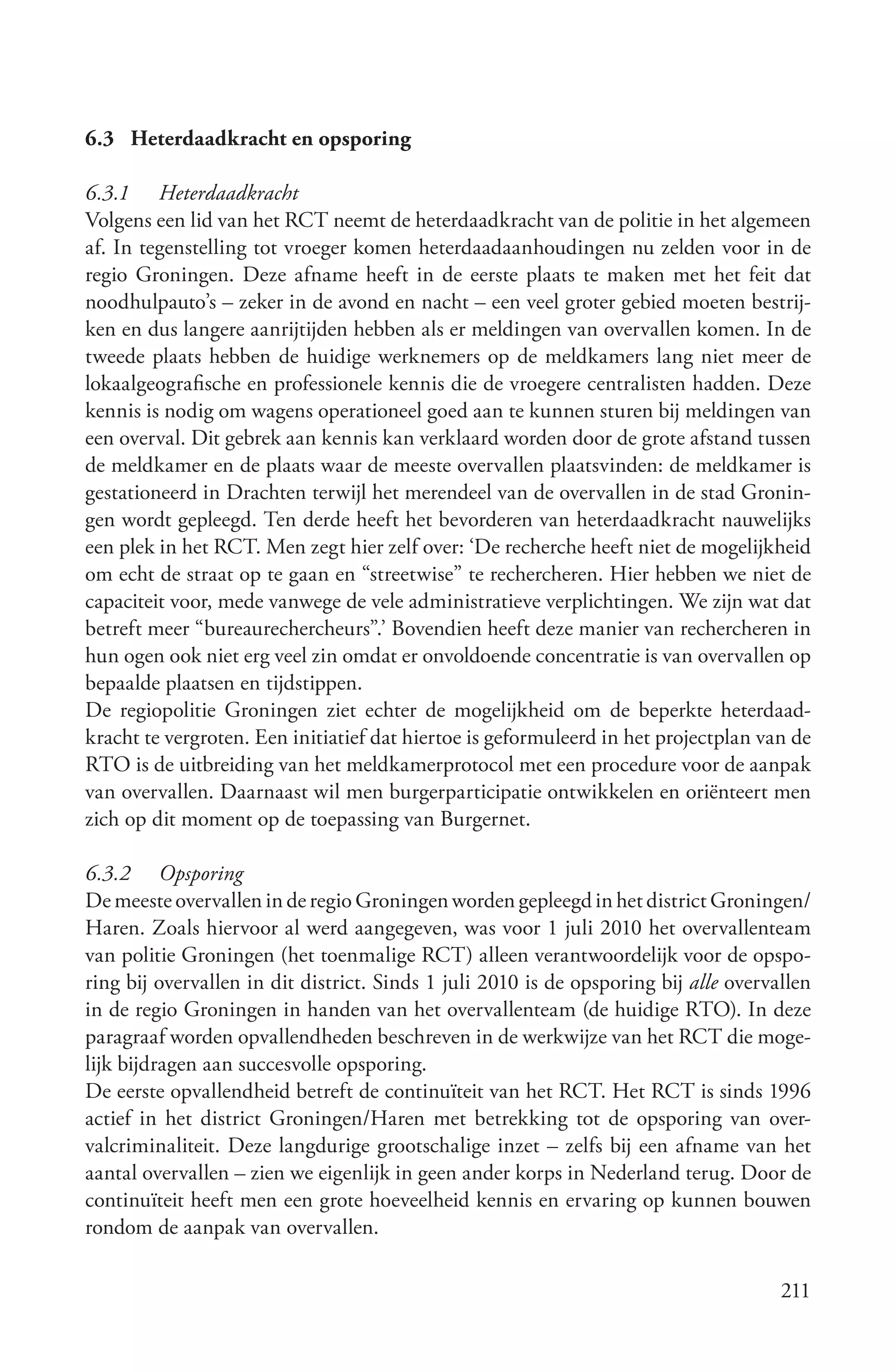 6.3 Heterdaadkracht en opsporing

6.3.1 Heterdaadkracht
Volgens een lid van het RCT neemt de heterdaadkracht van de politie in het algemeen
af. In tegenstelling tot vroeger komen heterdaadaanhoudingen nu zelden voor in de
regio Groningen. Deze afname heeft in de eerste plaats te maken met het feit dat
noodhulpauto’s – zeker in de avond en nacht – een veel groter gebied moeten bestrij-
ken en dus langere aanrijtijden hebben als er meldingen van overvallen komen. In de
tweede plaats hebben de huidige werknemers op de meldkamers lang niet meer de
lokaalgeografische en professionele kennis die de vroegere centralisten hadden. Deze
kennis is nodig om wagens operationeel goed aan te kunnen sturen bij meldingen van
een overval. Dit gebrek aan kennis kan verklaard worden door de grote afstand tussen
de meldkamer en de plaats waar de meeste overvallen plaatsvinden: de meldkamer is
gestationeerd in Drachten terwijl het merendeel van de overvallen in de stad Gronin-
gen wordt gepleegd. Ten derde heeft het bevorderen van heterdaadkracht nauwelijks
een plek in het RCT. Men zegt hier zelf over: ‘De recherche heeft niet de mogelijkheid
om echt de straat op te gaan en “streetwise” te rechercheren. Hier hebben we niet de
capaciteit voor, mede vanwege de vele administratieve verplichtingen. We zijn wat dat
betreft meer “bureaurechercheurs”.’ Bovendien heeft deze manier van rechercheren in
hun ogen ook niet erg veel zin omdat er onvoldoende concentratie is van overvallen op
bepaalde plaatsen en tijdstippen.
De regiopolitie Groningen ziet echter de mogelijkheid om de beperkte heterdaad-
kracht te vergroten. Een initiatief dat hiertoe is geformuleerd in het projectplan van de
RTO is de uitbreiding van het meldkamerprotocol met een procedure voor de aanpak
van overvallen. Daarnaast wil men burgerparticipatie ontwikkelen en oriënteert men
zich op dit moment op de toepassing van Burgernet.

6.3.2 Opsporing
De meeste overvallen in de regio Groningen worden gepleegd in het district Groningen/
Haren. Zoals hiervoor al werd aangegeven, was voor 1 juli 2010 het overvallenteam
van politie Groningen (het toenmalige RCT) alleen verantwoordelijk voor de opspo-
ring bij overvallen in dit district. Sinds 1 juli 2010 is de opsporing bij alle overvallen
in de regio Groningen in handen van het overvallenteam (de huidige RTO). In deze
paragraaf worden opvallendheden beschreven in de werkwijze van het RCT die moge-
lijk bijdragen aan succesvolle opsporing.
De eerste opvallendheid betreft de continuïteit van het RCT. Het RCT is sinds 1996
actief in het district Groningen/Haren met betrekking tot de opsporing van over-
valcriminaliteit. Deze langdurige grootschalige inzet – zelfs bij een afname van het
aantal overvallen – zien we eigenlijk in geen ander korps in Nederland terug. Door de
continuïteit heeft men een grote hoeveelheid kennis en ervaring op kunnen bouwen
rondom de aanpak van overvallen.

                                                                                      211
 
