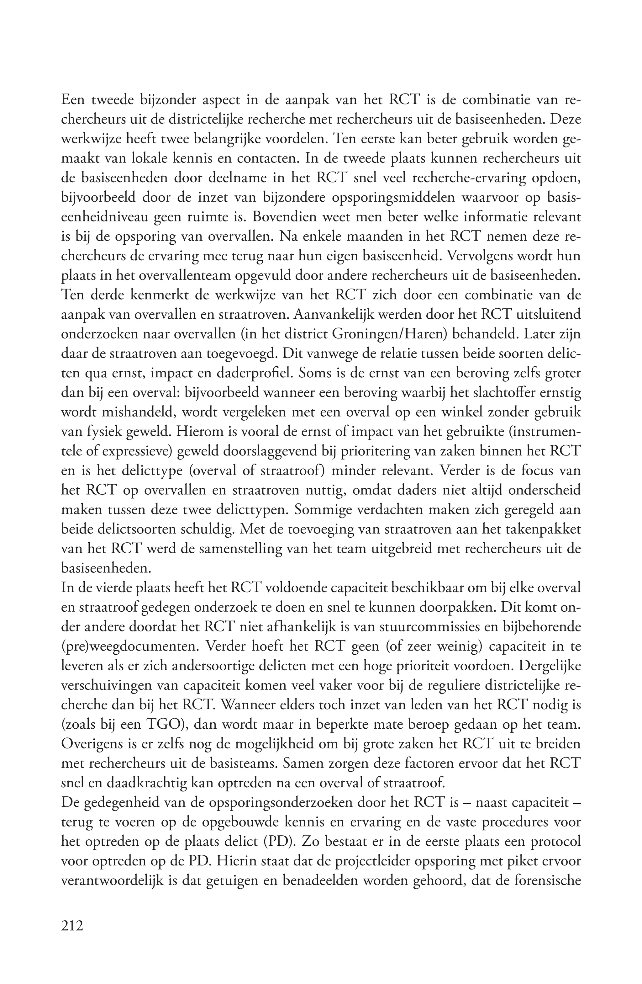 Een tweede bijzonder aspect in de aanpak van het RCT is de combinatie van re-
chercheurs uit de districtelijke recherche met rechercheurs uit de basiseenheden. Deze
werkwijze heeft twee belangrijke voordelen. Ten eerste kan beter gebruik worden ge-
maakt van lokale kennis en contacten. In de tweede plaats kunnen rechercheurs uit
de basiseenheden door deelname in het RCT snel veel recherche-ervaring opdoen,
bijvoorbeeld door de inzet van bijzondere opsporingsmiddelen waarvoor op basis-
eenheidniveau geen ruimte is. Bovendien weet men beter welke informatie relevant
is bij de opsporing van overvallen. Na enkele maanden in het RCT nemen deze re-
chercheurs de ervaring mee terug naar hun eigen basiseenheid. Vervolgens wordt hun
plaats in het overvallenteam opgevuld door andere rechercheurs uit de basiseenheden.
Ten derde kenmerkt de werkwijze van het RCT zich door een combinatie van de
aanpak van overvallen en straatroven. Aanvankelijk werden door het RCT uitsluitend
onderzoeken naar overvallen (in het district Groningen/Haren) behandeld. Later zijn
daar de straatroven aan toegevoegd. Dit vanwege de relatie tussen beide soorten delic-
ten qua ernst, impact en daderprofiel. Soms is de ernst van een beroving zelfs groter
dan bij een overval: bijvoorbeeld wanneer een beroving waarbij het slachtoffer ernstig
wordt mishandeld, wordt vergeleken met een overval op een winkel zonder gebruik
van fysiek geweld. Hierom is vooral de ernst of impact van het gebruikte (instrumen-
tele of expressieve) geweld doorslaggevend bij prioritering van zaken binnen het RCT
en is het delicttype (overval of straatroof) minder relevant. Verder is de focus van
het RCT op overvallen en straatroven nuttig, omdat daders niet altijd onderscheid
maken tussen deze twee delicttypen. Sommige verdachten maken zich geregeld aan
beide delictsoorten schuldig. Met de toevoeging van straatroven aan het takenpakket
van het RCT werd de samenstelling van het team uitgebreid met rechercheurs uit de
basiseenheden.
In de vierde plaats heeft het RCT voldoende capaciteit beschikbaar om bij elke overval
en straatroof gedegen onderzoek te doen en snel te kunnen doorpakken. Dit komt on-
der andere doordat het RCT niet afhankelijk is van stuurcommissies en bijbehorende
(pre)weegdocumenten. Verder hoeft het RCT geen (of zeer weinig) capaciteit in te
leveren als er zich andersoortige delicten met een hoge prioriteit voordoen. Dergelijke
verschuivingen van capaciteit komen veel vaker voor bij de reguliere districtelijke re-
cherche dan bij het RCT. Wanneer elders toch inzet van leden van het RCT nodig is
(zoals bij een TGO), dan wordt maar in beperkte mate beroep gedaan op het team.
Overigens is er zelfs nog de mogelijkheid om bij grote zaken het RCT uit te breiden
met rechercheurs uit de basisteams. Samen zorgen deze factoren ervoor dat het RCT
snel en daadkrachtig kan optreden na een overval of straatroof.
De gedegenheid van de opsporingsonderzoeken door het RCT is – naast capaciteit –
terug te voeren op de opgebouwde kennis en ervaring en de vaste procedures voor
het optreden op de plaats delict (PD). Zo bestaat er in de eerste plaats een protocol
voor optreden op de PD. Hierin staat dat de projectleider opsporing met piket ervoor
verantwoordelijk is dat getuigen en benadeelden worden gehoord, dat de forensische

212
 