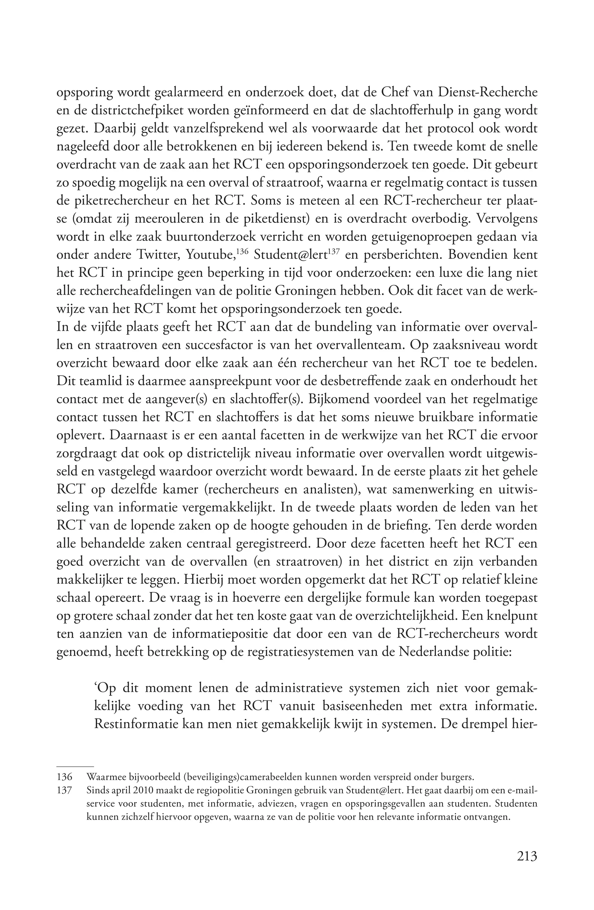 opsporing wordt gealarmeerd en onderzoek doet, dat de Chef van Dienst-Recherche
en de districtchefpiket worden geïnformeerd en dat de slachtofferhulp in gang wordt
gezet. Daarbij geldt vanzelfsprekend wel als voorwaarde dat het protocol ook wordt
nageleefd door alle betrokkenen en bij iedereen bekend is. Ten tweede komt de snelle
overdracht van de zaak aan het RCT een opsporingsonderzoek ten goede. Dit gebeurt
zo spoedig mogelijk na een overval of straatroof, waarna er regelmatig contact is tussen
de piketrechercheur en het RCT. Soms is meteen al een RCT-rechercheur ter plaat-
se (omdat zij meerouleren in de piketdienst) en is overdracht overbodig. Vervolgens
wordt in elke zaak buurtonderzoek verricht en worden getuigenoproepen gedaan via
onder andere Twitter, Youtube,136 Student@lert137 en persberichten. Bovendien kent
het RCT in principe geen beperking in tijd voor onderzoeken: een luxe die lang niet
alle rechercheafdelingen van de politie Groningen hebben. Ook dit facet van de werk-
wijze van het RCT komt het opsporingsonderzoek ten goede.
In de vijfde plaats geeft het RCT aan dat de bundeling van informatie over overval-
len en straatroven een succesfactor is van het overvallenteam. Op zaaksniveau wordt
overzicht bewaard door elke zaak aan één rechercheur van het RCT toe te bedelen.
Dit teamlid is daarmee aanspreekpunt voor de desbetreffende zaak en onderhoudt het
contact met de aangever(s) en slachtoffer(s). Bijkomend voordeel van het regelmatige
contact tussen het RCT en slachtoffers is dat het soms nieuwe bruikbare informatie
oplevert. Daarnaast is er een aantal facetten in de werkwijze van het RCT die ervoor
zorgdraagt dat ook op districtelijk niveau informatie over overvallen wordt uitgewis-
seld en vastgelegd waardoor overzicht wordt bewaard. In de eerste plaats zit het gehele
RCT op dezelfde kamer (rechercheurs en analisten), wat samenwerking en uitwis-
seling van informatie vergemakkelijkt. In de tweede plaats worden de leden van het
RCT van de lopende zaken op de hoogte gehouden in de briefing. Ten derde worden
alle behandelde zaken centraal geregistreerd. Door deze facetten heeft het RCT een
goed overzicht van de overvallen (en straatroven) in het district en zijn verbanden
makkelijker te leggen. Hierbij moet worden opgemerkt dat het RCT op relatief kleine
schaal opereert. De vraag is in hoeverre een dergelijke formule kan worden toegepast
op grotere schaal zonder dat het ten koste gaat van de overzichtelijkheid. Een knelpunt
ten aanzien van de informatiepositie dat door een van de RCT-rechercheurs wordt
genoemd, heeft betrekking op de registratiesystemen van de Nederlandse politie:

       ‘Op dit moment lenen de administratieve systemen zich niet voor gemak-
       kelijke voeding van het RCT vanuit basiseenheden met extra informatie.
       Restinformatie kan men niet gemakkelijk kwijt in systemen. De drempel hier-


136   Waarmee bijvoorbeeld (beveiligings)camerabeelden kunnen worden verspreid onder burgers.
137   Sinds april 2010 maakt de regiopolitie Groningen gebruik van Student@lert. Het gaat daarbij om een e-mail-
      service voor studenten, met informatie, adviezen, vragen en opsporingsgevallen aan studenten. Studenten
      kunnen zichzelf hiervoor opgeven, waarna ze van de politie voor hen relevante informatie ontvangen.


                                                                                                           213
 