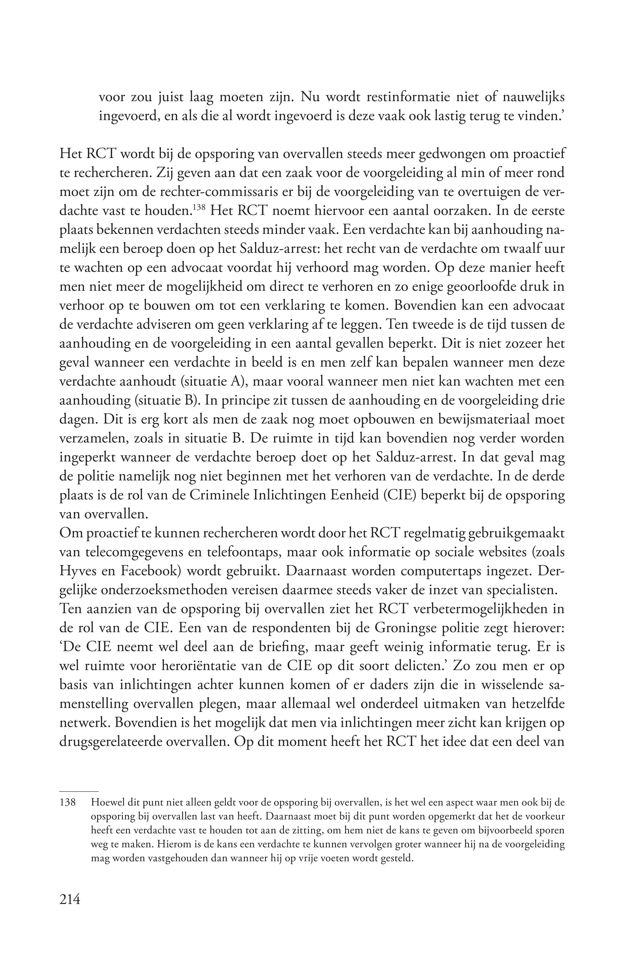 voor zou juist laag moeten zijn. Nu wordt restinformatie niet of nauwelijks
       ingevoerd, en als die al wordt ingevoerd is deze vaak ook lastig terug te vinden.’

Het RCT wordt bij de opsporing van overvallen steeds meer gedwongen om proactief
te rechercheren. Zij geven aan dat een zaak voor de voorgeleiding al min of meer rond
moet zijn om de rechter-commissaris er bij de voorgeleiding van te overtuigen de ver-
dachte vast te houden.138 Het RCT noemt hiervoor een aantal oorzaken. In de eerste
plaats bekennen verdachten steeds minder vaak. Een verdachte kan bij aanhouding na-
melijk een beroep doen op het Salduz-arrest: het recht van de verdachte om twaalf uur
te wachten op een advocaat voordat hij verhoord mag worden. Op deze manier heeft
men niet meer de mogelijkheid om direct te verhoren en zo enige geoorloofde druk in
verhoor op te bouwen om tot een verklaring te komen. Bovendien kan een advocaat
de verdachte adviseren om geen verklaring af te leggen. Ten tweede is de tijd tussen de
aanhouding en de voorgeleiding in een aantal gevallen beperkt. Dit is niet zozeer het
geval wanneer een verdachte in beeld is en men zelf kan bepalen wanneer men deze
verdachte aanhoudt (situatie A), maar vooral wanneer men niet kan wachten met een
aanhouding (situatie B). In principe zit tussen de aanhouding en de voorgeleiding drie
dagen. Dit is erg kort als men de zaak nog moet opbouwen en bewijsmateriaal moet
verzamelen, zoals in situatie B. De ruimte in tijd kan bovendien nog verder worden
ingeperkt wanneer de verdachte beroep doet op het Salduz-arrest. In dat geval mag
de politie namelijk nog niet beginnen met het verhoren van de verdachte. In de derde
plaats is de rol van de Criminele Inlichtingen Eenheid (CIE) beperkt bij de opsporing
van overvallen.
Om proactief te kunnen rechercheren wordt door het RCT regelmatig gebruikgemaakt
van telecomgegevens en telefoontaps, maar ook informatie op sociale websites (zoals
Hyves en Facebook) wordt gebruikt. Daarnaast worden computertaps ingezet. Der-
gelijke onderzoeksmethoden vereisen daarmee steeds vaker de inzet van specialisten.
Ten aanzien van de opsporing bij overvallen ziet het RCT verbetermogelijkheden in
de rol van de CIE. Een van de respondenten bij de Groningse politie zegt hierover:
‘De CIE neemt wel deel aan de briefing, maar geeft weinig informatie terug. Er is
wel ruimte voor heroriëntatie van de CIE op dit soort delicten.’ Zo zou men er op
basis van inlichtingen achter kunnen komen of er daders zijn die in wisselende sa-
menstelling overvallen plegen, maar allemaal wel onderdeel uitmaken van hetzelfde
netwerk. Bovendien is het mogelijk dat men via inlichtingen meer zicht kan krijgen op
drugsgerelateerde overvallen. Op dit moment heeft het RCT het idee dat een deel van


138   Hoewel dit punt niet alleen geldt voor de opsporing bij overvallen, is het wel een aspect waar men ook bij de
      opsporing bij overvallen last van heeft. Daarnaast moet bij dit punt worden opgemerkt dat het de voorkeur
      heeft een verdachte vast te houden tot aan de zitting, om hem niet de kans te geven om bijvoorbeeld sporen
      weg te maken. Hierom is de kans een verdachte te kunnen vervolgen groter wanneer hij na de voorgeleiding
      mag worden vastgehouden dan wanneer hij op vrije voeten wordt gesteld.


214
 