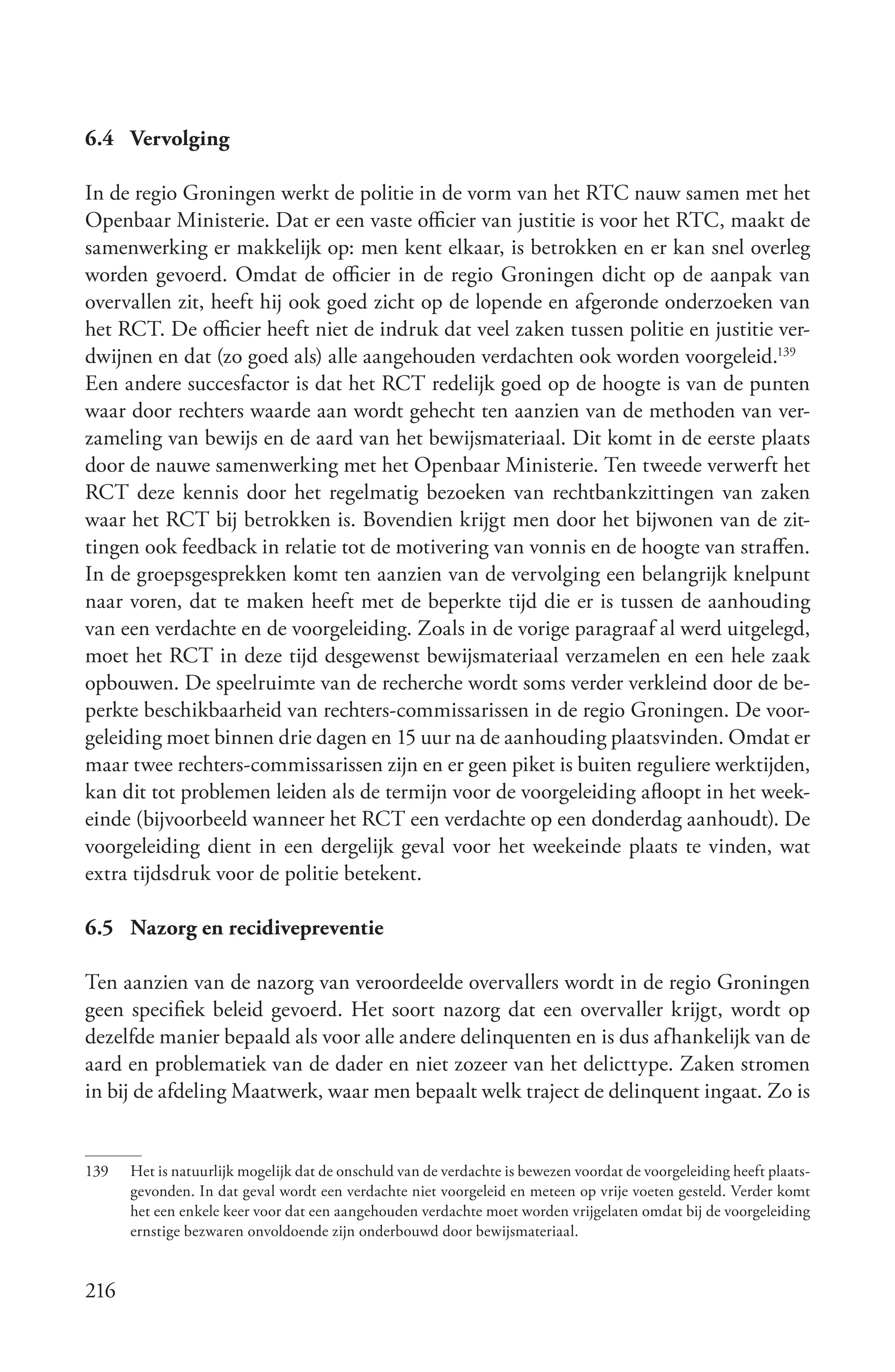 6.4 Vervolging

In de regio Groningen werkt de politie in de vorm van het RTC nauw samen met het
Openbaar Ministerie. Dat er een vaste officier van justitie is voor het RTC, maakt de
samenwerking er makkelijk op: men kent elkaar, is betrokken en er kan snel overleg
worden gevoerd. Omdat de officier in de regio Groningen dicht op de aanpak van
overvallen zit, heeft hij ook goed zicht op de lopende en afgeronde onderzoeken van
het RCT. De officier heeft niet de indruk dat veel zaken tussen politie en justitie ver-
dwijnen en dat (zo goed als) alle aangehouden verdachten ook worden voorgeleid.139
Een andere succesfactor is dat het RCT redelijk goed op de hoogte is van de punten
waar door rechters waarde aan wordt gehecht ten aanzien van de methoden van ver-
zameling van bewijs en de aard van het bewijsmateriaal. Dit komt in de eerste plaats
door de nauwe samenwerking met het Openbaar Ministerie. Ten tweede verwerft het
RCT deze kennis door het regelmatig bezoeken van rechtbankzittingen van zaken
waar het RCT bij betrokken is. Bovendien krijgt men door het bijwonen van de zit-
tingen ook feedback in relatie tot de motivering van vonnis en de hoogte van straffen.
In de groepsgesprekken komt ten aanzien van de vervolging een belangrijk knelpunt
naar voren, dat te maken heeft met de beperkte tijd die er is tussen de aanhouding
van een verdachte en de voorgeleiding. Zoals in de vorige paragraaf al werd uitgelegd,
moet het RCT in deze tijd desgewenst bewijsmateriaal verzamelen en een hele zaak
opbouwen. De speelruimte van de recherche wordt soms verder verkleind door de be-
perkte beschikbaarheid van rechters-commissarissen in de regio Groningen. De voor-
geleiding moet binnen drie dagen en 15 uur na de aanhouding plaatsvinden. Omdat er
maar twee rechters-commissarissen zijn en er geen piket is buiten reguliere werktijden,
kan dit tot problemen leiden als de termijn voor de voorgeleiding afloopt in het week-
einde (bijvoorbeeld wanneer het RCT een verdachte op een donderdag aanhoudt). De
voorgeleiding dient in een dergelijk geval voor het weekeinde plaats te vinden, wat
extra tijdsdruk voor de politie betekent.

6.5 Nazorg en recidivepreventie

Ten aanzien van de nazorg van veroordeelde overvallers wordt in de regio Groningen
geen specifiek beleid gevoerd. Het soort nazorg dat een overvaller krijgt, wordt op
dezelfde manier bepaald als voor alle andere delinquenten en is dus afhankelijk van de
aard en problematiek van de dader en niet zozeer van het delicttype. Zaken stromen
in bij de afdeling Maatwerk, waar men bepaalt welk traject de delinquent ingaat. Zo is


139   Het is natuurlijk mogelijk dat de onschuld van de verdachte is bewezen voordat de voorgeleiding heeft plaats-
      gevonden. In dat geval wordt een verdachte niet voorgeleid en meteen op vrije voeten gesteld. Verder komt
      het een enkele keer voor dat een aangehouden verdachte moet worden vrijgelaten omdat bij de voorgeleiding
      ernstige bezwaren onvoldoende zijn onderbouwd door bewijsmateriaal.


216
 