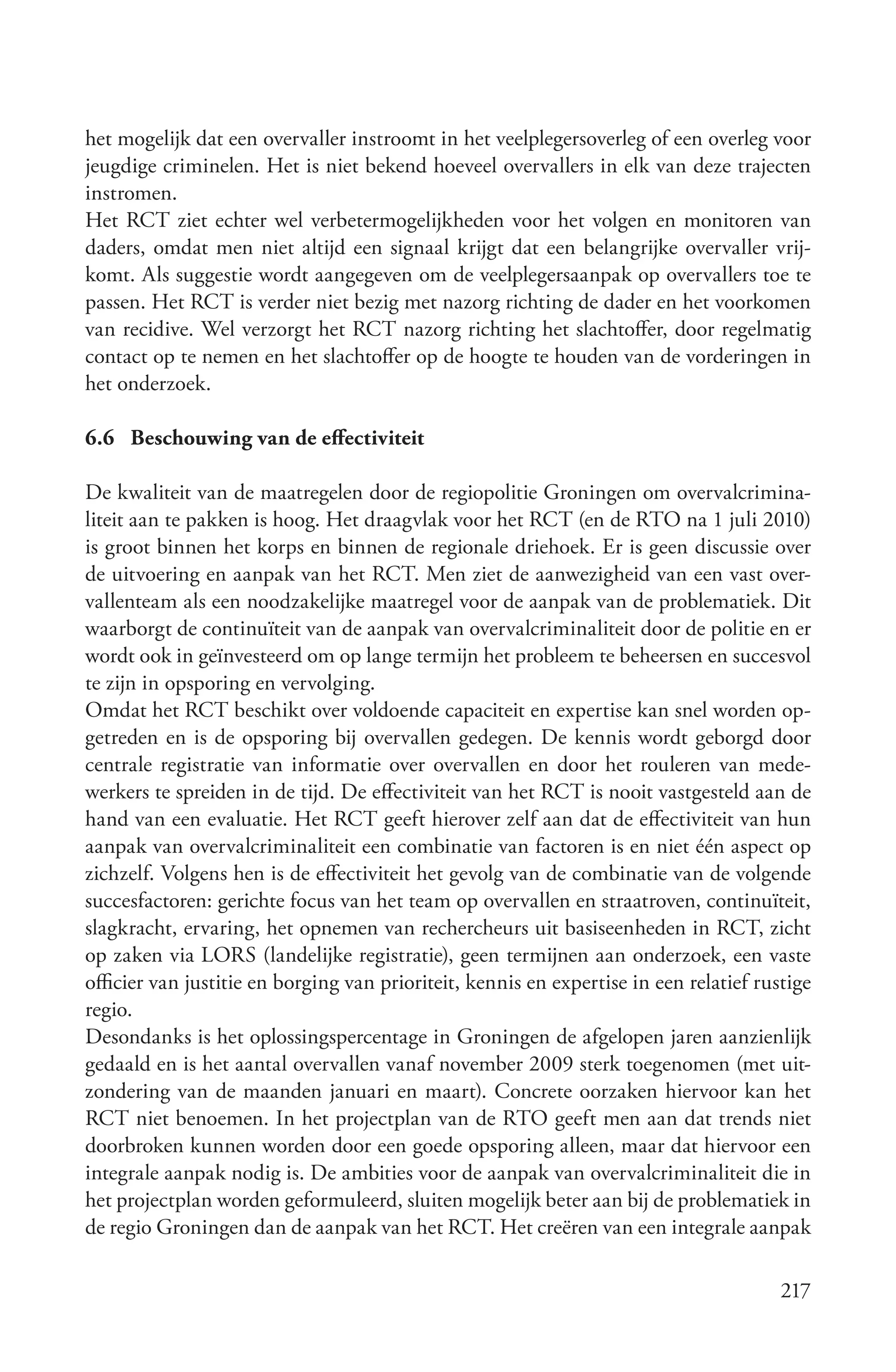het mogelijk dat een overvaller instroomt in het veelplegersoverleg of een overleg voor
jeugdige criminelen. Het is niet bekend hoeveel overvallers in elk van deze trajecten
instromen.
Het RCT ziet echter wel verbetermogelijkheden voor het volgen en monitoren van
daders, omdat men niet altijd een signaal krijgt dat een belangrijke overvaller vrij-
komt. Als suggestie wordt aangegeven om de veelplegersaanpak op overvallers toe te
passen. Het RCT is verder niet bezig met nazorg richting de dader en het voorkomen
van recidive. Wel verzorgt het RCT nazorg richting het slachtoffer, door regelmatig
contact op te nemen en het slachtoffer op de hoogte te houden van de vorderingen in
het onderzoek.

6.6 Beschouwing van de effectiviteit

De kwaliteit van de maatregelen door de regiopolitie Groningen om overvalcrimina-
liteit aan te pakken is hoog. Het draagvlak voor het RCT (en de RTO na 1 juli 2010)
is groot binnen het korps en binnen de regionale driehoek. Er is geen discussie over
de uitvoering en aanpak van het RCT. Men ziet de aanwezigheid van een vast over-
vallenteam als een noodzakelijke maatregel voor de aanpak van de problematiek. Dit
waarborgt de continuïteit van de aanpak van overvalcriminaliteit door de politie en er
wordt ook in geïnvesteerd om op lange termijn het probleem te beheersen en succesvol
te zijn in opsporing en vervolging.
Omdat het RCT beschikt over voldoende capaciteit en expertise kan snel worden op-
getreden en is de opsporing bij overvallen gedegen. De kennis wordt geborgd door
centrale registratie van informatie over overvallen en door het rouleren van mede-
werkers te spreiden in de tijd. De effectiviteit van het RCT is nooit vastgesteld aan de
hand van een evaluatie. Het RCT geeft hierover zelf aan dat de effectiviteit van hun
aanpak van overvalcriminaliteit een combinatie van factoren is en niet één aspect op
zichzelf. Volgens hen is de effectiviteit het gevolg van de combinatie van de volgende
succesfactoren: gerichte focus van het team op overvallen en straatroven, continuïteit,
slagkracht, ervaring, het opnemen van rechercheurs uit basiseenheden in RCT, zicht
op zaken via LORS (landelijke registratie), geen termijnen aan onderzoek, een vaste
officier van justitie en borging van prioriteit, kennis en expertise in een relatief rustige
regio.
Desondanks is het oplossingspercentage in Groningen de afgelopen jaren aanzienlijk
gedaald en is het aantal overvallen vanaf november 2009 sterk toegenomen (met uit-
zondering van de maanden januari en maart). Concrete oorzaken hiervoor kan het
RCT niet benoemen. In het projectplan van de RTO geeft men aan dat trends niet
doorbroken kunnen worden door een goede opsporing alleen, maar dat hiervoor een
integrale aanpak nodig is. De ambities voor de aanpak van overvalcriminaliteit die in
het projectplan worden geformuleerd, sluiten mogelijk beter aan bij de problematiek in
de regio Groningen dan de aanpak van het RCT. Het creëren van een integrale aanpak

                                                                                        217
 