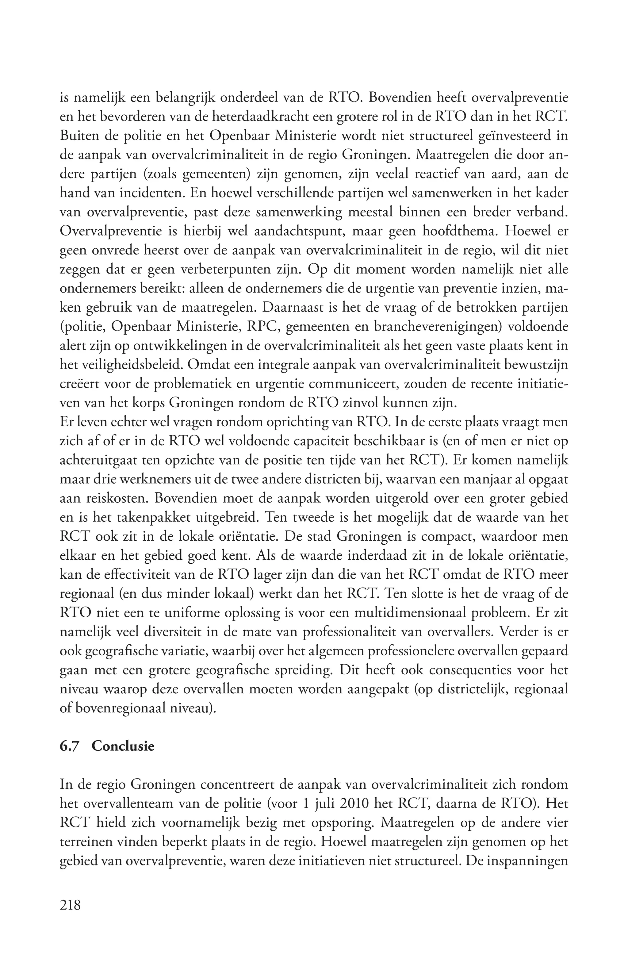 is namelijk een belangrijk onderdeel van de RTO. Bovendien heeft overvalpreventie
en het bevorderen van de heterdaadkracht een grotere rol in de RTO dan in het RCT.
Buiten de politie en het Openbaar Ministerie wordt niet structureel geïnvesteerd in
de aanpak van overvalcriminaliteit in de regio Groningen. Maatregelen die door an-
dere partijen (zoals gemeenten) zijn genomen, zijn veelal reactief van aard, aan de
hand van incidenten. En hoewel verschillende partijen wel samenwerken in het kader
van overvalpreventie, past deze samenwerking meestal binnen een breder verband.
Overvalpreventie is hierbij wel aandachtspunt, maar geen hoofdthema. Hoewel er
geen onvrede heerst over de aanpak van overvalcriminaliteit in de regio, wil dit niet
zeggen dat er geen verbeterpunten zijn. Op dit moment worden namelijk niet alle
ondernemers bereikt: alleen de ondernemers die de urgentie van preventie inzien, ma-
ken gebruik van de maatregelen. Daarnaast is het de vraag of de betrokken partijen
(politie, Openbaar Ministerie, RPC, gemeenten en brancheverenigingen) voldoende
alert zijn op ontwikkelingen in de overvalcriminaliteit als het geen vaste plaats kent in
het veiligheidsbeleid. Omdat een integrale aanpak van overvalcriminaliteit bewustzijn
creëert voor de problematiek en urgentie communiceert, zouden de recente initiatie-
ven van het korps Groningen rondom de RTO zinvol kunnen zijn.
Er leven echter wel vragen rondom oprichting van RTO. In de eerste plaats vraagt men
zich af of er in de RTO wel voldoende capaciteit beschikbaar is (en of men er niet op
achteruitgaat ten opzichte van de positie ten tijde van het RCT). Er komen namelijk
maar drie werknemers uit de twee andere districten bij, waarvan een manjaar al opgaat
aan reiskosten. Bovendien moet de aanpak worden uitgerold over een groter gebied
en is het takenpakket uitgebreid. Ten tweede is het mogelijk dat de waarde van het
RCT ook zit in de lokale oriëntatie. De stad Groningen is compact, waardoor men
elkaar en het gebied goed kent. Als de waarde inderdaad zit in de lokale oriëntatie,
kan de effectiviteit van de RTO lager zijn dan die van het RCT omdat de RTO meer
regionaal (en dus minder lokaal) werkt dan het RCT. Ten slotte is het de vraag of de
RTO niet een te uniforme oplossing is voor een multidimensionaal probleem. Er zit
namelijk veel diversiteit in de mate van professionaliteit van overvallers. Verder is er
ook geografische variatie, waarbij over het algemeen professionelere overvallen gepaard
gaan met een grotere geografische spreiding. Dit heeft ook consequenties voor het
niveau waarop deze overvallen moeten worden aangepakt (op districtelijk, regionaal
of bovenregionaal niveau).

6.7 Conclusie

In de regio Groningen concentreert de aanpak van overvalcriminaliteit zich rondom
het overvallenteam van de politie (voor 1 juli 2010 het RCT, daarna de RTO). Het
RCT hield zich voornamelijk bezig met opsporing. Maatregelen op de andere vier
terreinen vinden beperkt plaats in de regio. Hoewel maatregelen zijn genomen op het
gebied van overvalpreventie, waren deze initiatieven niet structureel. De inspanningen

218
 