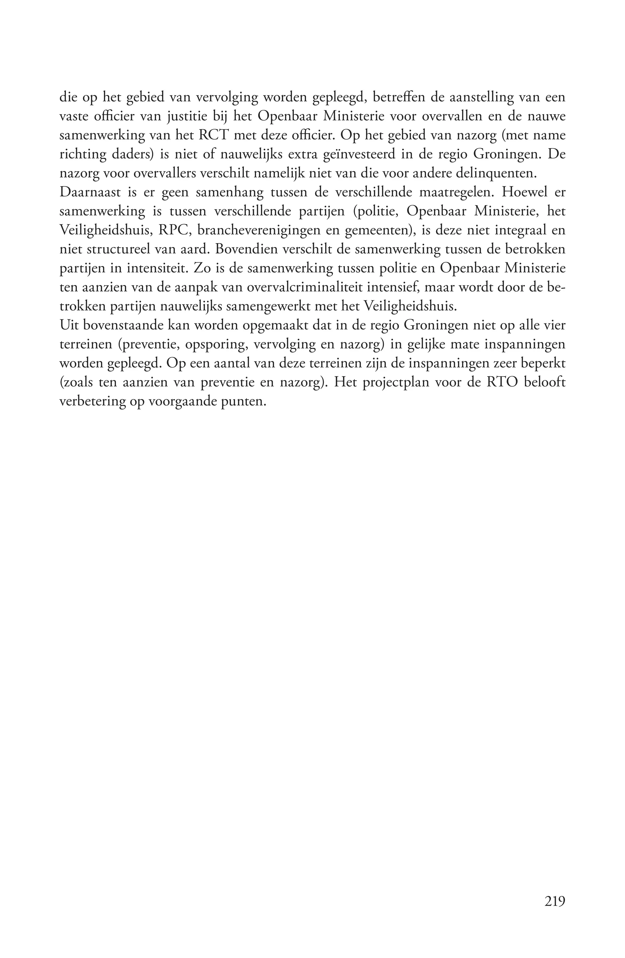 die op het gebied van vervolging worden gepleegd, betreffen de aanstelling van een
vaste officier van justitie bij het Openbaar Ministerie voor overvallen en de nauwe
samenwerking van het RCT met deze officier. Op het gebied van nazorg (met name
richting daders) is niet of nauwelijks extra geïnvesteerd in de regio Groningen. De
nazorg voor overvallers verschilt namelijk niet van die voor andere delinquenten.
Daarnaast is er geen samenhang tussen de verschillende maatregelen. Hoewel er
samenwerking is tussen verschillende partijen (politie, Openbaar Ministerie, het
Veiligheidshuis, RPC, brancheverenigingen en gemeenten), is deze niet integraal en
niet structureel van aard. Bovendien verschilt de samenwerking tussen de betrokken
partijen in intensiteit. Zo is de samenwerking tussen politie en Openbaar Ministerie
ten aanzien van de aanpak van overvalcriminaliteit intensief, maar wordt door de be-
trokken partijen nauwelijks samengewerkt met het Veiligheidshuis.
Uit bovenstaande kan worden opgemaakt dat in de regio Groningen niet op alle vier
terreinen (preventie, opsporing, vervolging en nazorg) in gelijke mate inspanningen
worden gepleegd. Op een aantal van deze terreinen zijn de inspanningen zeer beperkt
(zoals ten aanzien van preventie en nazorg). Het projectplan voor de RTO belooft
verbetering op voorgaande punten.




                                                                                219
 