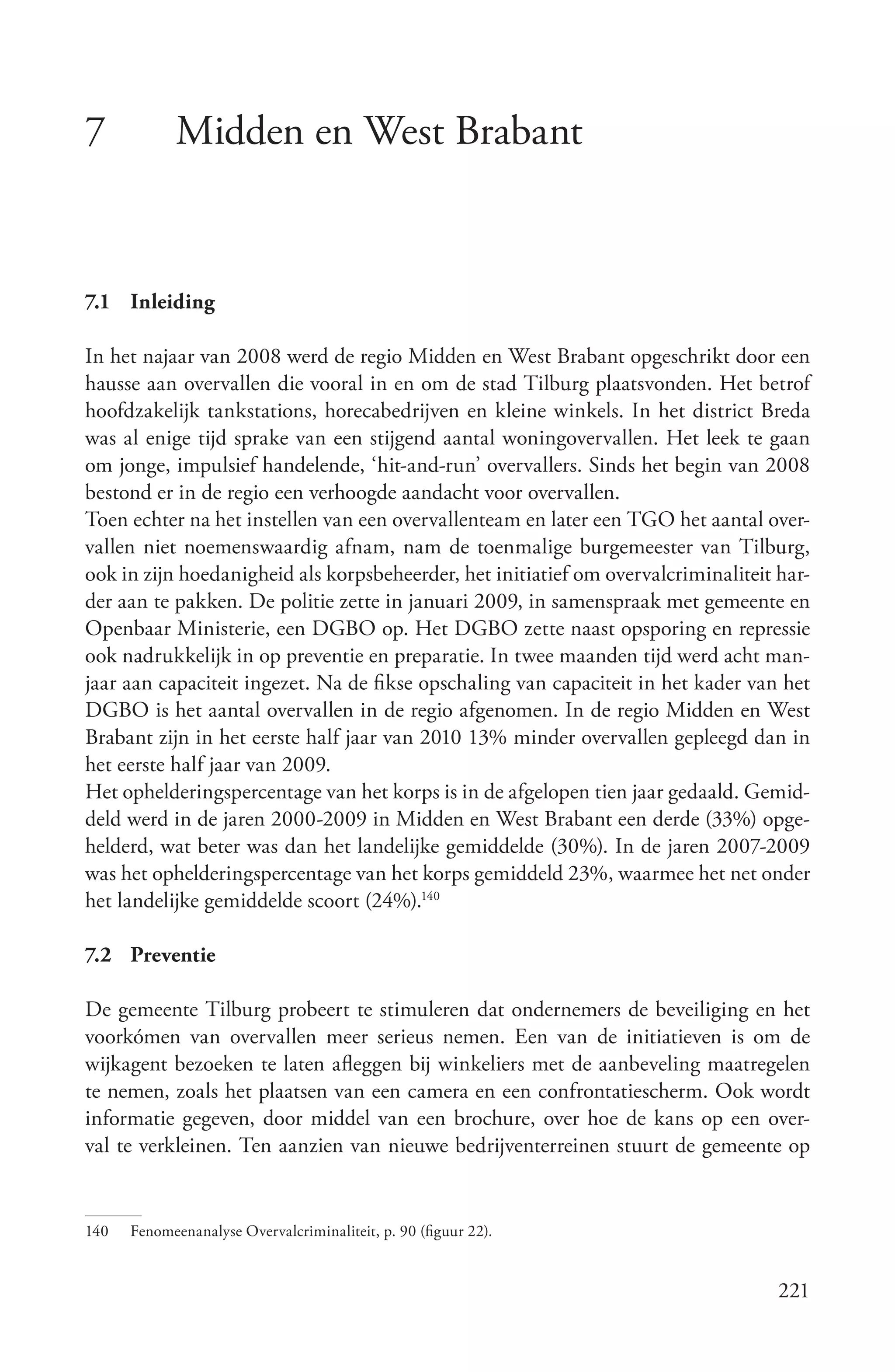 7            Midden en West Brabant


7.1 Inleiding

In het najaar van 2008 werd de regio Midden en West Brabant opgeschrikt door een
hausse aan overvallen die vooral in en om de stad Tilburg plaatsvonden. Het betrof
hoofdzakelijk tankstations, horecabedrijven en kleine winkels. In het district Breda
was al enige tijd sprake van een stijgend aantal woningovervallen. Het leek te gaan
om jonge, impulsief handelende, ‘hit-and-run’ overvallers. Sinds het begin van 2008
bestond er in de regio een verhoogde aandacht voor overvallen.
Toen echter na het instellen van een overvallenteam en later een TGO het aantal over-
vallen niet noemenswaardig afnam, nam de toenmalige burgemeester van Tilburg,
ook in zijn hoedanigheid als korpsbeheerder, het initiatief om overvalcriminaliteit har-
der aan te pakken. De politie zette in januari 2009, in samenspraak met gemeente en
Openbaar Ministerie, een DGBO op. Het DGBO zette naast opsporing en repressie
ook nadrukkelijk in op preventie en preparatie. In twee maanden tijd werd acht man-
jaar aan capaciteit ingezet. Na de fikse opschaling van capaciteit in het kader van het
DGBO is het aantal overvallen in de regio afgenomen. In de regio Midden en West
Brabant zijn in het eerste half jaar van 2010 13% minder overvallen gepleegd dan in
het eerste half jaar van 2009.
Het ophelderingspercentage van het korps is in de afgelopen tien jaar gedaald. Gemid-
deld werd in de jaren 2000-2009 in Midden en West Brabant een derde (33%) opge-
helderd, wat beter was dan het landelijke gemiddelde (30%). In de jaren 2007-2009
was het ophelderingspercentage van het korps gemiddeld 23%, waarmee het net onder
het landelijke gemiddelde scoort (24%).140

7.2 Preventie

De gemeente Tilburg probeert te stimuleren dat ondernemers de beveiliging en het
voorkómen van overvallen meer serieus nemen. Een van de initiatieven is om de
wijkagent bezoeken te laten afleggen bij winkeliers met de aanbeveling maatregelen
te nemen, zoals het plaatsen van een camera en een confrontatiescherm. Ook wordt
informatie gegeven, door middel van een brochure, over hoe de kans op een over-
val te verkleinen. Ten aanzien van nieuwe bedrijventerreinen stuurt de gemeente op


140   Fenomeenanalyse Overvalcriminaliteit, p. 90 (figuur 22).


                                                                                    221
 