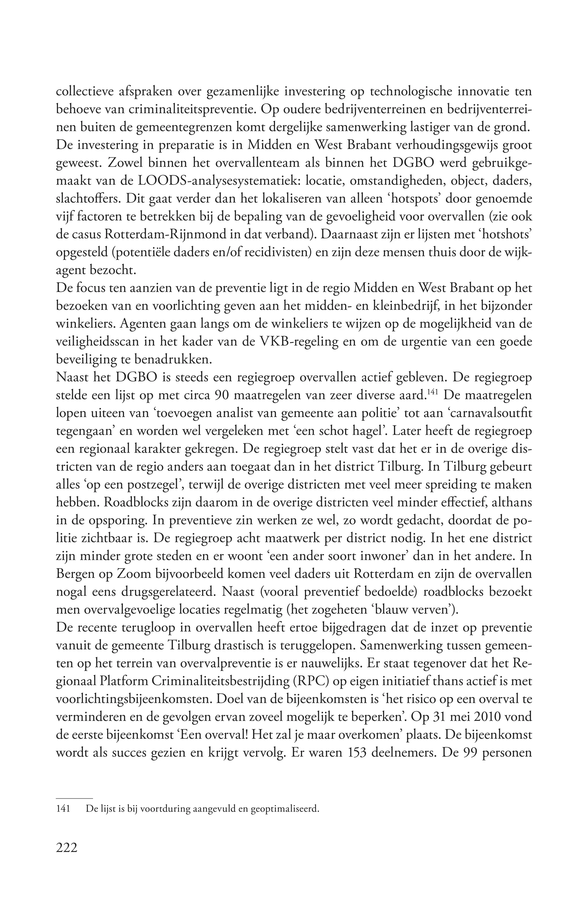 collectieve afspraken over gezamenlijke investering op technologische innovatie ten
behoeve van criminaliteitspreventie. Op oudere bedrijventerreinen en bedrijventerrei-
nen buiten de gemeentegrenzen komt dergelijke samenwerking lastiger van de grond.
De investering in preparatie is in Midden en West Brabant verhoudingsgewijs groot
geweest. Zowel binnen het overvallenteam als binnen het DGBO werd gebruikge-
maakt van de LOODS-analysesystematiek: locatie, omstandigheden, object, daders,
slachtoffers. Dit gaat verder dan het lokaliseren van alleen ‘hotspots’ door genoemde
vijf factoren te betrekken bij de bepaling van de gevoeligheid voor overvallen (zie ook
de casus Rotterdam-Rijnmond in dat verband). Daarnaast zijn er lijsten met ‘hotshots’
opgesteld (potentiële daders en/of recidivisten) en zijn deze mensen thuis door de wijk-
agent bezocht.
De focus ten aanzien van de preventie ligt in de regio Midden en West Brabant op het
bezoeken van en voorlichting geven aan het midden- en kleinbedrijf, in het bijzonder
winkeliers. Agenten gaan langs om de winkeliers te wijzen op de mogelijkheid van de
veiligheidsscan in het kader van de VKB-regeling en om de urgentie van een goede
beveiliging te benadrukken.
Naast het DGBO is steeds een regiegroep overvallen actief gebleven. De regiegroep
stelde een lijst op met circa 90 maatregelen van zeer diverse aard.141 De maatregelen
lopen uiteen van ‘toevoegen analist van gemeente aan politie’ tot aan ‘carnavalsoutfit
tegengaan’ en worden wel vergeleken met ‘een schot hagel’. Later heeft de regiegroep
een regionaal karakter gekregen. De regiegroep stelt vast dat het er in de overige dis-
tricten van de regio anders aan toegaat dan in het district Tilburg. In Tilburg gebeurt
alles ‘op een postzegel’, terwijl de overige districten met veel meer spreiding te maken
hebben. Roadblocks zijn daarom in de overige districten veel minder effectief, althans
in de opsporing. In preventieve zin werken ze wel, zo wordt gedacht, doordat de po-
litie zichtbaar is. De regiegroep acht maatwerk per district nodig. In het ene district
zijn minder grote steden en er woont ‘een ander soort inwoner’ dan in het andere. In
Bergen op Zoom bijvoorbeeld komen veel daders uit Rotterdam en zijn de overvallen
nogal eens drugsgerelateerd. Naast (vooral preventief bedoelde) roadblocks bezoekt
men overvalgevoelige locaties regelmatig (het zogeheten ‘blauw verven’).
De recente terugloop in overvallen heeft ertoe bijgedragen dat de inzet op preventie
vanuit de gemeente Tilburg drastisch is teruggelopen. Samenwerking tussen gemeen-
ten op het terrein van overvalpreventie is er nauwelijks. Er staat tegenover dat het Re-
gionaal Platform Criminaliteitsbestrijding (RPC) op eigen initiatief thans actief is met
voorlichtingsbijeenkomsten. Doel van de bijeenkomsten is ‘het risico op een overval te
verminderen en de gevolgen ervan zoveel mogelijk te beperken’. Op 31 mei 2010 vond
de eerste bijeenkomst ‘Een overval! Het zal je maar overkomen’ plaats. De bijeenkomst
wordt als succes gezien en krijgt vervolg. Er waren 153 deelnemers. De 99 personen


141   De lijst is bij voortduring aangevuld en geoptimaliseerd.


222
 