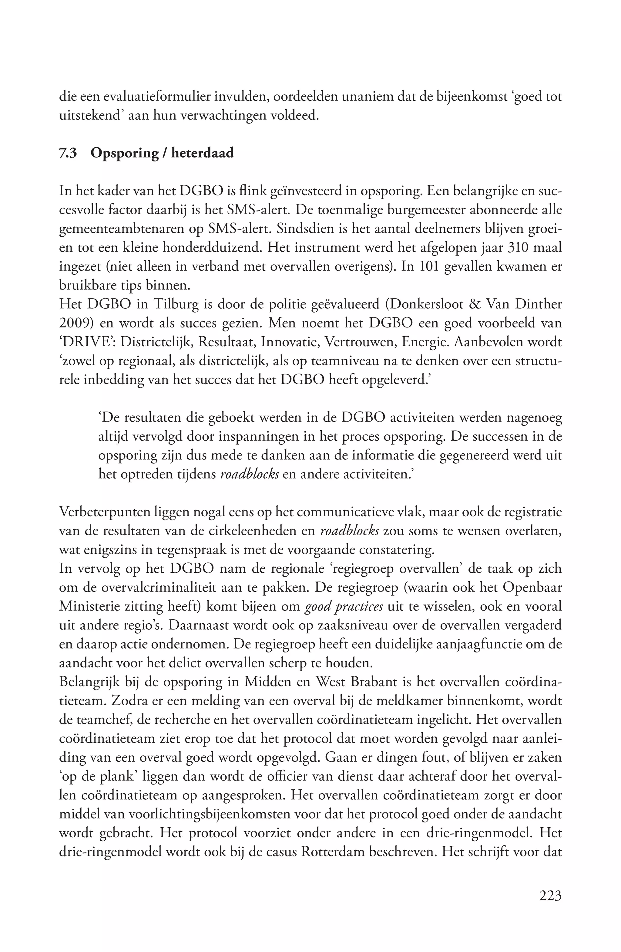 die een evaluatieformulier invulden, oordeelden unaniem dat de bijeenkomst ‘goed tot
uitstekend’ aan hun verwachtingen voldeed.

7.3 Opsporing / heterdaad

In het kader van het DGBO is flink geïnvesteerd in opsporing. Een belangrijke en suc-
cesvolle factor daarbij is het SMS-alert. De toenmalige burgemeester abonneerde alle
gemeenteambtenaren op SMS-alert. Sindsdien is het aantal deelnemers blijven groei-
en tot een kleine honderdduizend. Het instrument werd het afgelopen jaar 310 maal
ingezet (niet alleen in verband met overvallen overigens). In 101 gevallen kwamen er
bruikbare tips binnen.
Het DGBO in Tilburg is door de politie geëvalueerd (Donkersloot & Van Dinther
2009) en wordt als succes gezien. Men noemt het DGBO een goed voorbeeld van
‘DRIVE’: Districtelijk, Resultaat, Innovatie, Vertrouwen, Energie. Aanbevolen wordt
‘zowel op regionaal, als districtelijk, als op teamniveau na te denken over een structu-
rele inbedding van het succes dat het DGBO heeft opgeleverd.’

      ‘De resultaten die geboekt werden in de DGBO activiteiten werden nagenoeg
      altijd vervolgd door inspanningen in het proces opsporing. De successen in de
      opsporing zijn dus mede te danken aan de informatie die gegenereerd werd uit
      het optreden tijdens roadblocks en andere activiteiten.’

Verbeterpunten liggen nogal eens op het communicatieve vlak, maar ook de registratie
van de resultaten van de cirkeleenheden en roadblocks zou soms te wensen overlaten,
wat enigszins in tegenspraak is met de voorgaande constatering.
In vervolg op het DGBO nam de regionale ‘regiegroep overvallen’ de taak op zich
om de overvalcriminaliteit aan te pakken. De regiegroep (waarin ook het Openbaar
Ministerie zitting heeft) komt bijeen om good practices uit te wisselen, ook en vooral
uit andere regio’s. Daarnaast wordt ook op zaaksniveau over de overvallen vergaderd
en daarop actie ondernomen. De regiegroep heeft een duidelijke aanjaagfunctie om de
aandacht voor het delict overvallen scherp te houden.
Belangrijk bij de opsporing in Midden en West Brabant is het overvallen coördina-
tieteam. Zodra er een melding van een overval bij de meldkamer binnenkomt, wordt
de teamchef, de recherche en het overvallen coördinatieteam ingelicht. Het overvallen
coördinatieteam ziet erop toe dat het protocol dat moet worden gevolgd naar aanlei-
ding van een overval goed wordt opgevolgd. Gaan er dingen fout, of blijven er zaken
‘op de plank’ liggen dan wordt de officier van dienst daar achteraf door het overval-
len coördinatieteam op aangesproken. Het overvallen coördinatieteam zorgt er door
middel van voorlichtingsbijeenkomsten voor dat het protocol goed onder de aandacht
wordt gebracht. Het protocol voorziet onder andere in een drie-ringenmodel. Het
drie-ringenmodel wordt ook bij de casus Rotterdam beschreven. Het schrijft voor dat

                                                                                   223
 