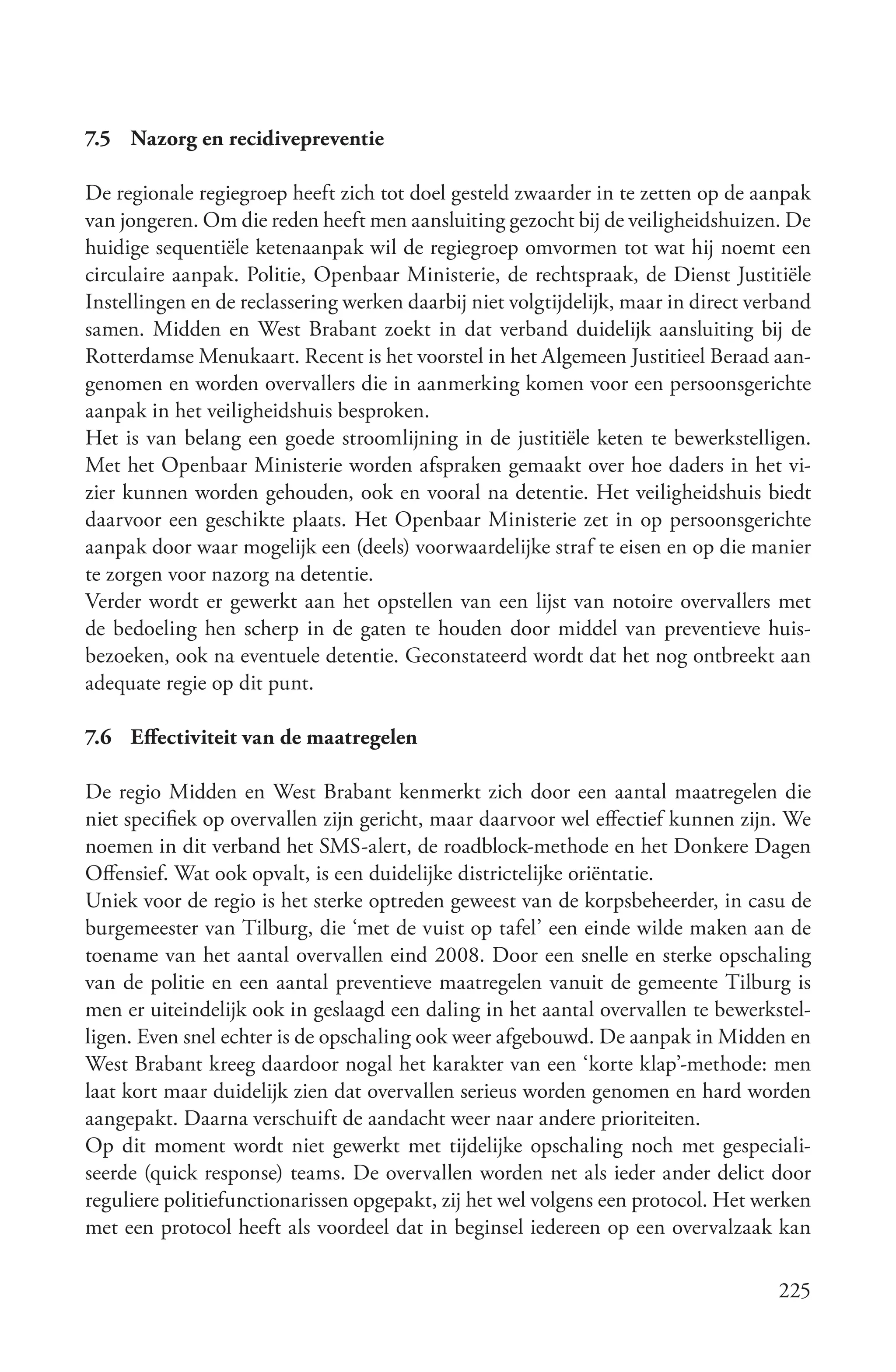 7.5 Nazorg en recidivepreventie

De regionale regiegroep heeft zich tot doel gesteld zwaarder in te zetten op de aanpak
van jongeren. Om die reden heeft men aansluiting gezocht bij de veiligheidshuizen. De
huidige sequentiële ketenaanpak wil de regiegroep omvormen tot wat hij noemt een
circulaire aanpak. Politie, Openbaar Ministerie, de rechtspraak, de Dienst Justitiële
Instellingen en de reclassering werken daarbij niet volgtijdelijk, maar in direct verband
samen. Midden en West Brabant zoekt in dat verband duidelijk aansluiting bij de
Rotterdamse Menukaart. Recent is het voorstel in het Algemeen Justitieel Beraad aan-
genomen en worden overvallers die in aanmerking komen voor een persoonsgerichte
aanpak in het veiligheidshuis besproken.
Het is van belang een goede stroomlijning in de justitiële keten te bewerkstelligen.
Met het Openbaar Ministerie worden afspraken gemaakt over hoe daders in het vi-
zier kunnen worden gehouden, ook en vooral na detentie. Het veiligheidshuis biedt
daarvoor een geschikte plaats. Het Openbaar Ministerie zet in op persoonsgerichte
aanpak door waar mogelijk een (deels) voorwaardelijke straf te eisen en op die manier
te zorgen voor nazorg na detentie.
Verder wordt er gewerkt aan het opstellen van een lijst van notoire overvallers met
de bedoeling hen scherp in de gaten te houden door middel van preventieve huis-
bezoeken, ook na eventuele detentie. Geconstateerd wordt dat het nog ontbreekt aan
adequate regie op dit punt.

7.6 Effectiviteit van de maatregelen

De regio Midden en West Brabant kenmerkt zich door een aantal maatregelen die
niet specifiek op overvallen zijn gericht, maar daarvoor wel effectief kunnen zijn. We
noemen in dit verband het SMS-alert, de roadblock-methode en het Donkere Dagen
Offensief. Wat ook opvalt, is een duidelijke districtelijke oriëntatie.
Uniek voor de regio is het sterke optreden geweest van de korpsbeheerder, in casu de
burgemeester van Tilburg, die ‘met de vuist op tafel’ een einde wilde maken aan de
toename van het aantal overvallen eind 2008. Door een snelle en sterke opschaling
van de politie en een aantal preventieve maatregelen vanuit de gemeente Tilburg is
men er uiteindelijk ook in geslaagd een daling in het aantal overvallen te bewerkstel-
ligen. Even snel echter is de opschaling ook weer afgebouwd. De aanpak in Midden en
West Brabant kreeg daardoor nogal het karakter van een ‘korte klap’-methode: men
laat kort maar duidelijk zien dat overvallen serieus worden genomen en hard worden
aangepakt. Daarna verschuift de aandacht weer naar andere prioriteiten.
Op dit moment wordt niet gewerkt met tijdelijke opschaling noch met gespeciali-
seerde (quick response) teams. De overvallen worden net als ieder ander delict door
reguliere politiefunctionarissen opgepakt, zij het wel volgens een protocol. Het werken
met een protocol heeft als voordeel dat in beginsel iedereen op een overvalzaak kan

                                                                                     225
 