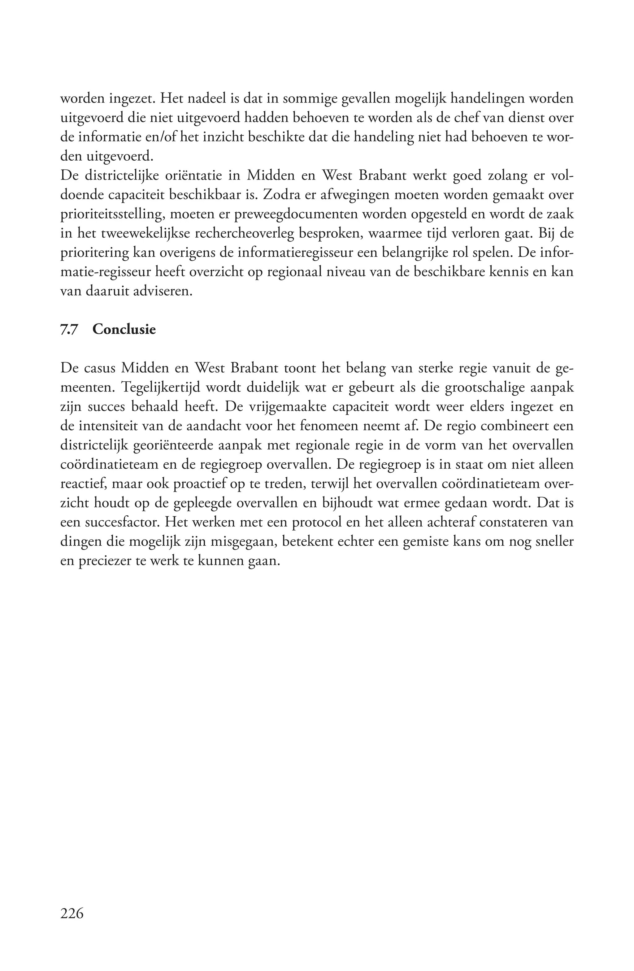 worden ingezet. Het nadeel is dat in sommige gevallen mogelijk handelingen worden
uitgevoerd die niet uitgevoerd hadden behoeven te worden als de chef van dienst over
de informatie en/of het inzicht beschikte dat die handeling niet had behoeven te wor-
den uitgevoerd.
De districtelijke oriëntatie in Midden en West Brabant werkt goed zolang er vol-
doende capaciteit beschikbaar is. Zodra er afwegingen moeten worden gemaakt over
prioriteitsstelling, moeten er preweegdocumenten worden opgesteld en wordt de zaak
in het tweewekelijkse rechercheoverleg besproken, waarmee tijd verloren gaat. Bij de
prioritering kan overigens de informatieregisseur een belangrijke rol spelen. De infor-
matie-regisseur heeft overzicht op regionaal niveau van de beschikbare kennis en kan
van daaruit adviseren.

7.7 Conclusie

De casus Midden en West Brabant toont het belang van sterke regie vanuit de ge-
meenten. Tegelijkertijd wordt duidelijk wat er gebeurt als die grootschalige aanpak
zijn succes behaald heeft. De vrijgemaakte capaciteit wordt weer elders ingezet en
de intensiteit van de aandacht voor het fenomeen neemt af. De regio combineert een
districtelijk georiënteerde aanpak met regionale regie in de vorm van het overvallen
coördinatieteam en de regiegroep overvallen. De regiegroep is in staat om niet alleen
reactief, maar ook proactief op te treden, terwijl het overvallen coördinatieteam over-
zicht houdt op de gepleegde overvallen en bijhoudt wat ermee gedaan wordt. Dat is
een succesfactor. Het werken met een protocol en het alleen achteraf constateren van
dingen die mogelijk zijn misgegaan, betekent echter een gemiste kans om nog sneller
en preciezer te werk te kunnen gaan.




226
 