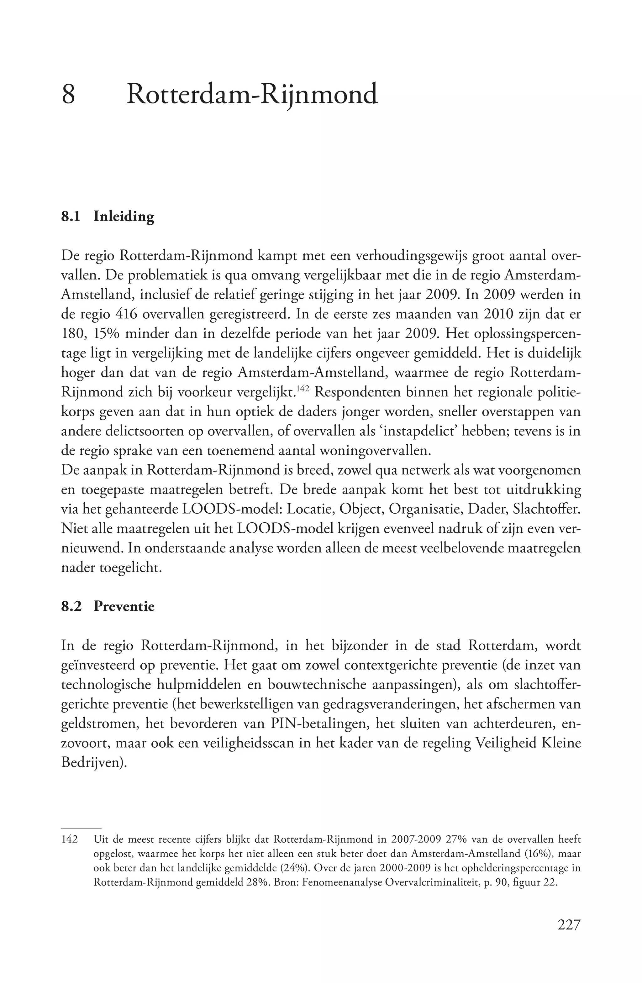 8           Rotterdam-Rijnmond


8.1 Inleiding

De regio Rotterdam-Rijnmond kampt met een verhoudingsgewijs groot aantal over-
vallen. De problematiek is qua omvang vergelijkbaar met die in de regio Amsterdam-
Amstelland, inclusief de relatief geringe stijging in het jaar 2009. In 2009 werden in
de regio 416 overvallen geregistreerd. In de eerste zes maanden van 2010 zijn dat er
180, 15% minder dan in dezelfde periode van het jaar 2009. Het oplossingspercen-
tage ligt in vergelijking met de landelijke cijfers ongeveer gemiddeld. Het is duidelijk
hoger dan dat van de regio Amsterdam-Amstelland, waarmee de regio Rotterdam-
Rijnmond zich bij voorkeur vergelijkt.142 Respondenten binnen het regionale politie-
korps geven aan dat in hun optiek de daders jonger worden, sneller overstappen van
andere delictsoorten op overvallen, of overvallen als ‘instapdelict’ hebben; tevens is in
de regio sprake van een toenemend aantal woningovervallen.
De aanpak in Rotterdam-Rijnmond is breed, zowel qua netwerk als wat voorgenomen
en toegepaste maatregelen betreft. De brede aanpak komt het best tot uitdrukking
via het gehanteerde LOODS-model: Locatie, Object, Organisatie, Dader, Slachtoffer.
Niet alle maatregelen uit het LOODS-model krijgen evenveel nadruk of zijn even ver-
nieuwend. In onderstaande analyse worden alleen de meest veelbelovende maatregelen
nader toegelicht.

8.2 Preventie

In de regio Rotterdam-Rijnmond, in het bijzonder in de stad Rotterdam, wordt
geïnvesteerd op preventie. Het gaat om zowel contextgerichte preventie (de inzet van
technologische hulpmiddelen en bouwtechnische aanpassingen), als om slachtoffer-
gerichte preventie (het bewerkstelligen van gedragsveranderingen, het afschermen van
geldstromen, het bevorderen van PIN-betalingen, het sluiten van achterdeuren, en-
zovoort, maar ook een veiligheidsscan in het kader van de regeling Veiligheid Kleine
Bedrijven).



142   Uit de meest recente cijfers blijkt dat Rotterdam-Rijnmond in 2007-2009 27% van de overvallen heeft
      opgelost, waarmee het korps het niet alleen een stuk beter doet dan Amsterdam-Amstelland (16%), maar
      ook beter dan het landelijke gemiddelde (24%). Over de jaren 2000-2009 is het ophelderingspercentage in
      Rotterdam-Rijnmond gemiddeld 28%. Bron: Fenomeenanalyse Overvalcriminaliteit, p. 90, figuur 22.


                                                                                                        227
 