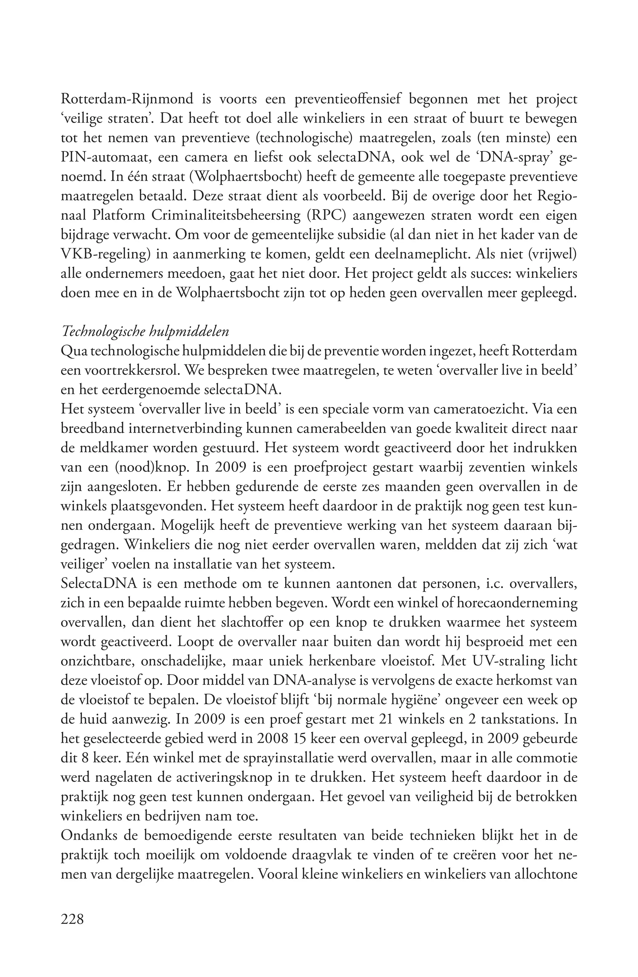 Rotterdam-Rijnmond is voorts een preventieoffensief begonnen met het project
‘veilige straten’. Dat heeft tot doel alle winkeliers in een straat of buurt te bewegen
tot het nemen van preventieve (technologische) maatregelen, zoals (ten minste) een
PIN-automaat, een camera en liefst ook selectaDNA, ook wel de ‘DNA-spray’ ge-
noemd. In één straat (Wolphaertsbocht) heeft de gemeente alle toegepaste preventieve
maatregelen betaald. Deze straat dient als voorbeeld. Bij de overige door het Regio-
naal Platform Criminaliteitsbeheersing (RPC) aangewezen straten wordt een eigen
bijdrage verwacht. Om voor de gemeentelijke subsidie (al dan niet in het kader van de
VKB-regeling) in aanmerking te komen, geldt een deelnameplicht. Als niet (vrijwel)
alle ondernemers meedoen, gaat het niet door. Het project geldt als succes: winkeliers
doen mee en in de Wolphaertsbocht zijn tot op heden geen overvallen meer gepleegd.

Technologische hulpmiddelen
Qua technologische hulpmiddelen die bij de preventie worden ingezet, heeft Rotterdam
een voortrekkersrol. We bespreken twee maatregelen, te weten ‘overvaller live in beeld’
en het eerdergenoemde selectaDNA.
Het systeem ‘overvaller live in beeld’ is een speciale vorm van cameratoezicht. Via een
breedband internetverbinding kunnen camerabeelden van goede kwaliteit direct naar
de meldkamer worden gestuurd. Het systeem wordt geactiveerd door het indrukken
van een (nood)knop. In 2009 is een proefproject gestart waarbij zeventien winkels
zijn aangesloten. Er hebben gedurende de eerste zes maanden geen overvallen in de
winkels plaatsgevonden. Het systeem heeft daardoor in de praktijk nog geen test kun-
nen ondergaan. Mogelijk heeft de preventieve werking van het systeem daaraan bij-
gedragen. Winkeliers die nog niet eerder overvallen waren, meldden dat zij zich ‘wat
veiliger’ voelen na installatie van het systeem.
SelectaDNA is een methode om te kunnen aantonen dat personen, i.c. overvallers,
zich in een bepaalde ruimte hebben begeven. Wordt een winkel of horecaonderneming
overvallen, dan dient het slachtoffer op een knop te drukken waarmee het systeem
wordt geactiveerd. Loopt de overvaller naar buiten dan wordt hij besproeid met een
onzichtbare, onschadelijke, maar uniek herkenbare vloeistof. Met UV-straling licht
deze vloeistof op. Door middel van DNA-analyse is vervolgens de exacte herkomst van
de vloeistof te bepalen. De vloeistof blijft ‘bij normale hygiëne’ ongeveer een week op
de huid aanwezig. In 2009 is een proef gestart met 21 winkels en 2 tankstations. In
het geselecteerde gebied werd in 2008 15 keer een overval gepleegd, in 2009 gebeurde
dit 8 keer. Eén winkel met de sprayinstallatie werd overvallen, maar in alle commotie
werd nagelaten de activeringsknop in te drukken. Het systeem heeft daardoor in de
praktijk nog geen test kunnen ondergaan. Het gevoel van veiligheid bij de betrokken
winkeliers en bedrijven nam toe.
Ondanks de bemoedigende eerste resultaten van beide technieken blijkt het in de
praktijk toch moeilijk om voldoende draagvlak te vinden of te creëren voor het ne-
men van dergelijke maatregelen. Vooral kleine winkeliers en winkeliers van allochtone

228
 