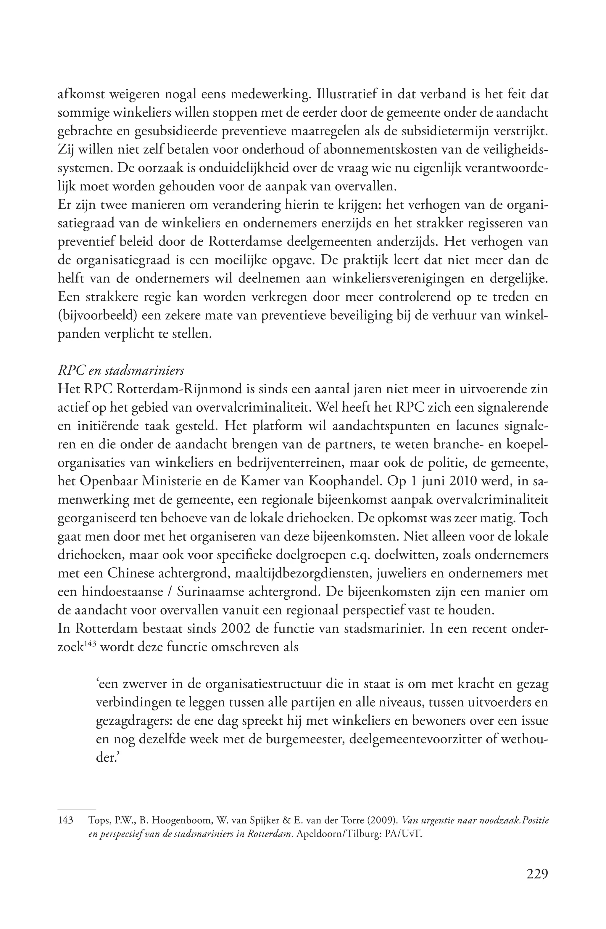 afkomst weigeren nogal eens medewerking. Illustratief in dat verband is het feit dat
sommige winkeliers willen stoppen met de eerder door de gemeente onder de aandacht
gebrachte en gesubsidieerde preventieve maatregelen als de subsidietermijn verstrijkt.
Zij willen niet zelf betalen voor onderhoud of abonnementskosten van de veiligheids-
systemen. De oorzaak is onduidelijkheid over de vraag wie nu eigenlijk verantwoorde-
lijk moet worden gehouden voor de aanpak van overvallen.
Er zijn twee manieren om verandering hierin te krijgen: het verhogen van de organi-
satiegraad van de winkeliers en ondernemers enerzijds en het strakker regisseren van
preventief beleid door de Rotterdamse deelgemeenten anderzijds. Het verhogen van
de organisatiegraad is een moeilijke opgave. De praktijk leert dat niet meer dan de
helft van de ondernemers wil deelnemen aan winkeliersverenigingen en dergelijke.
Een strakkere regie kan worden verkregen door meer controlerend op te treden en
(bijvoorbeeld) een zekere mate van preventieve beveiliging bij de verhuur van winkel-
panden verplicht te stellen.

RPC en stadsmariniers
Het RPC Rotterdam-Rijnmond is sinds een aantal jaren niet meer in uitvoerende zin
actief op het gebied van overvalcriminaliteit. Wel heeft het RPC zich een signalerende
en initiërende taak gesteld. Het platform wil aandachtspunten en lacunes signale-
ren en die onder de aandacht brengen van de partners, te weten branche- en koepel-
organisaties van winkeliers en bedrijventerreinen, maar ook de politie, de gemeente,
het Openbaar Ministerie en de Kamer van Koophandel. Op 1 juni 2010 werd, in sa-
menwerking met de gemeente, een regionale bijeenkomst aanpak overvalcriminaliteit
georganiseerd ten behoeve van de lokale driehoeken. De opkomst was zeer matig. Toch
gaat men door met het organiseren van deze bijeenkomsten. Niet alleen voor de lokale
driehoeken, maar ook voor specifieke doelgroepen c.q. doelwitten, zoals ondernemers
met een Chinese achtergrond, maaltijdbezorgdiensten, juweliers en ondernemers met
een hindoestaanse / Surinaamse achtergrond. De bijeenkomsten zijn een manier om
de aandacht voor overvallen vanuit een regionaal perspectief vast te houden.
In Rotterdam bestaat sinds 2002 de functie van stadsmarinier. In een recent onder-
zoek143 wordt deze functie omschreven als

       ‘een zwerver in de organisatiestructuur die in staat is om met kracht en gezag
       verbindingen te leggen tussen alle partijen en alle niveaus, tussen uitvoerders en
       gezagdragers: de ene dag spreekt hij met winkeliers en bewoners over een issue
       en nog dezelfde week met de burgemeester, deelgemeentevoorzitter of wethou-
       der.’



143   Tops, P.W., B. Hoogenboom, W. van Spijker & E. van der Torre (2009). Van urgentie naar noodzaak.Positie
      en perspectief van de stadsmariniers in Rotterdam. Apeldoorn/Tilburg: PA/UvT.


                                                                                                        229
 