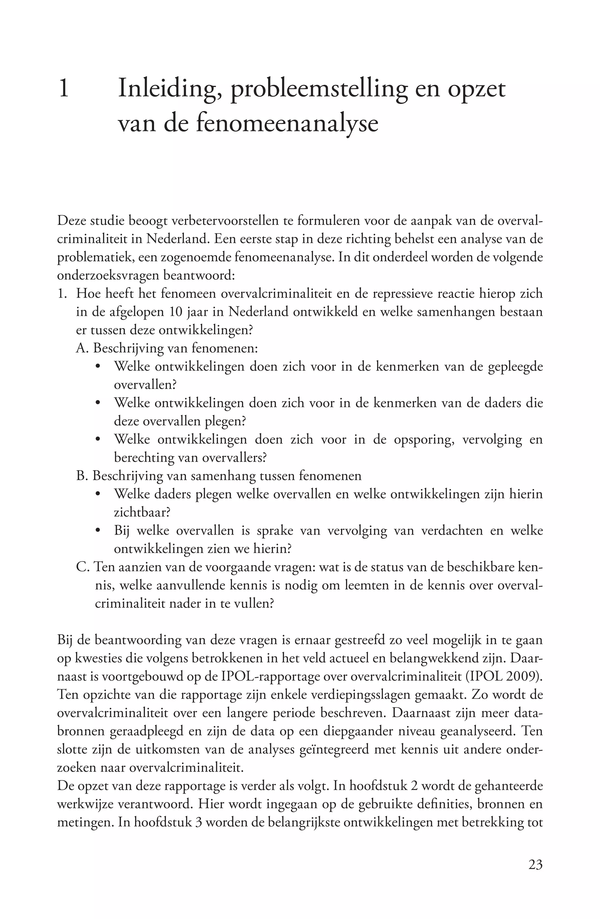 1         Inleiding, probleemstelling en opzet
          van de fenomeenanalyse


Deze studie beoogt verbetervoorstellen te formuleren voor de aanpak van de overval-
criminaliteit in Nederland. Een eerste stap in deze richting behelst een analyse van de
problematiek, een zogenoemde fenomeenanalyse. In dit onderdeel worden de volgende
onderzoeksvragen beantwoord:
1. Hoe heeft het fenomeen overvalcriminaliteit en de repressieve reactie hierop zich
   in de afgelopen 10 jaar in Nederland ontwikkeld en welke samenhangen bestaan
   er tussen deze ontwikkelingen?
   A. Beschrijving van fenomenen:
       • Welke ontwikkelingen doen zich voor in de kenmerken van de gepleegde
           overvallen?
       • Welke ontwikkelingen doen zich voor in de kenmerken van de daders die
           deze overvallen plegen?
       • Welke ontwikkelingen doen zich voor in de opsporing, vervolging en
           berechting van overvallers?
   B. Beschrijving van samenhang tussen fenomenen
       • Welke daders plegen welke overvallen en welke ontwikkelingen zijn hierin
           zichtbaar?
       • Bij welke overvallen is sprake van vervolging van verdachten en welke
           ontwikkelingen zien we hierin?
   C. Ten aanzien van de voorgaande vragen: wat is de status van de beschikbare ken-
       nis, welke aanvullende kennis is nodig om leemten in de kennis over overval-
       criminaliteit nader in te vullen?

Bij de beantwoording van deze vragen is ernaar gestreefd zo veel mogelijk in te gaan
op kwesties die volgens betrokkenen in het veld actueel en belangwekkend zijn. Daar-
naast is voortgebouwd op de IPOL-rapportage over overvalcriminaliteit (IPOL 2009).
Ten opzichte van die rapportage zijn enkele verdiepingsslagen gemaakt. Zo wordt de
overvalcriminaliteit over een langere periode beschreven. Daarnaast zijn meer data-
bronnen geraadpleegd en zijn de data op een diepgaander niveau geanalyseerd. Ten
slotte zijn de uitkomsten van de analyses geïntegreerd met kennis uit andere onder-
zoeken naar overvalcriminaliteit.
De opzet van deze rapportage is verder als volgt. In hoofdstuk 2 wordt de gehanteerde
werkwijze verantwoord. Hier wordt ingegaan op de gebruikte definities, bronnen en
metingen. In hoofdstuk 3 worden de belangrijkste ontwikkelingen met betrekking tot

                                                                                    23
 
