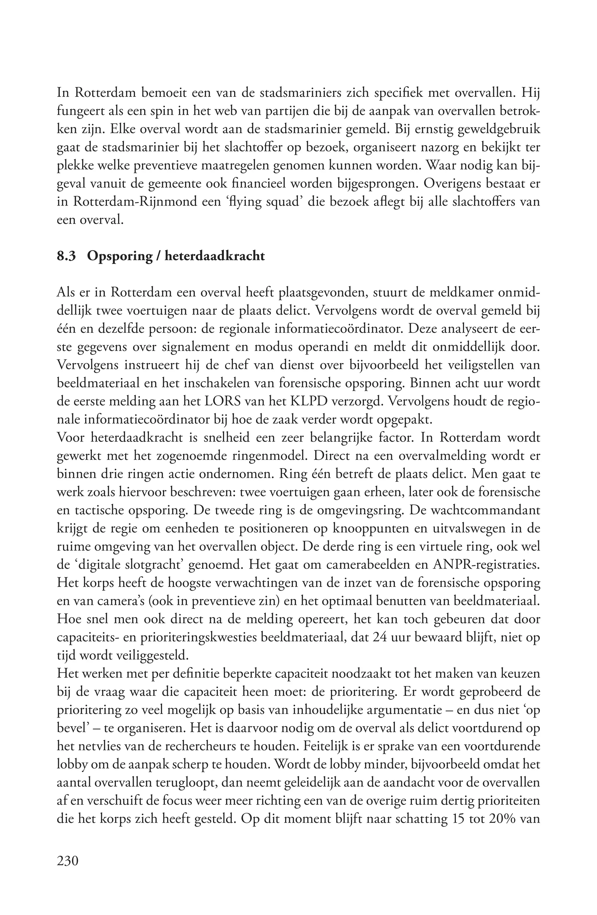 In Rotterdam bemoeit een van de stadsmariniers zich specifiek met overvallen. Hij
fungeert als een spin in het web van partijen die bij de aanpak van overvallen betrok-
ken zijn. Elke overval wordt aan de stadsmarinier gemeld. Bij ernstig geweldgebruik
gaat de stadsmarinier bij het slachtoffer op bezoek, organiseert nazorg en bekijkt ter
plekke welke preventieve maatregelen genomen kunnen worden. Waar nodig kan bij-
geval vanuit de gemeente ook financieel worden bijgesprongen. Overigens bestaat er
in Rotterdam-Rijnmond een ‘flying squad’ die bezoek aflegt bij alle slachtoffers van
een overval.

8.3 Opsporing / heterdaadkracht

Als er in Rotterdam een overval heeft plaatsgevonden, stuurt de meldkamer onmid-
dellijk twee voertuigen naar de plaats delict. Vervolgens wordt de overval gemeld bij
één en dezelfde persoon: de regionale informatiecoördinator. Deze analyseert de eer-
ste gegevens over signalement en modus operandi en meldt dit onmiddellijk door.
Vervolgens instrueert hij de chef van dienst over bijvoorbeeld het veiligstellen van
beeldmateriaal en het inschakelen van forensische opsporing. Binnen acht uur wordt
de eerste melding aan het LORS van het KLPD verzorgd. Vervolgens houdt de regio-
nale informatiecoördinator bij hoe de zaak verder wordt opgepakt.
Voor heterdaadkracht is snelheid een zeer belangrijke factor. In Rotterdam wordt
gewerkt met het zogenoemde ringenmodel. Direct na een overvalmelding wordt er
binnen drie ringen actie ondernomen. Ring één betreft de plaats delict. Men gaat te
werk zoals hiervoor beschreven: twee voertuigen gaan erheen, later ook de forensische
en tactische opsporing. De tweede ring is de omgevingsring. De wachtcommandant
krijgt de regie om eenheden te positioneren op knooppunten en uitvalswegen in de
ruime omgeving van het overvallen object. De derde ring is een virtuele ring, ook wel
de ‘digitale slotgracht’ genoemd. Het gaat om camerabeelden en ANPR-registraties.
Het korps heeft de hoogste verwachtingen van de inzet van de forensische opsporing
en van camera’s (ook in preventieve zin) en het optimaal benutten van beeldmateriaal.
Hoe snel men ook direct na de melding opereert, het kan toch gebeuren dat door
capaciteits- en prioriteringskwesties beeldmateriaal, dat 24 uur bewaard blijft, niet op
tijd wordt veiliggesteld.
Het werken met per definitie beperkte capaciteit noodzaakt tot het maken van keuzen
bij de vraag waar die capaciteit heen moet: de prioritering. Er wordt geprobeerd de
prioritering zo veel mogelijk op basis van inhoudelijke argumentatie – en dus niet ‘op
bevel’ – te organiseren. Het is daarvoor nodig om de overval als delict voortdurend op
het netvlies van de rechercheurs te houden. Feitelijk is er sprake van een voortdurende
lobby om de aanpak scherp te houden. Wordt de lobby minder, bijvoorbeeld omdat het
aantal overvallen terugloopt, dan neemt geleidelijk aan de aandacht voor de overvallen
af en verschuift de focus weer meer richting een van de overige ruim dertig prioriteiten
die het korps zich heeft gesteld. Op dit moment blijft naar schatting 15 tot 20% van

230
 
