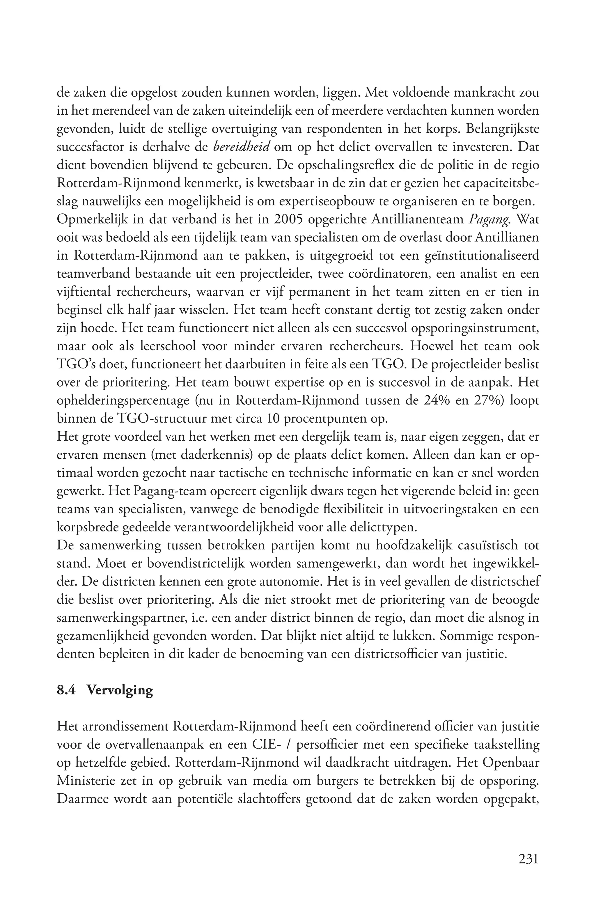de zaken die opgelost zouden kunnen worden, liggen. Met voldoende mankracht zou
in het merendeel van de zaken uiteindelijk een of meerdere verdachten kunnen worden
gevonden, luidt de stellige overtuiging van respondenten in het korps. Belangrijkste
succesfactor is derhalve de bereidheid om op het delict overvallen te investeren. Dat
dient bovendien blijvend te gebeuren. De opschalingsreflex die de politie in de regio
Rotterdam-Rijnmond kenmerkt, is kwetsbaar in de zin dat er gezien het capaciteitsbe-
slag nauwelijks een mogelijkheid is om expertiseopbouw te organiseren en te borgen.
Opmerkelijk in dat verband is het in 2005 opgerichte Antillianenteam Pagang. Wat
ooit was bedoeld als een tijdelijk team van specialisten om de overlast door Antillianen
in Rotterdam-Rijnmond aan te pakken, is uitgegroeid tot een geïnstitutionaliseerd
teamverband bestaande uit een projectleider, twee coördinatoren, een analist en een
vijftiental rechercheurs, waarvan er vijf permanent in het team zitten en er tien in
beginsel elk half jaar wisselen. Het team heeft constant dertig tot zestig zaken onder
zijn hoede. Het team functioneert niet alleen als een succesvol opsporingsinstrument,
maar ook als leerschool voor minder ervaren rechercheurs. Hoewel het team ook
TGO’s doet, functioneert het daarbuiten in feite als een TGO. De projectleider beslist
over de prioritering. Het team bouwt expertise op en is succesvol in de aanpak. Het
ophelderingspercentage (nu in Rotterdam-Rijnmond tussen de 24% en 27%) loopt
binnen de TGO-structuur met circa 10 procentpunten op.
Het grote voordeel van het werken met een dergelijk team is, naar eigen zeggen, dat er
ervaren mensen (met daderkennis) op de plaats delict komen. Alleen dan kan er op-
timaal worden gezocht naar tactische en technische informatie en kan er snel worden
gewerkt. Het Pagang-team opereert eigenlijk dwars tegen het vigerende beleid in: geen
teams van specialisten, vanwege de benodigde flexibiliteit in uitvoeringstaken en een
korpsbrede gedeelde verantwoordelijkheid voor alle delicttypen.
De samenwerking tussen betrokken partijen komt nu hoofdzakelijk casuïstisch tot
stand. Moet er bovendistrictelijk worden samengewerkt, dan wordt het ingewikkel-
der. De districten kennen een grote autonomie. Het is in veel gevallen de districtschef
die beslist over prioritering. Als die niet strookt met de prioritering van de beoogde
samenwerkingspartner, i.e. een ander district binnen de regio, dan moet die alsnog in
gezamenlijkheid gevonden worden. Dat blijkt niet altijd te lukken. Sommige respon-
denten bepleiten in dit kader de benoeming van een districtsofficier van justitie.

8.4 Vervolging

Het arrondissement Rotterdam-Rijnmond heeft een coördinerend officier van justitie
voor de overvallenaanpak en een CIE- / persofficier met een specifieke taakstelling
op hetzelfde gebied. Rotterdam-Rijnmond wil daadkracht uitdragen. Het Openbaar
Ministerie zet in op gebruik van media om burgers te betrekken bij de opsporing.
Daarmee wordt aan potentiële slachtoffers getoond dat de zaken worden opgepakt,



                                                                                    231
 