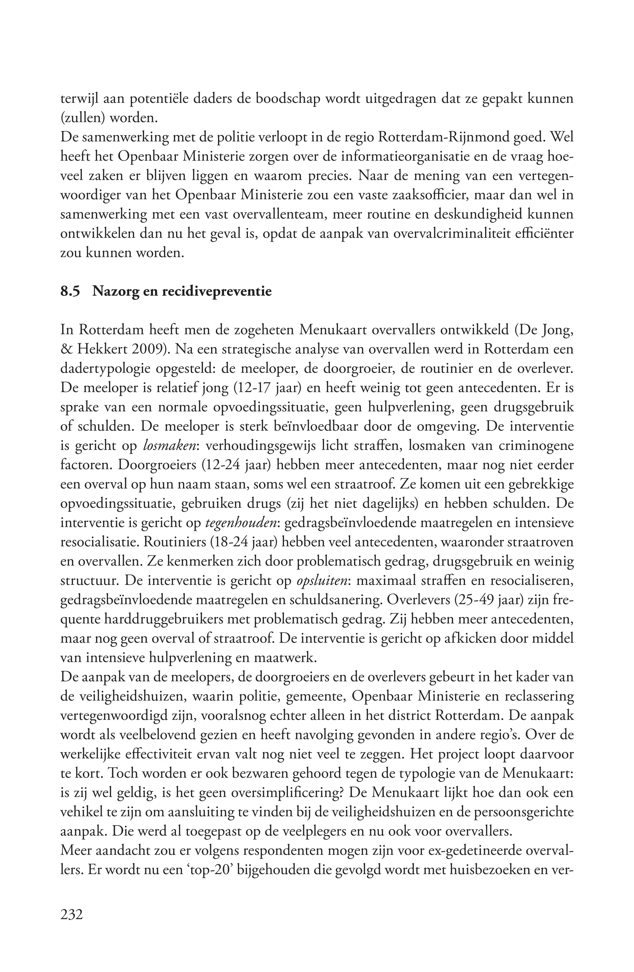 terwijl aan potentiële daders de boodschap wordt uitgedragen dat ze gepakt kunnen
(zullen) worden.
De samenwerking met de politie verloopt in de regio Rotterdam-Rijnmond goed. Wel
heeft het Openbaar Ministerie zorgen over de informatieorganisatie en de vraag hoe-
veel zaken er blijven liggen en waarom precies. Naar de mening van een vertegen-
woordiger van het Openbaar Ministerie zou een vaste zaaksofficier, maar dan wel in
samenwerking met een vast overvallenteam, meer routine en deskundigheid kunnen
ontwikkelen dan nu het geval is, opdat de aanpak van overvalcriminaliteit efficiënter
zou kunnen worden.

8.5 Nazorg en recidivepreventie

In Rotterdam heeft men de zogeheten Menukaart overvallers ontwikkeld (De Jong,
& Hekkert 2009). Na een strategische analyse van overvallen werd in Rotterdam een
dadertypologie opgesteld: de meeloper, de doorgroeier, de routinier en de overlever.
De meeloper is relatief jong (12-17 jaar) en heeft weinig tot geen antecedenten. Er is
sprake van een normale opvoedingssituatie, geen hulpverlening, geen drugsgebruik
of schulden. De meeloper is sterk beïnvloedbaar door de omgeving. De interventie
is gericht op losmaken: verhoudingsgewijs licht straffen, losmaken van criminogene
factoren. Doorgroeiers (12-24 jaar) hebben meer antecedenten, maar nog niet eerder
een overval op hun naam staan, soms wel een straatroof. Ze komen uit een gebrekkige
opvoedingssituatie, gebruiken drugs (zij het niet dagelijks) en hebben schulden. De
interventie is gericht op tegenhouden: gedragsbeïnvloedende maatregelen en intensieve
resocialisatie. Routiniers (18-24 jaar) hebben veel antecedenten, waaronder straatroven
en overvallen. Ze kenmerken zich door problematisch gedrag, drugsgebruik en weinig
structuur. De interventie is gericht op opsluiten: maximaal straffen en resocialiseren,
gedragsbeïnvloedende maatregelen en schuldsanering. Overlevers (25-49 jaar) zijn fre-
quente harddruggebruikers met problematisch gedrag. Zij hebben meer antecedenten,
maar nog geen overval of straatroof. De interventie is gericht op afkicken door middel
van intensieve hulpverlening en maatwerk.
De aanpak van de meelopers, de doorgroeiers en de overlevers gebeurt in het kader van
de veiligheidshuizen, waarin politie, gemeente, Openbaar Ministerie en reclassering
vertegenwoordigd zijn, vooralsnog echter alleen in het district Rotterdam. De aanpak
wordt als veelbelovend gezien en heeft navolging gevonden in andere regio’s. Over de
werkelijke effectiviteit ervan valt nog niet veel te zeggen. Het project loopt daarvoor
te kort. Toch worden er ook bezwaren gehoord tegen de typologie van de Menukaart:
is zij wel geldig, is het geen oversimplificering? De Menukaart lijkt hoe dan ook een
vehikel te zijn om aansluiting te vinden bij de veiligheidshuizen en de persoonsgerichte
aanpak. Die werd al toegepast op de veelplegers en nu ook voor overvallers.
Meer aandacht zou er volgens respondenten mogen zijn voor ex-gedetineerde overval-
lers. Er wordt nu een ‘top-20’ bijgehouden die gevolgd wordt met huisbezoeken en ver-

232
 
