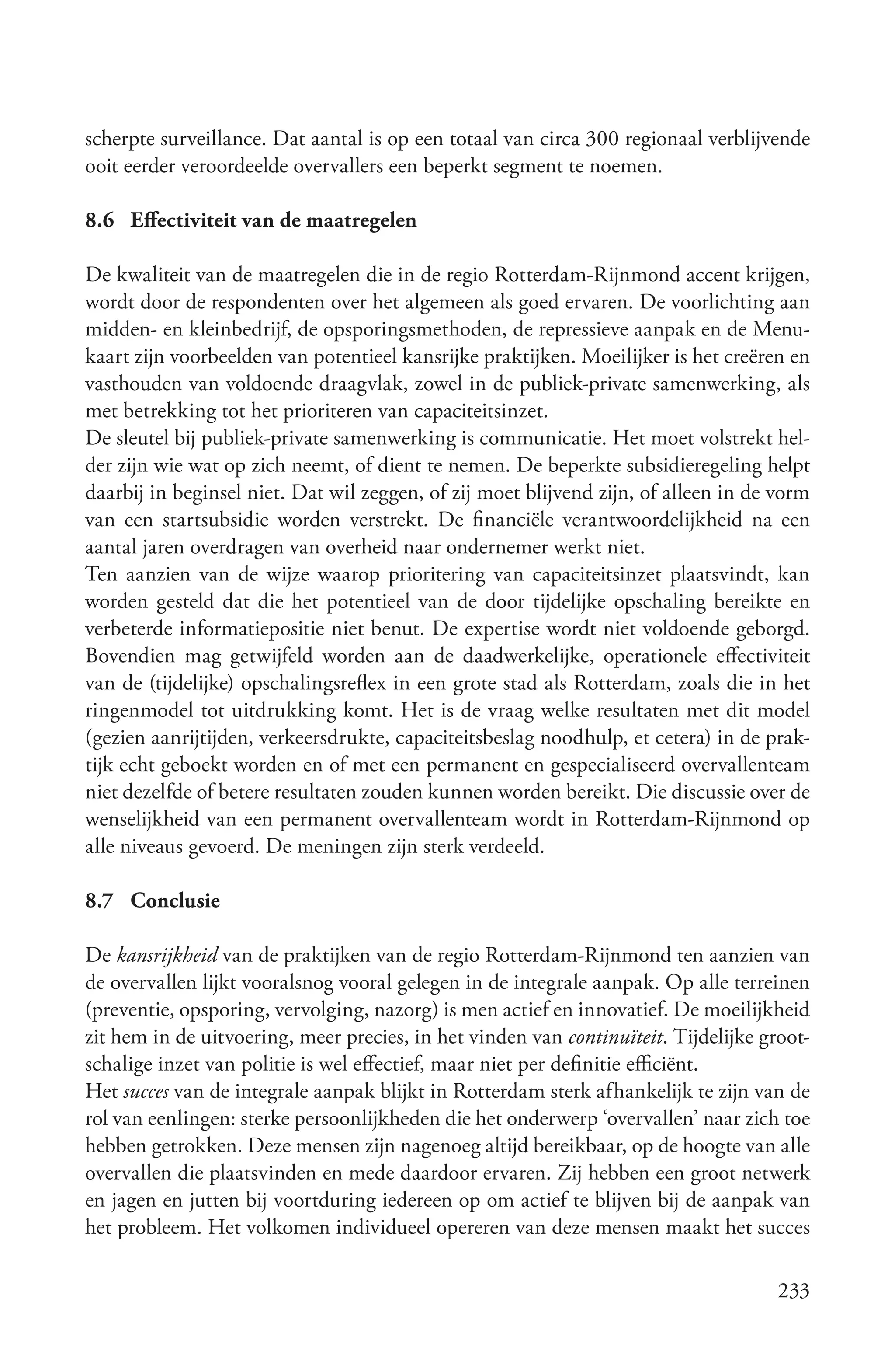 scherpte surveillance. Dat aantal is op een totaal van circa 300 regionaal verblijvende
ooit eerder veroordeelde overvallers een beperkt segment te noemen.

8.6 Effectiviteit van de maatregelen

De kwaliteit van de maatregelen die in de regio Rotterdam-Rijnmond accent krijgen,
wordt door de respondenten over het algemeen als goed ervaren. De voorlichting aan
midden- en kleinbedrijf, de opsporingsmethoden, de repressieve aanpak en de Menu-
kaart zijn voorbeelden van potentieel kansrijke praktijken. Moeilijker is het creëren en
vasthouden van voldoende draagvlak, zowel in de publiek-private samenwerking, als
met betrekking tot het prioriteren van capaciteitsinzet.
De sleutel bij publiek-private samenwerking is communicatie. Het moet volstrekt hel-
der zijn wie wat op zich neemt, of dient te nemen. De beperkte subsidieregeling helpt
daarbij in beginsel niet. Dat wil zeggen, of zij moet blijvend zijn, of alleen in de vorm
van een startsubsidie worden verstrekt. De financiële verantwoordelijkheid na een
aantal jaren overdragen van overheid naar ondernemer werkt niet.
Ten aanzien van de wijze waarop prioritering van capaciteitsinzet plaatsvindt, kan
worden gesteld dat die het potentieel van de door tijdelijke opschaling bereikte en
verbeterde informatiepositie niet benut. De expertise wordt niet voldoende geborgd.
Bovendien mag getwijfeld worden aan de daadwerkelijke, operationele effectiviteit
van de (tijdelijke) opschalingsreflex in een grote stad als Rotterdam, zoals die in het
ringenmodel tot uitdrukking komt. Het is de vraag welke resultaten met dit model
(gezien aanrijtijden, verkeersdrukte, capaciteitsbeslag noodhulp, et cetera) in de prak-
tijk echt geboekt worden en of met een permanent en gespecialiseerd overvallenteam
niet dezelfde of betere resultaten zouden kunnen worden bereikt. Die discussie over de
wenselijkheid van een permanent overvallenteam wordt in Rotterdam-Rijnmond op
alle niveaus gevoerd. De meningen zijn sterk verdeeld.

8.7 Conclusie

De kansrijkheid van de praktijken van de regio Rotterdam-Rijnmond ten aanzien van
de overvallen lijkt vooralsnog vooral gelegen in de integrale aanpak. Op alle terreinen
(preventie, opsporing, vervolging, nazorg) is men actief en innovatief. De moeilijkheid
zit hem in de uitvoering, meer precies, in het vinden van continuïteit. Tijdelijke groot-
schalige inzet van politie is wel effectief, maar niet per definitie efficiënt.
Het succes van de integrale aanpak blijkt in Rotterdam sterk afhankelijk te zijn van de
rol van eenlingen: sterke persoonlijkheden die het onderwerp ‘overvallen’ naar zich toe
hebben getrokken. Deze mensen zijn nagenoeg altijd bereikbaar, op de hoogte van alle
overvallen die plaatsvinden en mede daardoor ervaren. Zij hebben een groot netwerk
en jagen en jutten bij voortduring iedereen op om actief te blijven bij de aanpak van
het probleem. Het volkomen individueel opereren van deze mensen maakt het succes

                                                                                     233
 