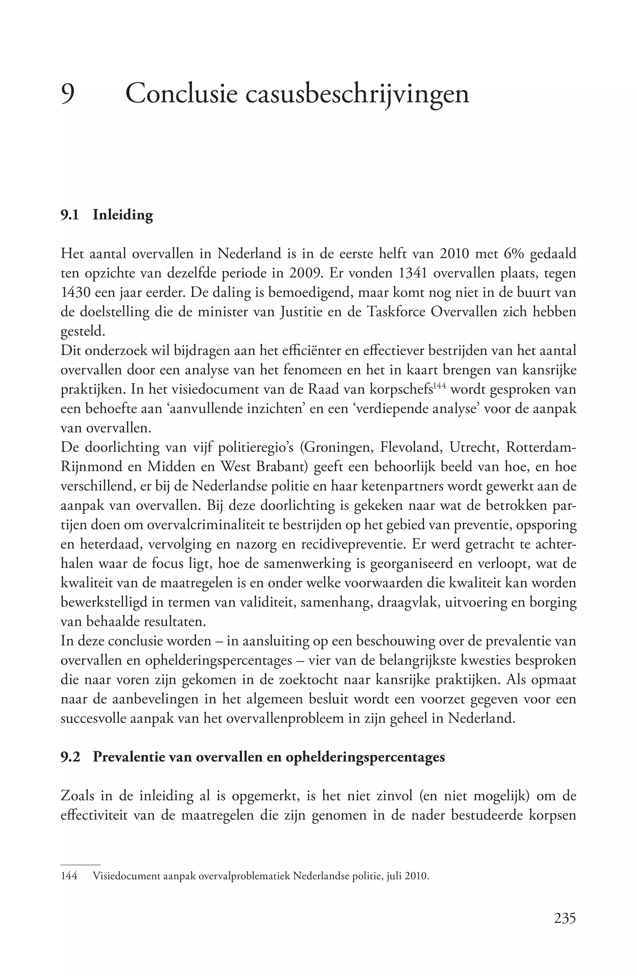 9           Conclusie casusbeschrijvingen


9.1 Inleiding

Het aantal overvallen in Nederland is in de eerste helft van 2010 met 6% gedaald
ten opzichte van dezelfde periode in 2009. Er vonden 1341 overvallen plaats, tegen
1430 een jaar eerder. De daling is bemoedigend, maar komt nog niet in de buurt van
de doelstelling die de minister van Justitie en de Taskforce Overvallen zich hebben
gesteld.
Dit onderzoek wil bijdragen aan het efficiënter en effectiever bestrijden van het aantal
overvallen door een analyse van het fenomeen en het in kaart brengen van kansrijke
praktijken. In het visiedocument van de Raad van korpschefs144 wordt gesproken van
een behoefte aan ‘aanvullende inzichten’ en een ‘verdiepende analyse’ voor de aanpak
van overvallen.
De doorlichting van vijf politieregio’s (Groningen, Flevoland, Utrecht, Rotterdam-
Rijnmond en Midden en West Brabant) geeft een behoorlijk beeld van hoe, en hoe
verschillend, er bij de Nederlandse politie en haar ketenpartners wordt gewerkt aan de
aanpak van overvallen. Bij deze doorlichting is gekeken naar wat de betrokken par-
tijen doen om overvalcriminaliteit te bestrijden op het gebied van preventie, opsporing
en heterdaad, vervolging en nazorg en recidivepreventie. Er werd getracht te achter-
halen waar de focus ligt, hoe de samenwerking is georganiseerd en verloopt, wat de
kwaliteit van de maatregelen is en onder welke voorwaarden die kwaliteit kan worden
bewerkstelligd in termen van validiteit, samenhang, draagvlak, uitvoering en borging
van behaalde resultaten.
In deze conclusie worden – in aansluiting op een beschouwing over de prevalentie van
overvallen en ophelderingspercentages – vier van de belangrijkste kwesties besproken
die naar voren zijn gekomen in de zoektocht naar kansrijke praktijken. Als opmaat
naar de aanbevelingen in het algemeen besluit wordt een voorzet gegeven voor een
succesvolle aanpak van het overvallenprobleem in zijn geheel in Nederland.

9.2 Prevalentie van overvallen en ophelderingspercentages

Zoals in de inleiding al is opgemerkt, is het niet zinvol (en niet mogelijk) om de
effectiviteit van de maatregelen die zijn genomen in de nader bestudeerde korpsen


144   Visiedocument aanpak overvalproblematiek Nederlandse politie, juli 2010.


                                                                                    235
 