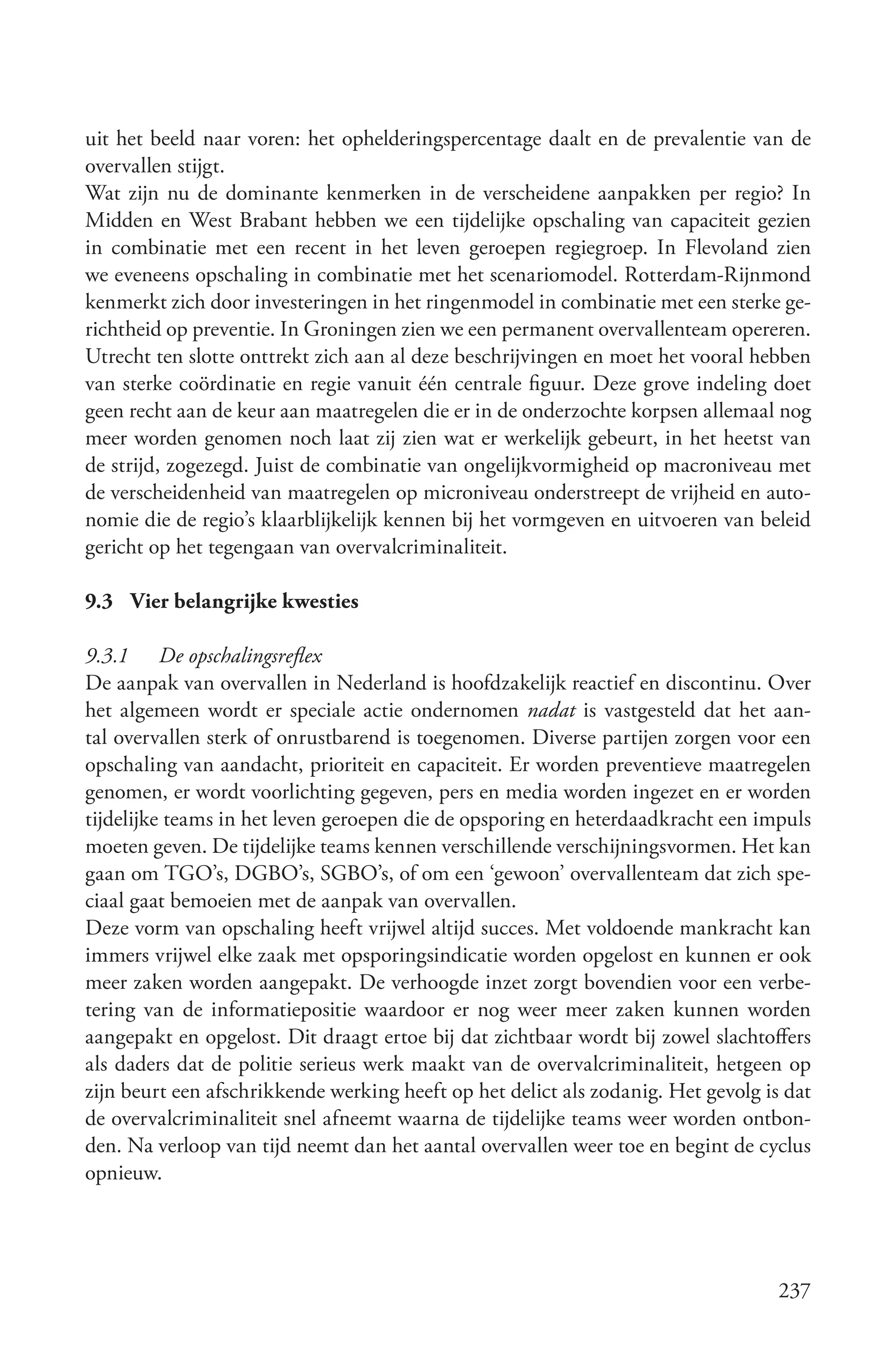 uit het beeld naar voren: het ophelderingspercentage daalt en de prevalentie van de
overvallen stijgt.
Wat zijn nu de dominante kenmerken in de verscheidene aanpakken per regio? In
Midden en West Brabant hebben we een tijdelijke opschaling van capaciteit gezien
in combinatie met een recent in het leven geroepen regiegroep. In Flevoland zien
we eveneens opschaling in combinatie met het scenariomodel. Rotterdam-Rijnmond
kenmerkt zich door investeringen in het ringenmodel in combinatie met een sterke ge-
richtheid op preventie. In Groningen zien we een permanent overvallenteam opereren.
Utrecht ten slotte onttrekt zich aan al deze beschrijvingen en moet het vooral hebben
van sterke coördinatie en regie vanuit één centrale figuur. Deze grove indeling doet
geen recht aan de keur aan maatregelen die er in de onderzochte korpsen allemaal nog
meer worden genomen noch laat zij zien wat er werkelijk gebeurt, in het heetst van
de strijd, zogezegd. Juist de combinatie van ongelijkvormigheid op macroniveau met
de verscheidenheid van maatregelen op microniveau onderstreept de vrijheid en auto-
nomie die de regio’s klaarblijkelijk kennen bij het vormgeven en uitvoeren van beleid
gericht op het tegengaan van overvalcriminaliteit.

9.3 Vier belangrijke kwesties

9.3.1 De opschalingsreflex
De aanpak van overvallen in Nederland is hoofdzakelijk reactief en discontinu. Over
het algemeen wordt er speciale actie ondernomen nadat is vastgesteld dat het aan-
tal overvallen sterk of onrustbarend is toegenomen. Diverse partijen zorgen voor een
opschaling van aandacht, prioriteit en capaciteit. Er worden preventieve maatregelen
genomen, er wordt voorlichting gegeven, pers en media worden ingezet en er worden
tijdelijke teams in het leven geroepen die de opsporing en heterdaadkracht een impuls
moeten geven. De tijdelijke teams kennen verschillende verschijningsvormen. Het kan
gaan om TGO’s, DGBO’s, SGBO’s, of om een ‘gewoon’ overvallenteam dat zich spe-
ciaal gaat bemoeien met de aanpak van overvallen.
Deze vorm van opschaling heeft vrijwel altijd succes. Met voldoende mankracht kan
immers vrijwel elke zaak met opsporingsindicatie worden opgelost en kunnen er ook
meer zaken worden aangepakt. De verhoogde inzet zorgt bovendien voor een verbe-
tering van de informatiepositie waardoor er nog weer meer zaken kunnen worden
aangepakt en opgelost. Dit draagt ertoe bij dat zichtbaar wordt bij zowel slachtoffers
als daders dat de politie serieus werk maakt van de overvalcriminaliteit, hetgeen op
zijn beurt een afschrikkende werking heeft op het delict als zodanig. Het gevolg is dat
de overvalcriminaliteit snel afneemt waarna de tijdelijke teams weer worden ontbon-
den. Na verloop van tijd neemt dan het aantal overvallen weer toe en begint de cyclus
opnieuw.




                                                                                   237
 
