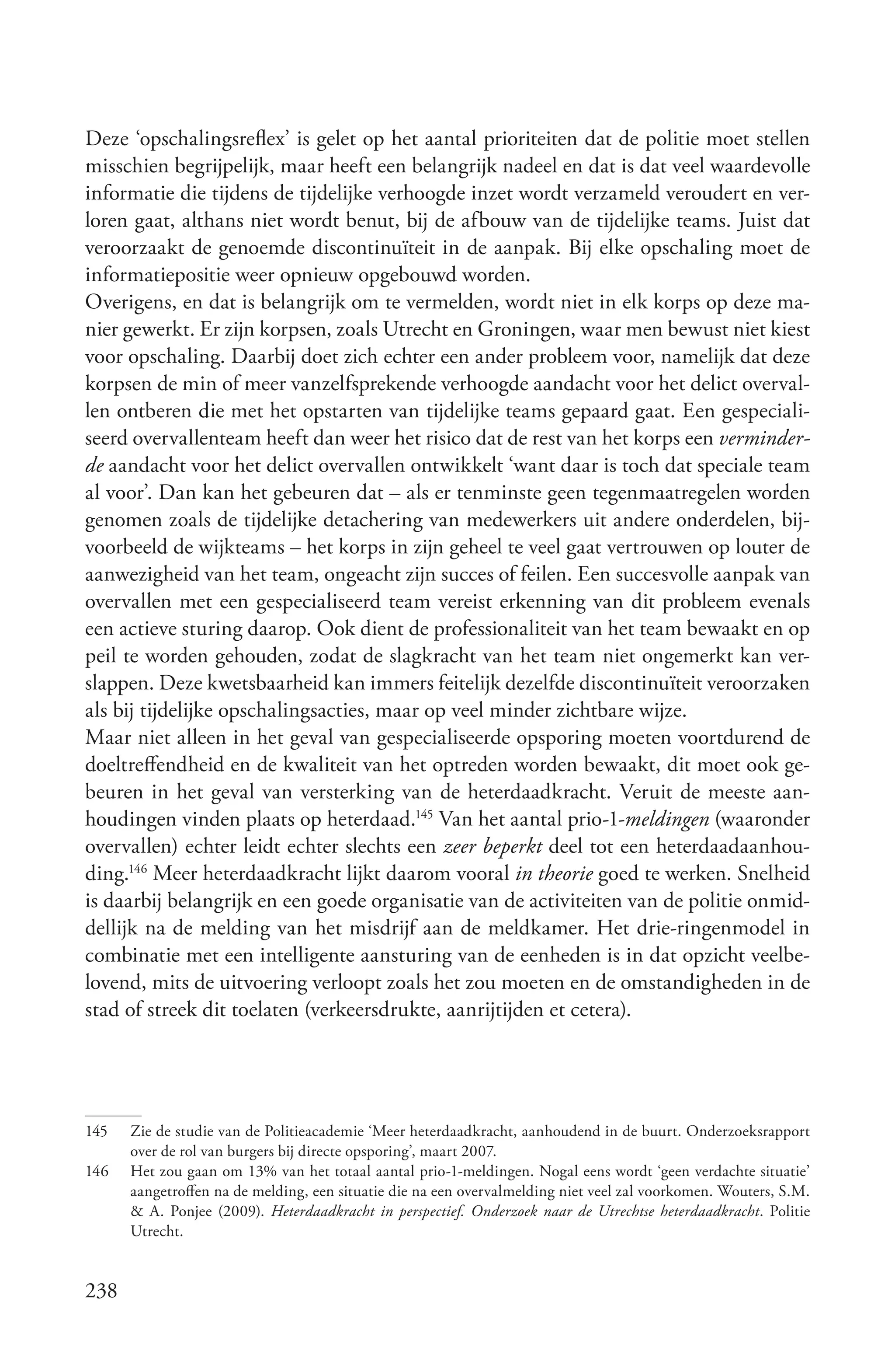 Deze ‘opschalingsreflex’ is gelet op het aantal prioriteiten dat de politie moet stellen
misschien begrijpelijk, maar heeft een belangrijk nadeel en dat is dat veel waardevolle
informatie die tijdens de tijdelijke verhoogde inzet wordt verzameld veroudert en ver-
loren gaat, althans niet wordt benut, bij de afbouw van de tijdelijke teams. Juist dat
veroorzaakt de genoemde discontinuïteit in de aanpak. Bij elke opschaling moet de
informatiepositie weer opnieuw opgebouwd worden.
Overigens, en dat is belangrijk om te vermelden, wordt niet in elk korps op deze ma-
nier gewerkt. Er zijn korpsen, zoals Utrecht en Groningen, waar men bewust niet kiest
voor opschaling. Daarbij doet zich echter een ander probleem voor, namelijk dat deze
korpsen de min of meer vanzelfsprekende verhoogde aandacht voor het delict overval-
len ontberen die met het opstarten van tijdelijke teams gepaard gaat. Een gespeciali-
seerd overvallenteam heeft dan weer het risico dat de rest van het korps een verminder­
de aandacht voor het delict overvallen ontwikkelt ‘want daar is toch dat speciale team
al voor’. Dan kan het gebeuren dat – als er tenminste geen tegenmaatregelen worden
genomen zoals de tijdelijke detachering van medewerkers uit andere onderdelen, bij-
voorbeeld de wijkteams – het korps in zijn geheel te veel gaat vertrouwen op louter de
aanwezigheid van het team, ongeacht zijn succes of feilen. Een succesvolle aanpak van
overvallen met een gespecialiseerd team vereist erkenning van dit probleem evenals
een actieve sturing daarop. Ook dient de professionaliteit van het team bewaakt en op
peil te worden gehouden, zodat de slagkracht van het team niet ongemerkt kan ver-
slappen. Deze kwetsbaarheid kan immers feitelijk dezelfde discontinuïteit veroorzaken
als bij tijdelijke opschalingsacties, maar op veel minder zichtbare wijze.
Maar niet alleen in het geval van gespecialiseerde opsporing moeten voortdurend de
doeltreffendheid en de kwaliteit van het optreden worden bewaakt, dit moet ook ge-
beuren in het geval van versterking van de heterdaadkracht. Veruit de meeste aan-
houdingen vinden plaats op heterdaad.145 Van het aantal prio-1-meldingen (waaronder
overvallen) echter leidt echter slechts een zeer beperkt deel tot een heterdaadaanhou-
ding.146 Meer heterdaadkracht lijkt daarom vooral in theorie goed te werken. Snelheid
is daarbij belangrijk en een goede organisatie van de activiteiten van de politie onmid-
dellijk na de melding van het misdrijf aan de meldkamer. Het drie-ringenmodel in
combinatie met een intelligente aansturing van de eenheden is in dat opzicht veelbe-
lovend, mits de uitvoering verloopt zoals het zou moeten en de omstandigheden in de
stad of streek dit toelaten (verkeersdrukte, aanrijtijden et cetera).




145   Zie de studie van de Politieacademie ‘Meer heterdaadkracht, aanhoudend in de buurt. Onderzoeksrapport
      over de rol van burgers bij directe opsporing’, maart 2007.
146   Het zou gaan om 13% van het totaal aantal prio-1-meldingen. Nogal eens wordt ‘geen verdachte situatie’
      aangetroffen na de melding, een situatie die na een overvalmelding niet veel zal voorkomen. Wouters, S.M.
      & A. Ponjee (2009). Heterdaadkracht in perspectief. Onderzoek naar de Utrechtse heterdaadkracht. Politie
      Utrecht.


238
 