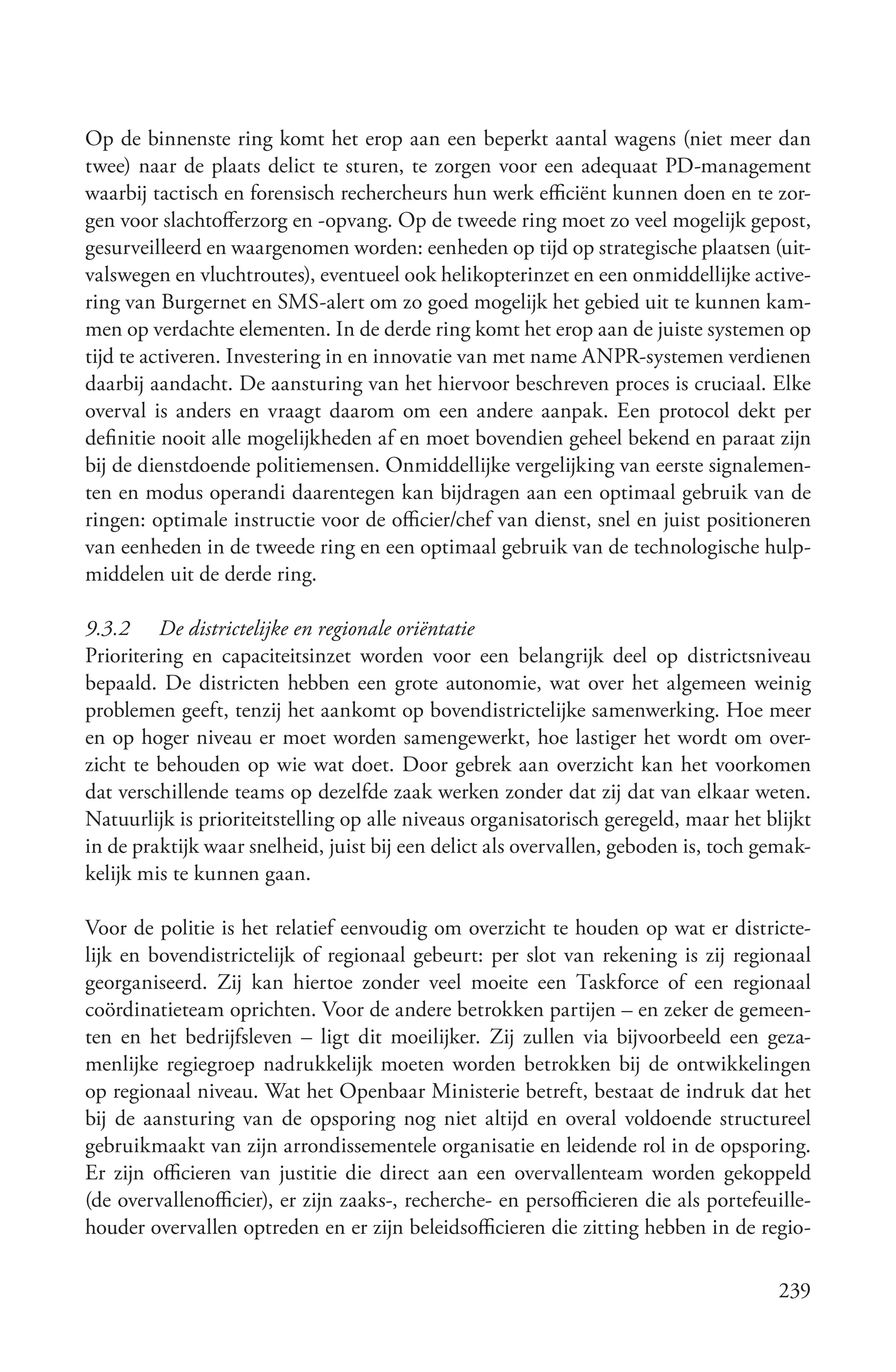 Op de binnenste ring komt het erop aan een beperkt aantal wagens (niet meer dan
twee) naar de plaats delict te sturen, te zorgen voor een adequaat PD-management
waarbij tactisch en forensisch rechercheurs hun werk efficiënt kunnen doen en te zor-
gen voor slachtofferzorg en -opvang. Op de tweede ring moet zo veel mogelijk gepost,
gesurveilleerd en waargenomen worden: eenheden op tijd op strategische plaatsen (uit-
valswegen en vluchtroutes), eventueel ook helikopterinzet en een onmiddellijke active-
ring van Burgernet en SMS-alert om zo goed mogelijk het gebied uit te kunnen kam-
men op verdachte elementen. In de derde ring komt het erop aan de juiste systemen op
tijd te activeren. Investering in en innovatie van met name ANPR-systemen verdienen
daarbij aandacht. De aansturing van het hiervoor beschreven proces is cruciaal. Elke
overval is anders en vraagt daarom om een andere aanpak. Een protocol dekt per
definitie nooit alle mogelijkheden af en moet bovendien geheel bekend en paraat zijn
bij de dienstdoende politiemensen. Onmiddellijke vergelijking van eerste signalemen-
ten en modus operandi daarentegen kan bijdragen aan een optimaal gebruik van de
ringen: optimale instructie voor de officier/chef van dienst, snel en juist positioneren
van eenheden in de tweede ring en een optimaal gebruik van de technologische hulp-
middelen uit de derde ring.

9.3.2 De districtelijke en regionale oriëntatie
Prioritering en capaciteitsinzet worden voor een belangrijk deel op districtsniveau
bepaald. De districten hebben een grote autonomie, wat over het algemeen weinig
problemen geeft, tenzij het aankomt op bovendistrictelijke samenwerking. Hoe meer
en op hoger niveau er moet worden samengewerkt, hoe lastiger het wordt om over-
zicht te behouden op wie wat doet. Door gebrek aan overzicht kan het voorkomen
dat verschillende teams op dezelfde zaak werken zonder dat zij dat van elkaar weten.
Natuurlijk is prioriteitstelling op alle niveaus organisatorisch geregeld, maar het blijkt
in de praktijk waar snelheid, juist bij een delict als overvallen, geboden is, toch gemak-
kelijk mis te kunnen gaan.

Voor de politie is het relatief eenvoudig om overzicht te houden op wat er districte-
lijk en bovendistrictelijk of regionaal gebeurt: per slot van rekening is zij regionaal
georganiseerd. Zij kan hiertoe zonder veel moeite een Taskforce of een regionaal
coördinatieteam oprichten. Voor de andere betrokken partijen – en zeker de gemeen-
ten en het bedrijfsleven – ligt dit moeilijker. Zij zullen via bijvoorbeeld een geza-
menlijke regiegroep nadrukkelijk moeten worden betrokken bij de ontwikkelingen
op regionaal niveau. Wat het Openbaar Ministerie betreft, bestaat de indruk dat het
bij de aansturing van de opsporing nog niet altijd en overal voldoende structureel
gebruikmaakt van zijn arrondissementele organisatie en leidende rol in de opsporing.
Er zijn officieren van justitie die direct aan een overvallenteam worden gekoppeld
(de overvallenofficier), er zijn zaaks-, recherche- en persofficieren die als portefeuille-
houder overvallen optreden en er zijn beleidsofficieren die zitting hebben in de regio-

                                                                                      239
 