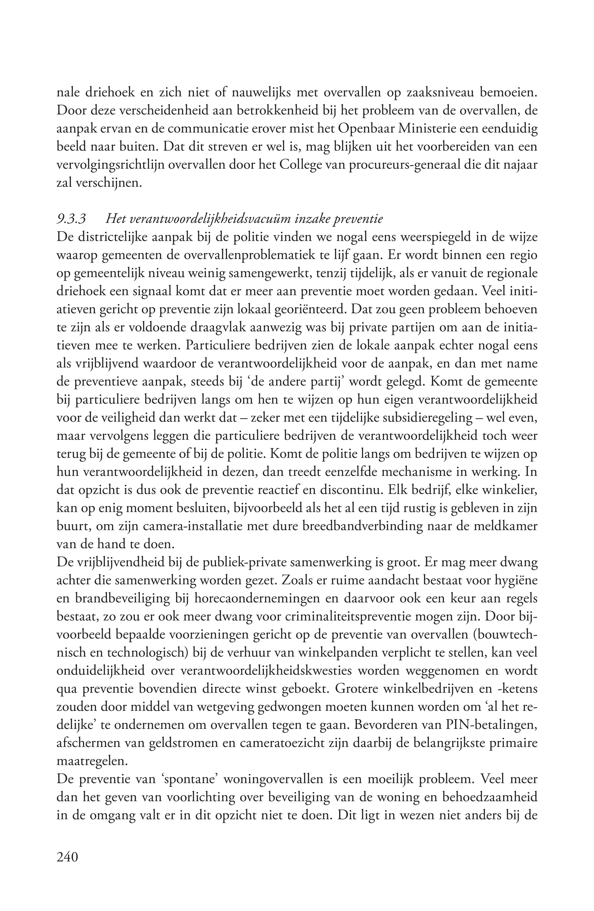 nale driehoek en zich niet of nauwelijks met overvallen op zaaksniveau bemoeien.
Door deze verscheidenheid aan betrokkenheid bij het probleem van de overvallen, de
aanpak ervan en de communicatie erover mist het Openbaar Ministerie een eenduidig
beeld naar buiten. Dat dit streven er wel is, mag blijken uit het voorbereiden van een
vervolgingsrichtlijn overvallen door het College van procureurs-generaal die dit najaar
zal verschijnen.

9.3.3 Het verantwoordelijkheidsvacuüm inzake preventie
De districtelijke aanpak bij de politie vinden we nogal eens weerspiegeld in de wijze
waarop gemeenten de overvallenproblematiek te lijf gaan. Er wordt binnen een regio
op gemeentelijk niveau weinig samengewerkt, tenzij tijdelijk, als er vanuit de regionale
driehoek een signaal komt dat er meer aan preventie moet worden gedaan. Veel initi-
atieven gericht op preventie zijn lokaal georiënteerd. Dat zou geen probleem behoeven
te zijn als er voldoende draagvlak aanwezig was bij private partijen om aan de initia-
tieven mee te werken. Particuliere bedrijven zien de lokale aanpak echter nogal eens
als vrijblijvend waardoor de verantwoordelijkheid voor de aanpak, en dan met name
de preventieve aanpak, steeds bij ‘de andere partij’ wordt gelegd. Komt de gemeente
bij particuliere bedrijven langs om hen te wijzen op hun eigen verantwoordelijkheid
voor de veiligheid dan werkt dat – zeker met een tijdelijke subsidieregeling – wel even,
maar vervolgens leggen die particuliere bedrijven de verantwoordelijkheid toch weer
terug bij de gemeente of bij de politie. Komt de politie langs om bedrijven te wijzen op
hun verantwoordelijkheid in dezen, dan treedt eenzelfde mechanisme in werking. In
dat opzicht is dus ook de preventie reactief en discontinu. Elk bedrijf, elke winkelier,
kan op enig moment besluiten, bijvoorbeeld als het al een tijd rustig is gebleven in zijn
buurt, om zijn camera-installatie met dure breedbandverbinding naar de meldkamer
van de hand te doen.
De vrijblijvendheid bij de publiek-private samenwerking is groot. Er mag meer dwang
achter die samenwerking worden gezet. Zoals er ruime aandacht bestaat voor hygiëne
en brandbeveiliging bij horecaondernemingen en daarvoor ook een keur aan regels
bestaat, zo zou er ook meer dwang voor criminaliteitspreventie mogen zijn. Door bij-
voorbeeld bepaalde voorzieningen gericht op de preventie van overvallen (bouwtech-
nisch en technologisch) bij de verhuur van winkelpanden verplicht te stellen, kan veel
onduidelijkheid over verantwoordelijkheidskwesties worden weggenomen en wordt
qua preventie bovendien directe winst geboekt. Grotere winkelbedrijven en -ketens
zouden door middel van wetgeving gedwongen moeten kunnen worden om ‘al het re-
delijke’ te ondernemen om overvallen tegen te gaan. Bevorderen van PIN-betalingen,
afschermen van geldstromen en cameratoezicht zijn daarbij de belangrijkste primaire
maatregelen.
De preventie van ‘spontane’ woningovervallen is een moeilijk probleem. Veel meer
dan het geven van voorlichting over beveiliging van de woning en behoedzaamheid
in de omgang valt er in dit opzicht niet te doen. Dit ligt in wezen niet anders bij de

240
 