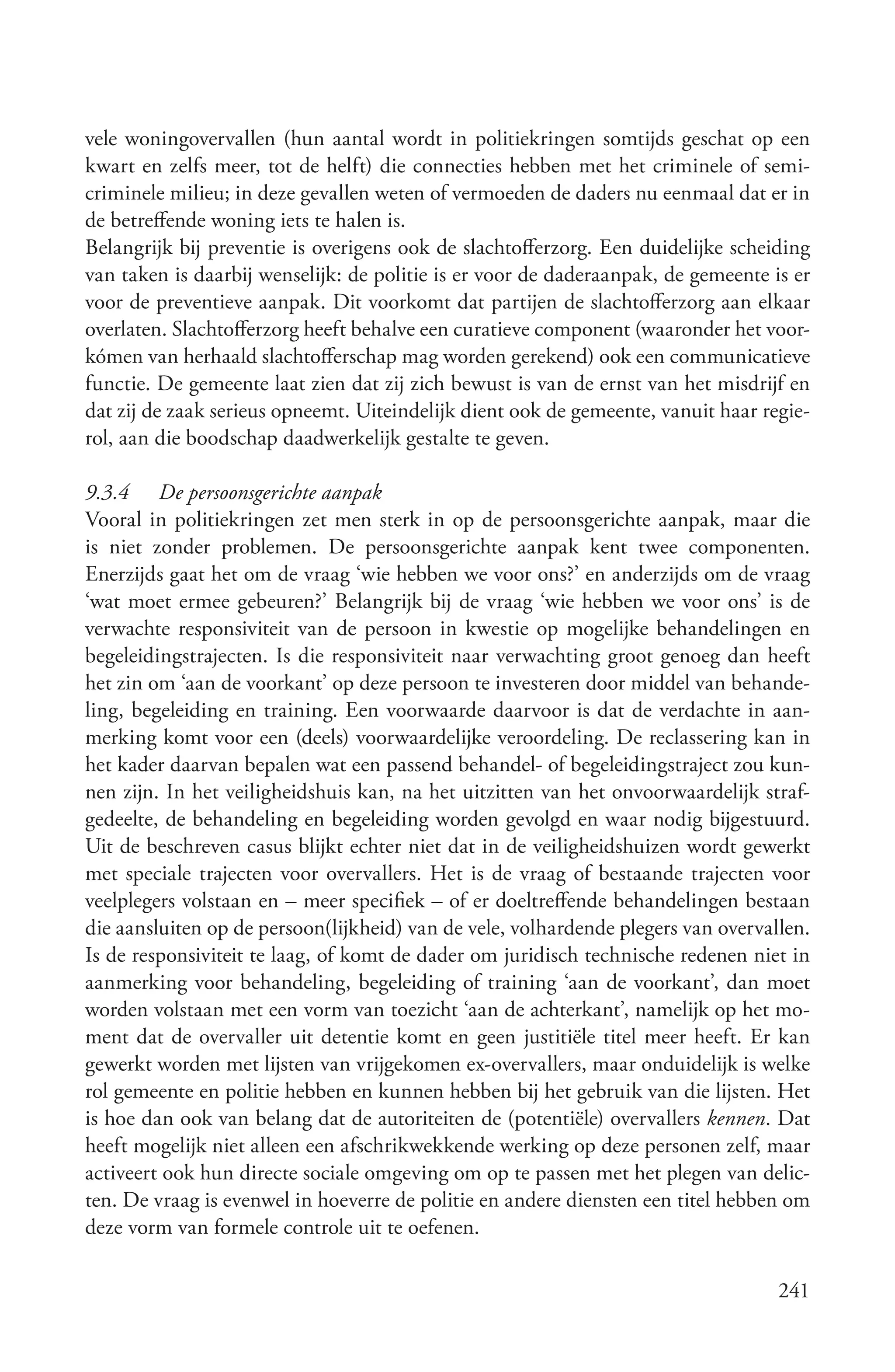 vele woningovervallen (hun aantal wordt in politiekringen somtijds geschat op een
kwart en zelfs meer, tot de helft) die connecties hebben met het criminele of semi-
criminele milieu; in deze gevallen weten of vermoeden de daders nu eenmaal dat er in
de betreffende woning iets te halen is.
Belangrijk bij preventie is overigens ook de slachtofferzorg. Een duidelijke scheiding
van taken is daarbij wenselijk: de politie is er voor de daderaanpak, de gemeente is er
voor de preventieve aanpak. Dit voorkomt dat partijen de slachtofferzorg aan elkaar
overlaten. Slachtofferzorg heeft behalve een curatieve component (waaronder het voor-
kómen van herhaald slachtofferschap mag worden gerekend) ook een communicatieve
functie. De gemeente laat zien dat zij zich bewust is van de ernst van het misdrijf en
dat zij de zaak serieus opneemt. Uiteindelijk dient ook de gemeente, vanuit haar regie-
rol, aan die boodschap daadwerkelijk gestalte te geven.

9.3.4 De persoonsgerichte aanpak
Vooral in politiekringen zet men sterk in op de persoonsgerichte aanpak, maar die
is niet zonder problemen. De persoonsgerichte aanpak kent twee componenten.
Enerzijds gaat het om de vraag ‘wie hebben we voor ons?’ en anderzijds om de vraag
‘wat moet ermee gebeuren?’ Belangrijk bij de vraag ‘wie hebben we voor ons’ is de
verwachte responsiviteit van de persoon in kwestie op mogelijke behandelingen en
begeleidingstrajecten. Is die responsiviteit naar verwachting groot genoeg dan heeft
het zin om ‘aan de voorkant’ op deze persoon te investeren door middel van behande-
ling, begeleiding en training. Een voorwaarde daarvoor is dat de verdachte in aan-
merking komt voor een (deels) voorwaardelijke veroordeling. De reclassering kan in
het kader daarvan bepalen wat een passend behandel- of begeleidingstraject zou kun-
nen zijn. In het veiligheidshuis kan, na het uitzitten van het onvoorwaardelijk straf-
gedeelte, de behandeling en begeleiding worden gevolgd en waar nodig bijgestuurd.
Uit de beschreven casus blijkt echter niet dat in de veiligheidshuizen wordt gewerkt
met speciale trajecten voor overvallers. Het is de vraag of bestaande trajecten voor
veelplegers volstaan en – meer specifiek – of er doeltreffende behandelingen bestaan
die aansluiten op de persoon(lijkheid) van de vele, volhardende plegers van overvallen.
Is de responsiviteit te laag, of komt de dader om juridisch technische redenen niet in
aanmerking voor behandeling, begeleiding of training ‘aan de voorkant’, dan moet
worden volstaan met een vorm van toezicht ‘aan de achterkant’, namelijk op het mo-
ment dat de overvaller uit detentie komt en geen justitiële titel meer heeft. Er kan
gewerkt worden met lijsten van vrijgekomen ex-overvallers, maar onduidelijk is welke
rol gemeente en politie hebben en kunnen hebben bij het gebruik van die lijsten. Het
is hoe dan ook van belang dat de autoriteiten de (potentiële) overvallers kennen. Dat
heeft mogelijk niet alleen een afschrikwekkende werking op deze personen zelf, maar
activeert ook hun directe sociale omgeving om op te passen met het plegen van delic-
ten. De vraag is evenwel in hoeverre de politie en andere diensten een titel hebben om
deze vorm van formele controle uit te oefenen.

                                                                                   241
 