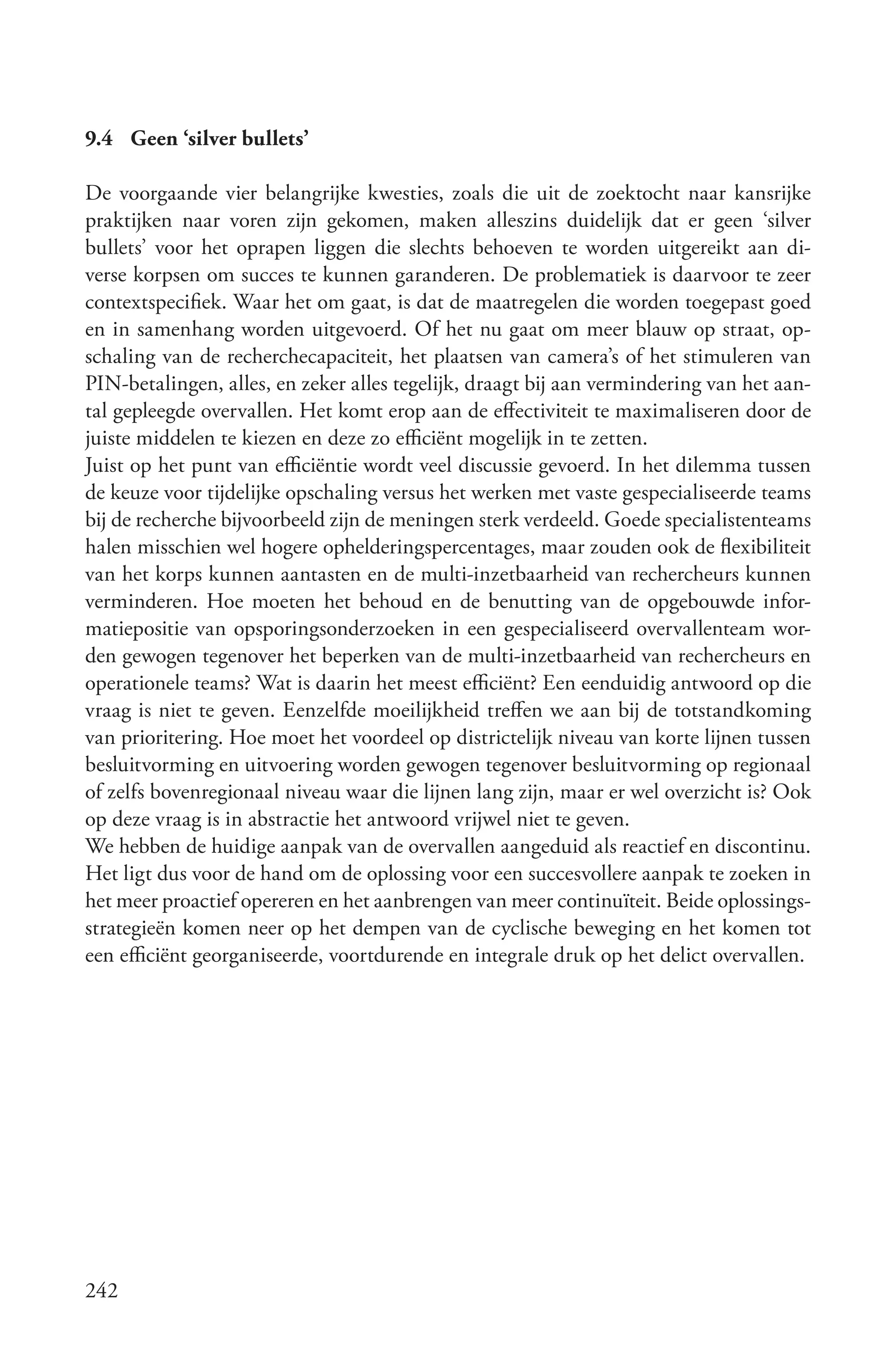 9.4 Geen ‘silver bullets’

De voorgaande vier belangrijke kwesties, zoals die uit de zoektocht naar kansrijke
praktijken naar voren zijn gekomen, maken alleszins duidelijk dat er geen ‘silver
bullets’ voor het oprapen liggen die slechts behoeven te worden uitgereikt aan di-
verse korpsen om succes te kunnen garanderen. De problematiek is daarvoor te zeer
contextspecifiek. Waar het om gaat, is dat de maatregelen die worden toegepast goed
en in samenhang worden uitgevoerd. Of het nu gaat om meer blauw op straat, op-
schaling van de recherchecapaciteit, het plaatsen van camera’s of het stimuleren van
PIN-betalingen, alles, en zeker alles tegelijk, draagt bij aan vermindering van het aan-
tal gepleegde overvallen. Het komt erop aan de effectiviteit te maximaliseren door de
juiste middelen te kiezen en deze zo efficiënt mogelijk in te zetten.
Juist op het punt van efficiëntie wordt veel discussie gevoerd. In het dilemma tussen
de keuze voor tijdelijke opschaling versus het werken met vaste gespecialiseerde teams
bij de recherche bijvoorbeeld zijn de meningen sterk verdeeld. Goede specialistenteams
halen misschien wel hogere ophelderingspercentages, maar zouden ook de flexibiliteit
van het korps kunnen aantasten en de multi-inzetbaarheid van rechercheurs kunnen
verminderen. Hoe moeten het behoud en de benutting van de opgebouwde infor-
matiepositie van opsporingsonderzoeken in een gespecialiseerd overvallenteam wor-
den gewogen tegenover het beperken van de multi-inzetbaarheid van rechercheurs en
operationele teams? Wat is daarin het meest efficiënt? Een eenduidig antwoord op die
vraag is niet te geven. Eenzelfde moeilijkheid treffen we aan bij de totstandkoming
van prioritering. Hoe moet het voordeel op districtelijk niveau van korte lijnen tussen
besluitvorming en uitvoering worden gewogen tegenover besluitvorming op regionaal
of zelfs bovenregionaal niveau waar die lijnen lang zijn, maar er wel overzicht is? Ook
op deze vraag is in abstractie het antwoord vrijwel niet te geven.
We hebben de huidige aanpak van de overvallen aangeduid als reactief en discontinu.
Het ligt dus voor de hand om de oplossing voor een succesvollere aanpak te zoeken in
het meer proactief opereren en het aanbrengen van meer continuïteit. Beide oplossings-
strategieën komen neer op het dempen van de cyclische beweging en het komen tot
een efficiënt georganiseerde, voortdurende en integrale druk op het delict overvallen.




242
 