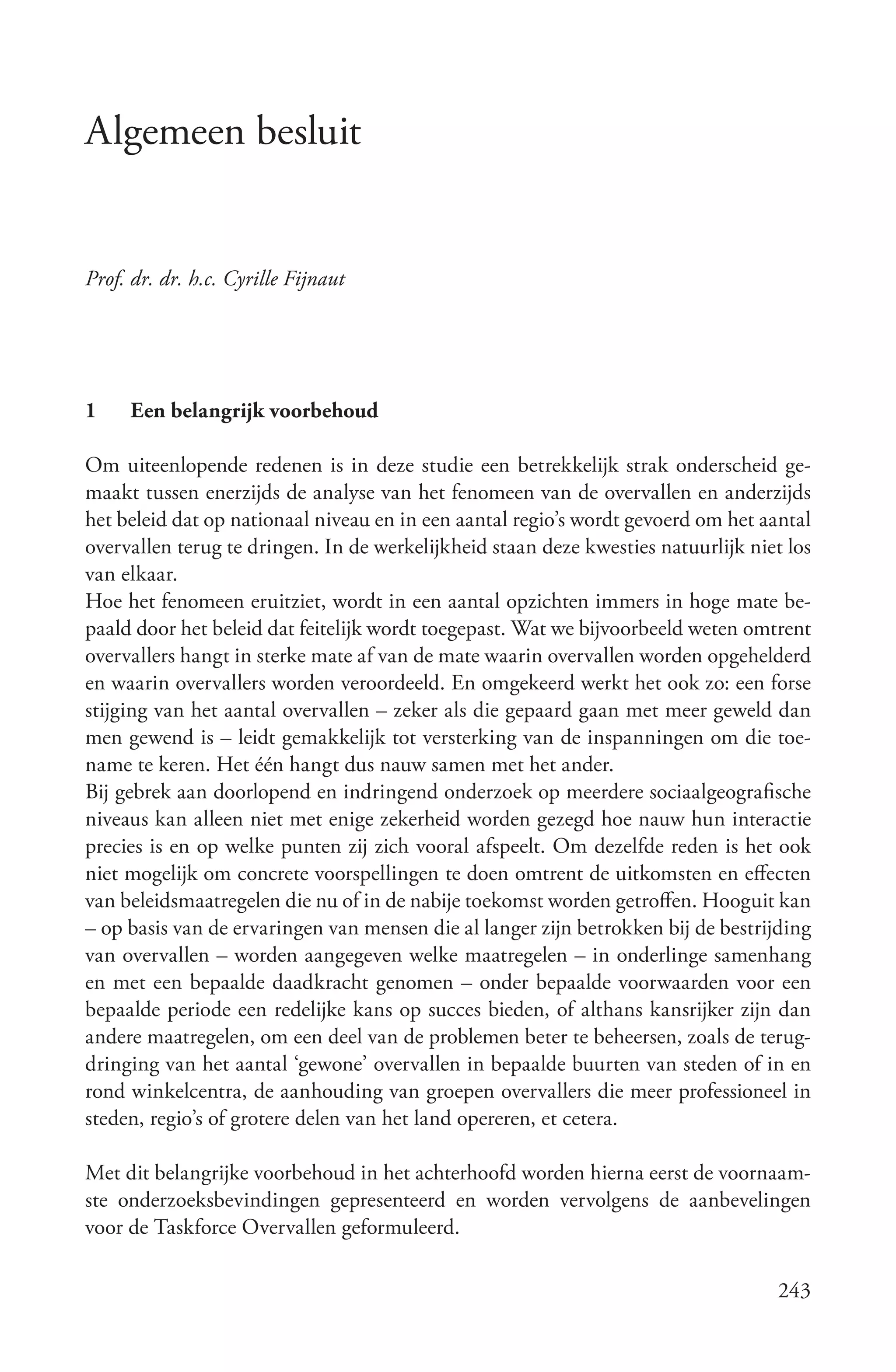 Algemeen besluit


Prof. dr. dr. h.c. Cyrille Fijnaut




1    Een belangrijk voorbehoud

Om uiteenlopende redenen is in deze studie een betrekkelijk strak onderscheid ge-
maakt tussen enerzijds de analyse van het fenomeen van de overvallen en anderzijds
het beleid dat op nationaal niveau en in een aantal regio’s wordt gevoerd om het aantal
overvallen terug te dringen. In de werkelijkheid staan deze kwesties natuurlijk niet los
van elkaar.
Hoe het fenomeen eruitziet, wordt in een aantal opzichten immers in hoge mate be-
paald door het beleid dat feitelijk wordt toegepast. Wat we bijvoorbeeld weten omtrent
overvallers hangt in sterke mate af van de mate waarin overvallen worden opgehelderd
en waarin overvallers worden veroordeeld. En omgekeerd werkt het ook zo: een forse
stijging van het aantal overvallen – zeker als die gepaard gaan met meer geweld dan
men gewend is – leidt gemakkelijk tot versterking van de inspanningen om die toe-
name te keren. Het één hangt dus nauw samen met het ander.
Bij gebrek aan doorlopend en indringend onderzoek op meerdere sociaalgeografische
niveaus kan alleen niet met enige zekerheid worden gezegd hoe nauw hun interactie
precies is en op welke punten zij zich vooral afspeelt. Om dezelfde reden is het ook
niet mogelijk om concrete voorspellingen te doen omtrent de uitkomsten en effecten
van beleidsmaatregelen die nu of in de nabije toekomst worden getroffen. Hooguit kan
– op basis van de ervaringen van mensen die al langer zijn betrokken bij de bestrijding
van overvallen – worden aangegeven welke maatregelen – in onderlinge samenhang
en met een bepaalde daadkracht genomen – onder bepaalde voorwaarden voor een
bepaalde periode een redelijke kans op succes bieden, of althans kansrijker zijn dan
andere maatregelen, om een deel van de problemen beter te beheersen, zoals de terug-
dringing van het aantal ‘gewone’ overvallen in bepaalde buurten van steden of in en
rond winkelcentra, de aanhouding van groepen overvallers die meer professioneel in
steden, regio’s of grotere delen van het land opereren, et cetera.

Met dit belangrijke voorbehoud in het achterhoofd worden hierna eerst de voornaam-
ste onderzoeksbevindingen gepresenteerd en worden vervolgens de aanbevelingen
voor de Taskforce Overvallen geformuleerd.

                                                                                   243
 