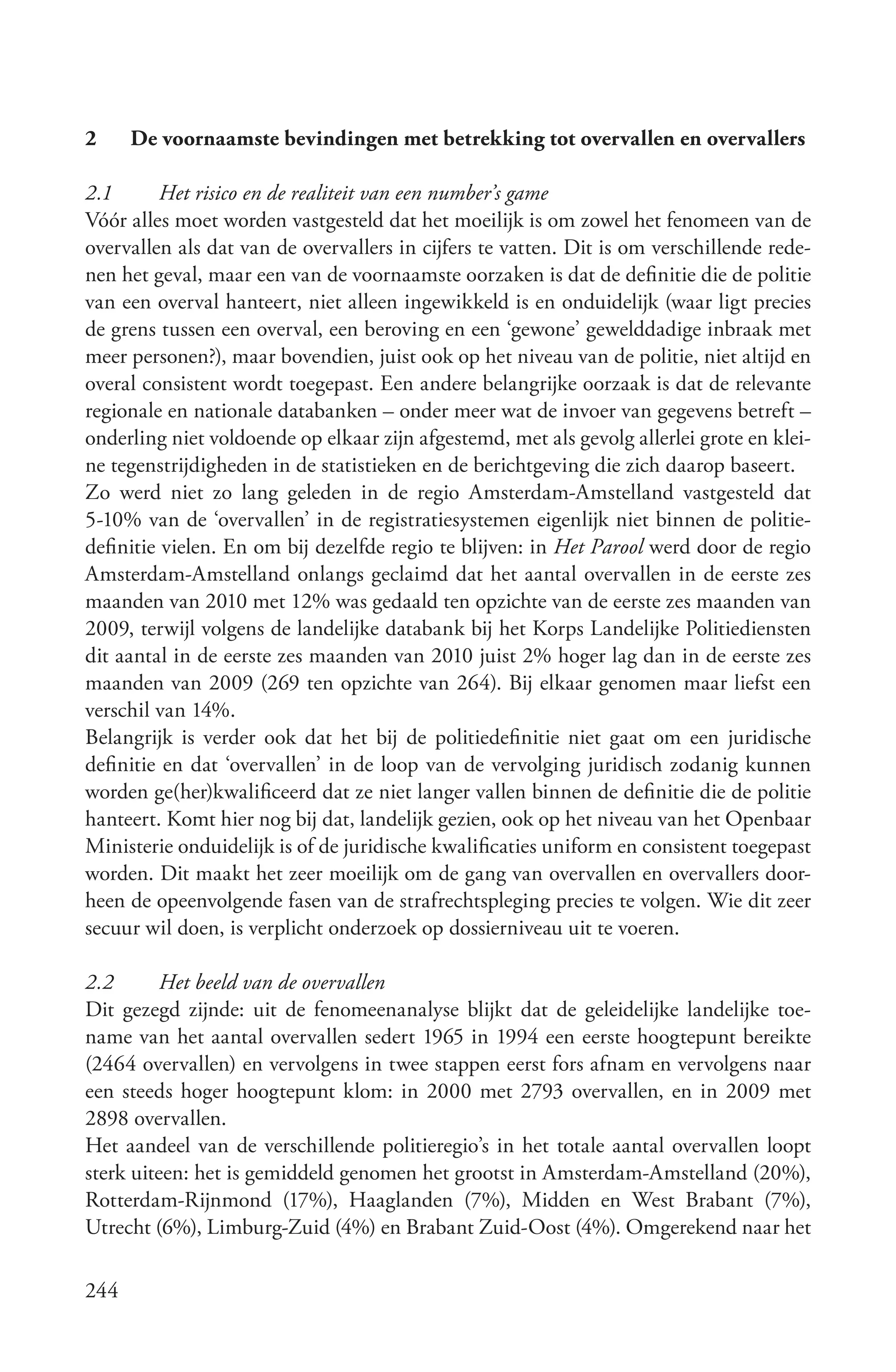 2     De voornaamste bevindingen met betrekking tot overvallen en overvallers

2.1       Het risico en de realiteit van een number’s game
Vóór alles moet worden vastgesteld dat het moeilijk is om zowel het fenomeen van de
overvallen als dat van de overvallers in cijfers te vatten. Dit is om verschillende rede-
nen het geval, maar een van de voornaamste oorzaken is dat de definitie die de politie
van een overval hanteert, niet alleen ingewikkeld is en onduidelijk (waar ligt precies
de grens tussen een overval, een beroving en een ‘gewone’ gewelddadige inbraak met
meer personen?), maar bovendien, juist ook op het niveau van de politie, niet altijd en
overal consistent wordt toegepast. Een andere belangrijke oorzaak is dat de relevante
regionale en nationale databanken – onder meer wat de invoer van gegevens betreft –
onderling niet voldoende op elkaar zijn afgestemd, met als gevolg allerlei grote en klei-
ne tegenstrijdigheden in de statistieken en de berichtgeving die zich daarop baseert.
Zo werd niet zo lang geleden in de regio Amsterdam-Amstelland vastgesteld dat
5-10% van de ‘overvallen’ in de registratiesystemen eigenlijk niet binnen de politie-
definitie vielen. En om bij dezelfde regio te blijven: in Het Parool werd door de regio
Amsterdam-Amstelland onlangs geclaimd dat het aantal overvallen in de eerste zes
maanden van 2010 met 12% was gedaald ten opzichte van de eerste zes maanden van
2009, terwijl volgens de landelijke databank bij het Korps Landelijke Politiediensten
dit aantal in de eerste zes maanden van 2010 juist 2% hoger lag dan in de eerste zes
maanden van 2009 (269 ten opzichte van 264). Bij elkaar genomen maar liefst een
verschil van 14%.
Belangrijk is verder ook dat het bij de politiedefinitie niet gaat om een juridische
definitie en dat ‘overvallen’ in de loop van de vervolging juridisch zodanig kunnen
worden ge(her)kwalificeerd dat ze niet langer vallen binnen de definitie die de politie
hanteert. Komt hier nog bij dat, landelijk gezien, ook op het niveau van het Openbaar
Ministerie onduidelijk is of de juridische kwalificaties uniform en consistent toegepast
worden. Dit maakt het zeer moeilijk om de gang van overvallen en overvallers door-
heen de opeenvolgende fasen van de strafrechtspleging precies te volgen. Wie dit zeer
secuur wil doen, is verplicht onderzoek op dossierniveau uit te voeren.

2.2       Het beeld van de overvallen
Dit gezegd zijnde: uit de fenomeenanalyse blijkt dat de geleidelijke landelijke toe-
name van het aantal overvallen sedert 1965 in 1994 een eerste hoogtepunt bereikte
(2464 overvallen) en vervolgens in twee stappen eerst fors afnam en vervolgens naar
een steeds hoger hoogtepunt klom: in 2000 met 2793 overvallen, en in 2009 met
2898 overvallen.
Het aandeel van de verschillende politieregio’s in het totale aantal overvallen loopt
sterk uiteen: het is gemiddeld genomen het grootst in Amsterdam-Amstelland (20%),
Rotterdam-Rijnmond (17%), Haaglanden (7%), Midden en West Brabant (7%),
Utrecht (6%), Limburg-Zuid (4%) en Brabant Zuid-Oost (4%). Omgerekend naar het

244
 