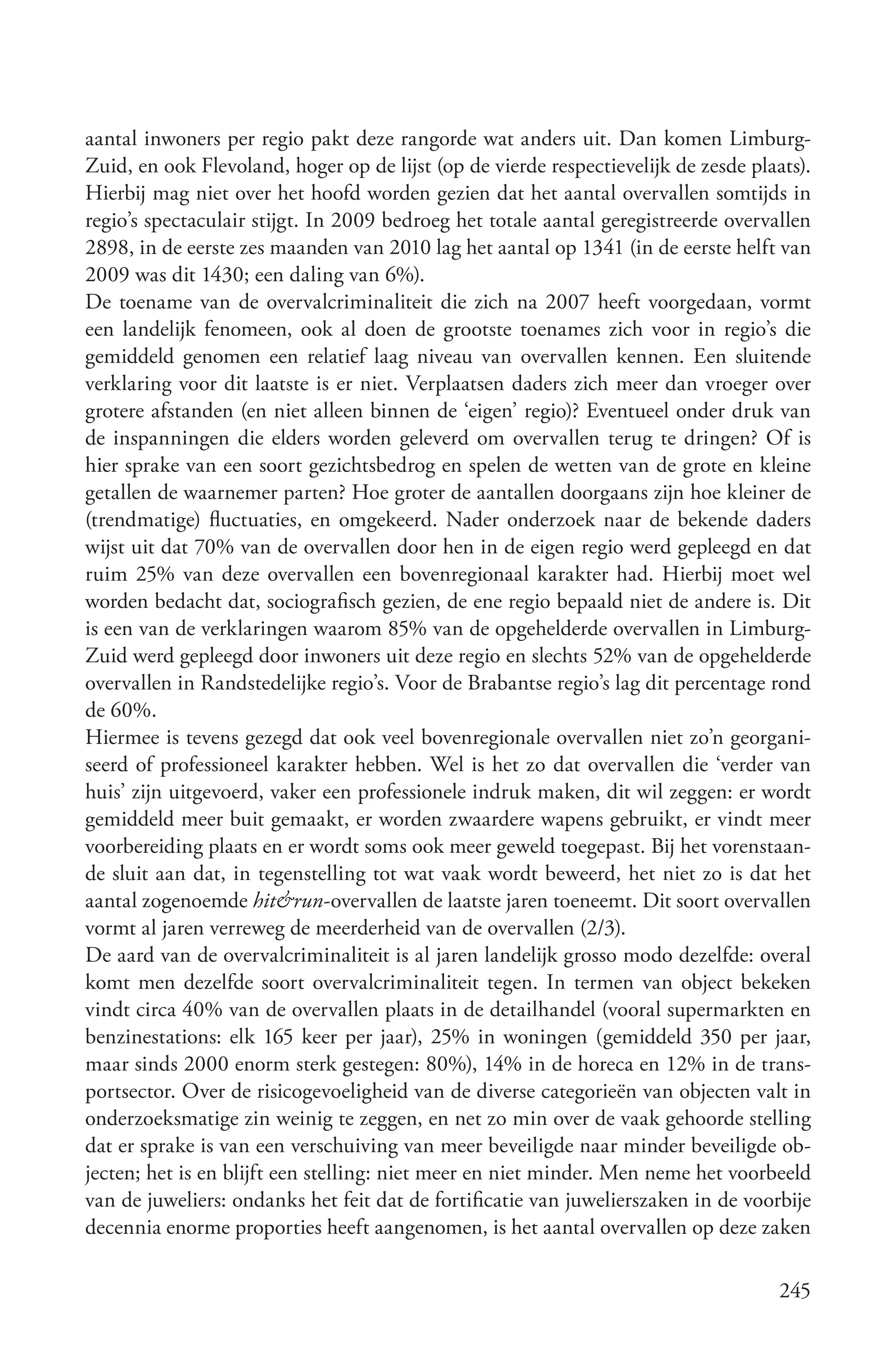 aantal inwoners per regio pakt deze rangorde wat anders uit. Dan komen Limburg-
Zuid, en ook Flevoland, hoger op de lijst (op de vierde respectievelijk de zesde plaats).
Hierbij mag niet over het hoofd worden gezien dat het aantal overvallen somtijds in
regio’s spectaculair stijgt. In 2009 bedroeg het totale aantal geregistreerde overvallen
2898, in de eerste zes maanden van 2010 lag het aantal op 1341 (in de eerste helft van
2009 was dit 1430; een daling van 6%).
De toename van de overvalcriminaliteit die zich na 2007 heeft voorgedaan, vormt
een landelijk fenomeen, ook al doen de grootste toenames zich voor in regio’s die
gemiddeld genomen een relatief laag niveau van overvallen kennen. Een sluitende
verklaring voor dit laatste is er niet. Verplaatsen daders zich meer dan vroeger over
grotere afstanden (en niet alleen binnen de ‘eigen’ regio)? Eventueel onder druk van
de inspanningen die elders worden geleverd om overvallen terug te dringen? Of is
hier sprake van een soort gezichtsbedrog en spelen de wetten van de grote en kleine
getallen de waarnemer parten? Hoe groter de aantallen doorgaans zijn hoe kleiner de
(trendmatige) fluctuaties, en omgekeerd. Nader onderzoek naar de bekende daders
wijst uit dat 70% van de overvallen door hen in de eigen regio werd gepleegd en dat
ruim 25% van deze overvallen een bovenregionaal karakter had. Hierbij moet wel
worden bedacht dat, sociografisch gezien, de ene regio bepaald niet de andere is. Dit
is een van de verklaringen waarom 85% van de opgehelderde overvallen in Limburg-
Zuid werd gepleegd door inwoners uit deze regio en slechts 52% van de opgehelderde
overvallen in Randstedelijke regio’s. Voor de Brabantse regio’s lag dit percentage rond
de 60%.
Hiermee is tevens gezegd dat ook veel bovenregionale overvallen niet zo’n georgani-
seerd of professioneel karakter hebben. Wel is het zo dat overvallen die ‘verder van
huis’ zijn uitgevoerd, vaker een professionele indruk maken, dit wil zeggen: er wordt
gemiddeld meer buit gemaakt, er worden zwaardere wapens gebruikt, er vindt meer
voorbereiding plaats en er wordt soms ook meer geweld toegepast. Bij het vorenstaan-
de sluit aan dat, in tegenstelling tot wat vaak wordt beweerd, het niet zo is dat het
aantal zogenoemde hit&run-overvallen de laatste jaren toeneemt. Dit soort overvallen
vormt al jaren verreweg de meerderheid van de overvallen (2/3).
De aard van de overvalcriminaliteit is al jaren landelijk grosso modo dezelfde: overal
komt men dezelfde soort overvalcriminaliteit tegen. In termen van object bekeken
vindt circa 40% van de overvallen plaats in de detailhandel (vooral supermarkten en
benzinestations: elk 165 keer per jaar), 25% in woningen (gemiddeld 350 per jaar,
maar sinds 2000 enorm sterk gestegen: 80%), 14% in de horeca en 12% in de trans-
portsector. Over de risicogevoeligheid van de diverse categorieën van objecten valt in
onderzoeksmatige zin weinig te zeggen, en net zo min over de vaak gehoorde stelling
dat er sprake is van een verschuiving van meer beveiligde naar minder beveiligde ob-
jecten; het is en blijft een stelling: niet meer en niet minder. Men neme het voorbeeld
van de juweliers: ondanks het feit dat de fortificatie van juwelierszaken in de voorbije
decennia enorme proporties heeft aangenomen, is het aantal overvallen op deze zaken

                                                                                     245
 