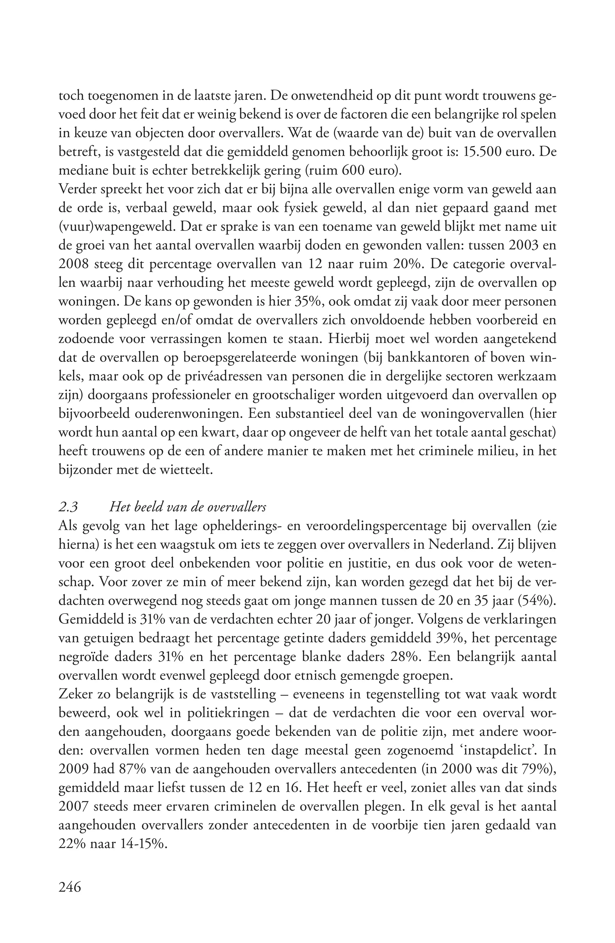 toch toegenomen in de laatste jaren. De onwetendheid op dit punt wordt trouwens ge-
voed door het feit dat er weinig bekend is over de factoren die een belangrijke rol spelen
in keuze van objecten door overvallers. Wat de (waarde van de) buit van de overvallen
betreft, is vastgesteld dat die gemiddeld genomen behoorlijk groot is: 15.500 euro. De
mediane buit is echter betrekkelijk gering (ruim 600 euro).
Verder spreekt het voor zich dat er bij bijna alle overvallen enige vorm van geweld aan
de orde is, verbaal geweld, maar ook fysiek geweld, al dan niet gepaard gaand met
(vuur)wapengeweld. Dat er sprake is van een toename van geweld blijkt met name uit
de groei van het aantal overvallen waarbij doden en gewonden vallen: tussen 2003 en
2008 steeg dit percentage overvallen van 12 naar ruim 20%. De categorie overval-
len waarbij naar verhouding het meeste geweld wordt gepleegd, zijn de overvallen op
woningen. De kans op gewonden is hier 35%, ook omdat zij vaak door meer personen
worden gepleegd en/of omdat de overvallers zich onvoldoende hebben voorbereid en
zodoende voor verrassingen komen te staan. Hierbij moet wel worden aangetekend
dat de overvallen op beroepsgerelateerde woningen (bij bankkantoren of boven win-
kels, maar ook op de privéadressen van personen die in dergelijke sectoren werkzaam
zijn) doorgaans professioneler en grootschaliger worden uitgevoerd dan overvallen op
bijvoorbeeld ouderenwoningen. Een substantieel deel van de woningovervallen (hier
wordt hun aantal op een kwart, daar op ongeveer de helft van het totale aantal geschat)
heeft trouwens op de een of andere manier te maken met het criminele milieu, in het
bijzonder met de wietteelt.

2.3      Het beeld van de overvallers
Als gevolg van het lage ophelderings- en veroordelingspercentage bij overvallen (zie
hierna) is het een waagstuk om iets te zeggen over overvallers in Nederland. Zij blijven
voor een groot deel onbekenden voor politie en justitie, en dus ook voor de weten-
schap. Voor zover ze min of meer bekend zijn, kan worden gezegd dat het bij de ver-
dachten overwegend nog steeds gaat om jonge mannen tussen de 20 en 35 jaar (54%).
Gemiddeld is 31% van de verdachten echter 20 jaar of jonger. Volgens de verklaringen
van getuigen bedraagt het percentage getinte daders gemiddeld 39%, het percentage
negroïde daders 31% en het percentage blanke daders 28%. Een belangrijk aantal
overvallen wordt evenwel gepleegd door etnisch gemengde groepen.
Zeker zo belangrijk is de vaststelling – eveneens in tegenstelling tot wat vaak wordt
beweerd, ook wel in politiekringen – dat de verdachten die voor een overval wor-
den aangehouden, doorgaans goede bekenden van de politie zijn, met andere woor-
den: overvallen vormen heden ten dage meestal geen zogenoemd ‘instapdelict’. In
2009 had 87% van de aangehouden overvallers antecedenten (in 2000 was dit 79%),
gemiddeld maar liefst tussen de 12 en 16. Het heeft er veel, zoniet alles van dat sinds
2007 steeds meer ervaren criminelen de overvallen plegen. In elk geval is het aantal
aangehouden overvallers zonder antecedenten in de voorbije tien jaren gedaald van
22% naar 14-15%.

246
 