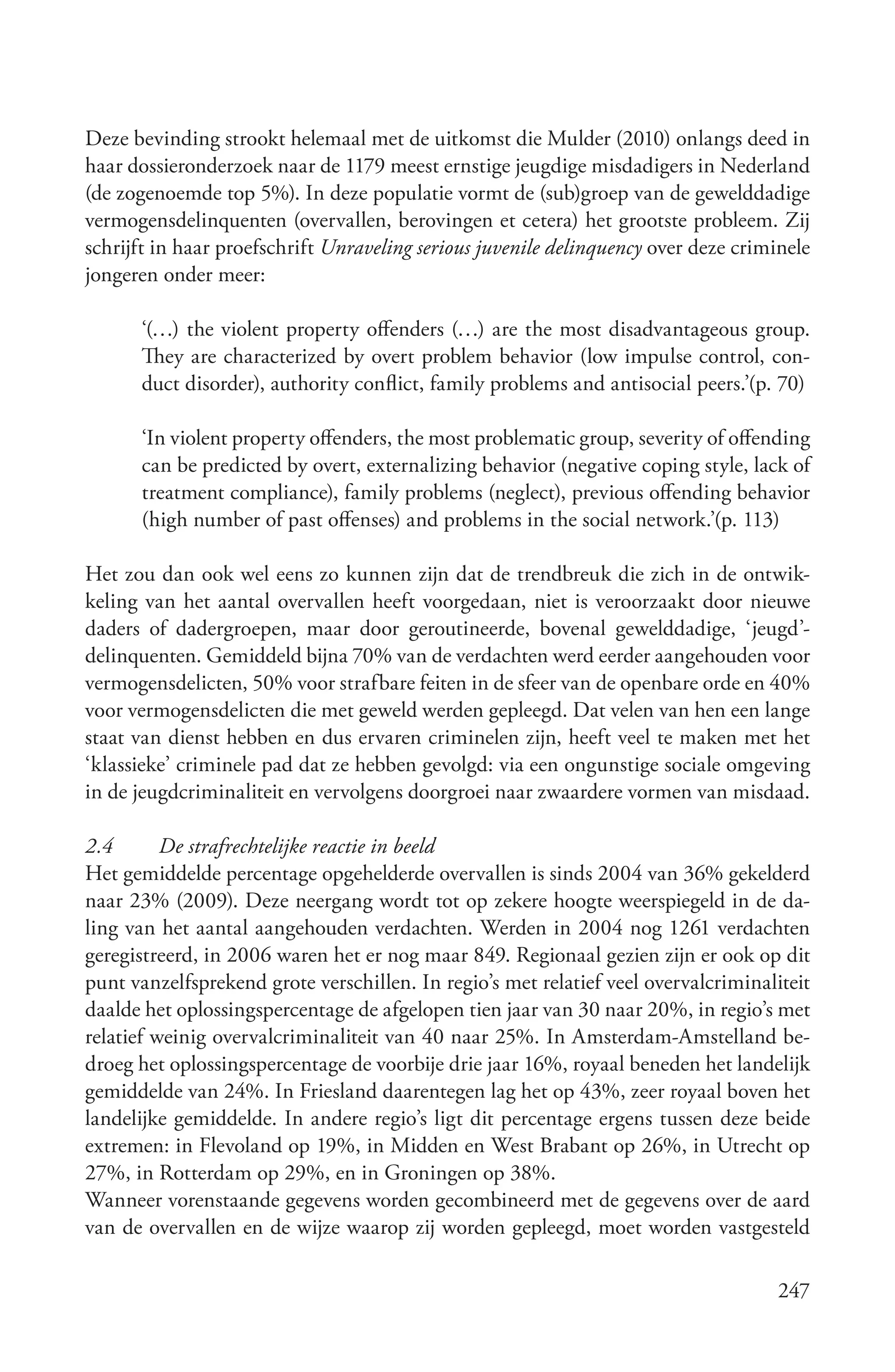 Deze bevinding strookt helemaal met de uitkomst die Mulder (2010) onlangs deed in
haar dossieronderzoek naar de 1179 meest ernstige jeugdige misdadigers in Nederland
(de zogenoemde top 5%). In deze populatie vormt de (sub)groep van de gewelddadige
vermogensdelinquenten (overvallen, berovingen et cetera) het grootste probleem. Zij
schrijft in haar proefschrift Unraveling serious juvenile delinquency over deze criminele
jongeren onder meer:

      ‘(…) the violent property offenders (…) are the most disadvantageous group.
      They are characterized by overt problem behavior (low impulse control, con-
      duct disorder), authority conflict, family problems and antisocial peers.’(p. 70)

      ‘In violent property offenders, the most problematic group, severity of offending
      can be predicted by overt, externalizing behavior (negative coping style, lack of
      treatment compliance), family problems (neglect), previous offending behavior
      (high number of past offenses) and problems in the social network.’(p. 113)

Het zou dan ook wel eens zo kunnen zijn dat de trendbreuk die zich in de ontwik-
keling van het aantal overvallen heeft voorgedaan, niet is veroorzaakt door nieuwe
daders of dadergroepen, maar door geroutineerde, bovenal gewelddadige, ‘jeugd’-
delinquenten. Gemiddeld bijna 70% van de verdachten werd eerder aangehouden voor
vermogensdelicten, 50% voor strafbare feiten in de sfeer van de openbare orde en 40%
voor vermogensdelicten die met geweld werden gepleegd. Dat velen van hen een lange
staat van dienst hebben en dus ervaren criminelen zijn, heeft veel te maken met het
‘klassieke’ criminele pad dat ze hebben gevolgd: via een ongunstige sociale omgeving
in de jeugdcriminaliteit en vervolgens doorgroei naar zwaardere vormen van misdaad.

2.4       De strafrechtelijke reactie in beeld
Het gemiddelde percentage opgehelderde overvallen is sinds 2004 van 36% gekelderd
naar 23% (2009). Deze neergang wordt tot op zekere hoogte weerspiegeld in de da-
ling van het aantal aangehouden verdachten. Werden in 2004 nog 1261 verdachten
geregistreerd, in 2006 waren het er nog maar 849. Regionaal gezien zijn er ook op dit
punt vanzelfsprekend grote verschillen. In regio’s met relatief veel overvalcriminaliteit
daalde het oplossingspercentage de afgelopen tien jaar van 30 naar 20%, in regio’s met
relatief weinig overvalcriminaliteit van 40 naar 25%. In Amsterdam-Amstelland be-
droeg het oplossingspercentage de voorbije drie jaar 16%, royaal beneden het landelijk
gemiddelde van 24%. In Friesland daarentegen lag het op 43%, zeer royaal boven het
landelijke gemiddelde. In andere regio’s ligt dit percentage ergens tussen deze beide
extremen: in Flevoland op 19%, in Midden en West Brabant op 26%, in Utrecht op
27%, in Rotterdam op 29%, en in Groningen op 38%.
Wanneer vorenstaande gegevens worden gecombineerd met de gegevens over de aard
van de overvallen en de wijze waarop zij worden gepleegd, moet worden vastgesteld

                                                                                     247
 