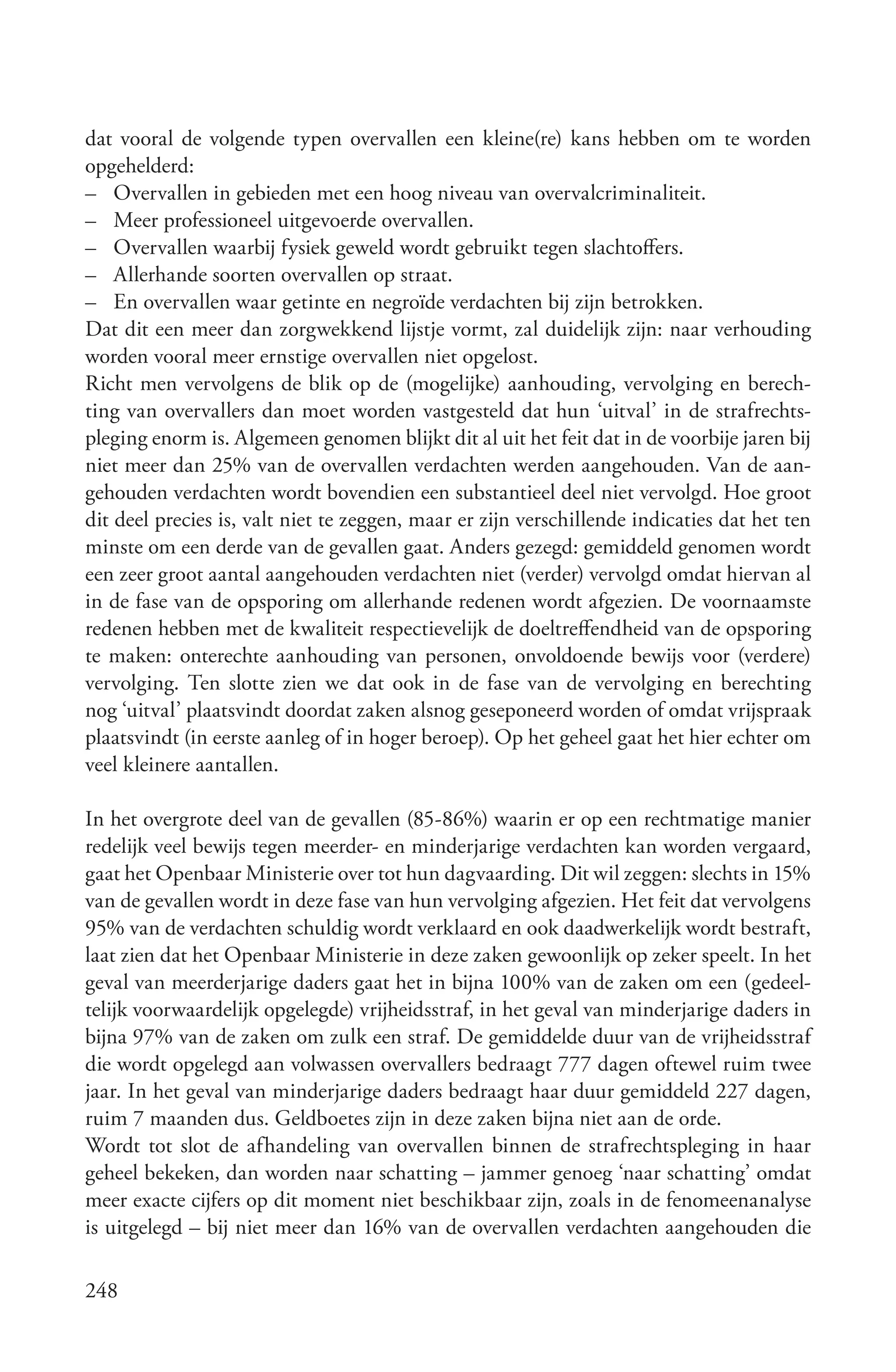 dat vooral de volgende typen overvallen een kleine(re) kans hebben om te worden
opgehelderd:
– Overvallen in gebieden met een hoog niveau van overvalcriminaliteit.
– Meer professioneel uitgevoerde overvallen.
– Overvallen waarbij fysiek geweld wordt gebruikt tegen slachtoffers.
– Allerhande soorten overvallen op straat.
– En overvallen waar getinte en negroïde verdachten bij zijn betrokken.
Dat dit een meer dan zorgwekkend lijstje vormt, zal duidelijk zijn: naar verhouding
worden vooral meer ernstige overvallen niet opgelost.
Richt men vervolgens de blik op de (mogelijke) aanhouding, vervolging en berech-
ting van overvallers dan moet worden vastgesteld dat hun ‘uitval’ in de strafrechts-
pleging enorm is. Algemeen genomen blijkt dit al uit het feit dat in de voorbije jaren bij
niet meer dan 25% van de overvallen verdachten werden aangehouden. Van de aan-
gehouden verdachten wordt bovendien een substantieel deel niet vervolgd. Hoe groot
dit deel precies is, valt niet te zeggen, maar er zijn verschillende indicaties dat het ten
minste om een derde van de gevallen gaat. Anders gezegd: gemiddeld genomen wordt
een zeer groot aantal aangehouden verdachten niet (verder) vervolgd omdat hiervan al
in de fase van de opsporing om allerhande redenen wordt afgezien. De voornaamste
redenen hebben met de kwaliteit respectievelijk de doeltreffendheid van de opsporing
te maken: onterechte aanhouding van personen, onvoldoende bewijs voor (verdere)
vervolging. Ten slotte zien we dat ook in de fase van de vervolging en berechting
nog ‘uitval’ plaatsvindt doordat zaken alsnog geseponeerd worden of omdat vrijspraak
plaatsvindt (in eerste aanleg of in hoger beroep). Op het geheel gaat het hier echter om
veel kleinere aantallen.

In het overgrote deel van de gevallen (85-86%) waarin er op een rechtmatige manier
redelijk veel bewijs tegen meerder- en minderjarige verdachten kan worden vergaard,
gaat het Openbaar Ministerie over tot hun dagvaarding. Dit wil zeggen: slechts in 15%
van de gevallen wordt in deze fase van hun vervolging afgezien. Het feit dat vervolgens
95% van de verdachten schuldig wordt verklaard en ook daadwerkelijk wordt bestraft,
laat zien dat het Openbaar Ministerie in deze zaken gewoonlijk op zeker speelt. In het
geval van meerderjarige daders gaat het in bijna 100% van de zaken om een (gedeel-
telijk voorwaardelijk opgelegde) vrijheidsstraf, in het geval van minderjarige daders in
bijna 97% van de zaken om zulk een straf. De gemiddelde duur van de vrijheidsstraf
die wordt opgelegd aan volwassen overvallers bedraagt 777 dagen oftewel ruim twee
jaar. In het geval van minderjarige daders bedraagt haar duur gemiddeld 227 dagen,
ruim 7 maanden dus. Geldboetes zijn in deze zaken bijna niet aan de orde.
Wordt tot slot de afhandeling van overvallen binnen de strafrechtspleging in haar
geheel bekeken, dan worden naar schatting – jammer genoeg ‘naar schatting’ omdat
meer exacte cijfers op dit moment niet beschikbaar zijn, zoals in de fenomeenanalyse
is uitgelegd – bij niet meer dan 16% van de overvallen verdachten aangehouden die

248
 