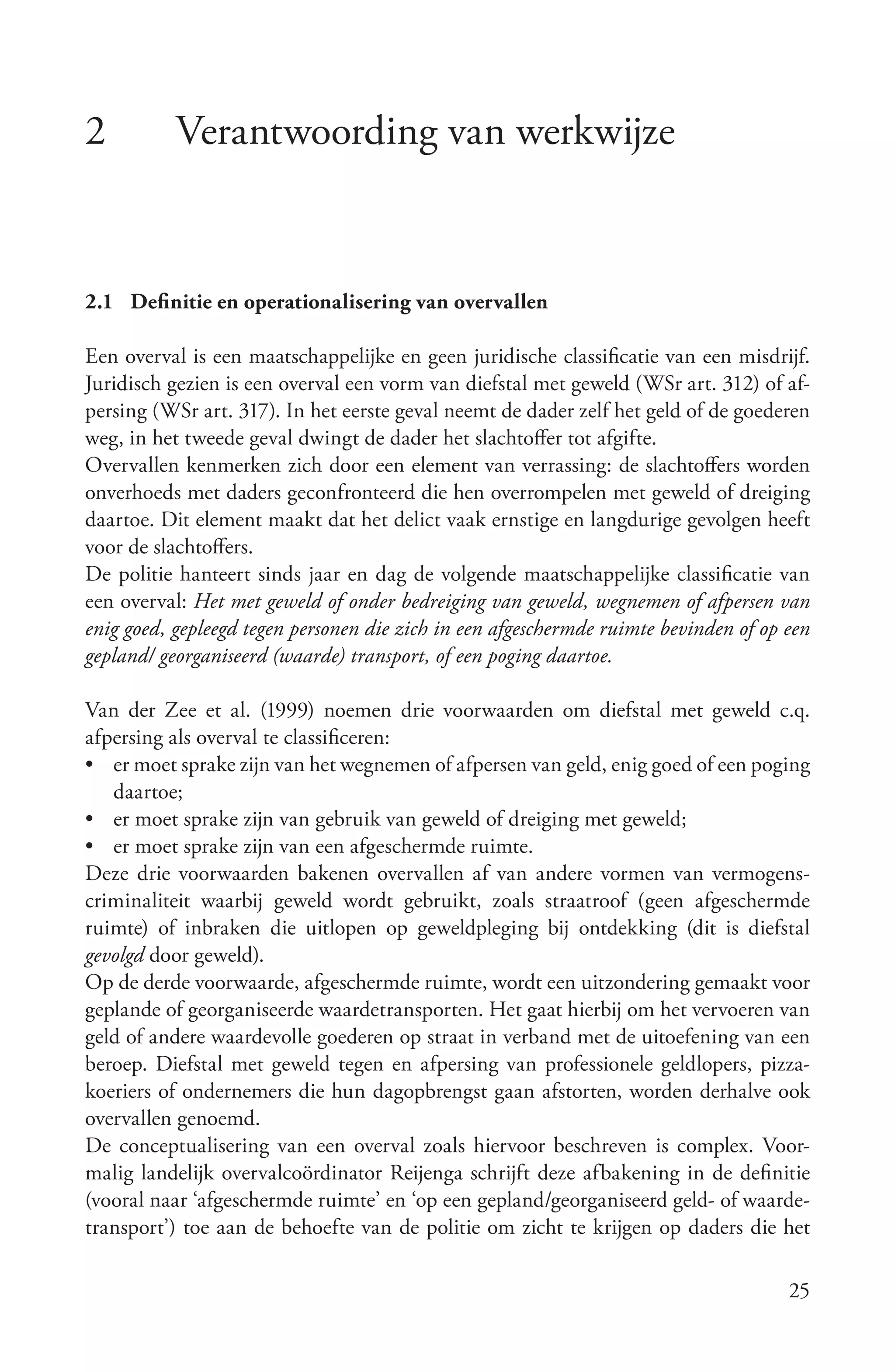 2          Verantwoording van werkwijze


2.1 Definitie en operationalisering van overvallen

Een overval is een maatschappelijke en geen juridische classificatie van een misdrijf.
Juridisch gezien is een overval een vorm van diefstal met geweld (WSr art. 312) of af-
persing (WSr art. 317). In het eerste geval neemt de dader zelf het geld of de goederen
weg, in het tweede geval dwingt de dader het slachtoffer tot afgifte.
Overvallen kenmerken zich door een element van verrassing: de slachtoffers worden
onverhoeds met daders geconfronteerd die hen overrompelen met geweld of dreiging
daartoe. Dit element maakt dat het delict vaak ernstige en langdurige gevolgen heeft
voor de slachtoffers.
De politie hanteert sinds jaar en dag de volgende maatschappelijke classificatie van
een overval: Het met geweld of onder bedreiging van geweld, wegnemen of afpersen van
enig goed, gepleegd tegen personen die zich in een afgeschermde ruimte bevinden of op een
gepland/ georganiseerd (waarde) transport, of een poging daartoe.

Van der Zee et al. (1999) noemen drie voorwaarden om diefstal met geweld c.q.
afpersing als overval te classificeren:
• er moet sprake zijn van het wegnemen of afpersen van geld, enig goed of een poging
   daartoe;
• er moet sprake zijn van gebruik van geweld of dreiging met geweld;
• er moet sprake zijn van een afgeschermde ruimte.
Deze drie voorwaarden bakenen overvallen af van andere vormen van vermogens-
criminaliteit waarbij geweld wordt gebruikt, zoals straatroof (geen afgeschermde
ruimte) of inbraken die uitlopen op geweldpleging bij ontdekking (dit is diefstal
gevolgd door geweld).
Op de derde voorwaarde, afgeschermde ruimte, wordt een uitzondering gemaakt voor
geplande of georganiseerde waardetransporten. Het gaat hierbij om het vervoeren van
geld of andere waardevolle goederen op straat in verband met de uitoefening van een
beroep. Diefstal met geweld tegen en afpersing van professionele geldlopers, pizza-
koeriers of ondernemers die hun dagopbrengst gaan afstorten, worden derhalve ook
overvallen genoemd.
De conceptualisering van een overval zoals hiervoor beschreven is complex. Voor-
malig landelijk overvalcoördinator Reijenga schrijft deze afbakening in de definitie
(vooral naar ‘afgeschermde ruimte’ en ‘op een gepland/georganiseerd geld- of waarde-
transport’) toe aan de behoefte van de politie om zicht te krijgen op daders die het

                                                                                      25
 