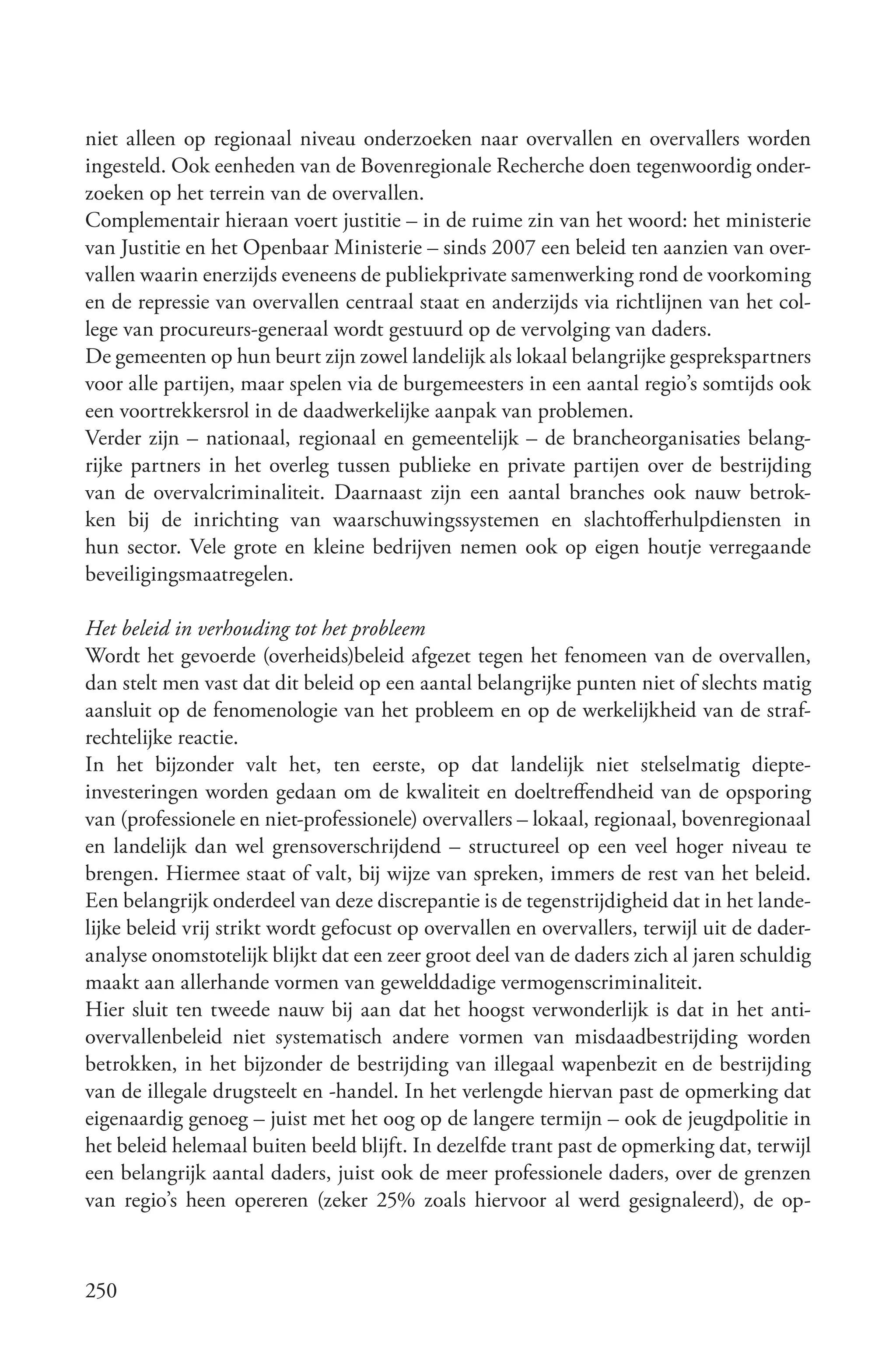 niet alleen op regionaal niveau onderzoeken naar overvallen en overvallers worden
ingesteld. Ook eenheden van de Bovenregionale Recherche doen tegenwoordig onder-
zoeken op het terrein van de overvallen.
Complementair hieraan voert justitie – in de ruime zin van het woord: het ministerie
van Justitie en het Openbaar Ministerie – sinds 2007 een beleid ten aanzien van over-
vallen waarin enerzijds eveneens de publiekprivate samenwerking rond de voorkoming
en de repressie van overvallen centraal staat en anderzijds via richtlijnen van het col-
lege van procureurs-generaal wordt gestuurd op de vervolging van daders.
De gemeenten op hun beurt zijn zowel landelijk als lokaal belangrijke gesprekspartners
voor alle partijen, maar spelen via de burgemeesters in een aantal regio’s somtijds ook
een voortrekkersrol in de daadwerkelijke aanpak van problemen.
Verder zijn – nationaal, regionaal en gemeentelijk – de brancheorganisaties belang-
rijke partners in het overleg tussen publieke en private partijen over de bestrijding
van de overvalcriminaliteit. Daarnaast zijn een aantal branches ook nauw betrok-
ken bij de inrichting van waarschuwingssystemen en slachtofferhulpdiensten in
hun sector. Vele grote en kleine bedrijven nemen ook op eigen houtje verregaande
beveiligingsmaatregelen.

Het beleid in verhouding tot het probleem
Wordt het gevoerde (overheids)beleid afgezet tegen het fenomeen van de overvallen,
dan stelt men vast dat dit beleid op een aantal belangrijke punten niet of slechts matig
aansluit op de fenomenologie van het probleem en op de werkelijkheid van de straf-
rechtelijke reactie.
In het bijzonder valt het, ten eerste, op dat landelijk niet stelselmatig diepte-
investeringen worden gedaan om de kwaliteit en doeltreffendheid van de opsporing
van (professionele en niet-professionele) overvallers – lokaal, regionaal, bovenregionaal
en landelijk dan wel grensoverschrijdend – structureel op een veel hoger niveau te
brengen. Hiermee staat of valt, bij wijze van spreken, immers de rest van het beleid.
Een belangrijk onderdeel van deze discrepantie is de tegenstrijdigheid dat in het lande-
lijke beleid vrij strikt wordt gefocust op overvallen en overvallers, terwijl uit de dader-
analyse onomstotelijk blijkt dat een zeer groot deel van de daders zich al jaren schuldig
maakt aan allerhande vormen van gewelddadige vermogenscriminaliteit.
Hier sluit ten tweede nauw bij aan dat het hoogst verwonderlijk is dat in het anti-
overvallenbeleid niet systematisch andere vormen van misdaadbestrijding worden
betrokken, in het bijzonder de bestrijding van illegaal wapenbezit en de bestrijding
van de illegale drugsteelt en -handel. In het verlengde hiervan past de opmerking dat
eigenaardig genoeg – juist met het oog op de langere termijn – ook de jeugdpolitie in
het beleid helemaal buiten beeld blijft. In dezelfde trant past de opmerking dat, terwijl
een belangrijk aantal daders, juist ook de meer professionele daders, over de grenzen
van regio’s heen opereren (zeker 25% zoals hiervoor al werd gesignaleerd), de op-



250
 