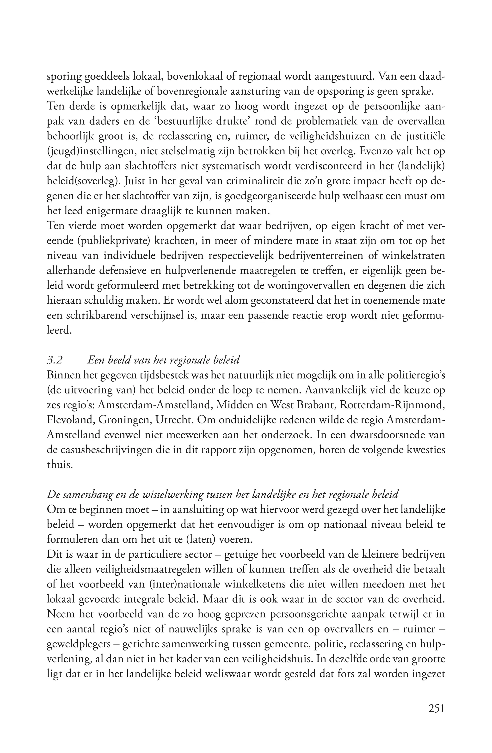 sporing goeddeels lokaal, bovenlokaal of regionaal wordt aangestuurd. Van een daad-
werkelijke landelijke of bovenregionale aansturing van de opsporing is geen sprake.
Ten derde is opmerkelijk dat, waar zo hoog wordt ingezet op de persoonlijke aan-
pak van daders en de ‘bestuurlijke drukte’ rond de problematiek van de overvallen
behoorlijk groot is, de reclassering en, ruimer, de veiligheidshuizen en de justitiële
(jeugd)instellingen, niet stelselmatig zijn betrokken bij het overleg. Evenzo valt het op
dat de hulp aan slachtoffers niet systematisch wordt verdisconteerd in het (landelijk)
beleid(soverleg). Juist in het geval van criminaliteit die zo’n grote impact heeft op de-
genen die er het slachtoffer van zijn, is goedgeorganiseerde hulp welhaast een must om
het leed enigermate draaglijk te kunnen maken.
Ten vierde moet worden opgemerkt dat waar bedrijven, op eigen kracht of met ver-
eende (publiekprivate) krachten, in meer of mindere mate in staat zijn om tot op het
niveau van individuele bedrijven respectievelijk bedrijventerreinen of winkelstraten
allerhande defensieve en hulpverlenende maatregelen te treffen, er eigenlijk geen be-
leid wordt geformuleerd met betrekking tot de woningovervallen en degenen die zich
hieraan schuldig maken. Er wordt wel alom geconstateerd dat het in toenemende mate
een schrikbarend verschijnsel is, maar een passende reactie erop wordt niet geformu-
leerd.

3.2       Een beeld van het regionale beleid
Binnen het gegeven tijdsbestek was het natuurlijk niet mogelijk om in alle politieregio’s
(de uitvoering van) het beleid onder de loep te nemen. Aanvankelijk viel de keuze op
zes regio’s: Amsterdam-Amstelland, Midden en West Brabant, Rotterdam-Rijnmond,
Flevoland, Groningen, Utrecht. Om onduidelijke redenen wilde de regio Amsterdam-
Amstelland evenwel niet meewerken aan het onderzoek. In een dwarsdoorsnede van
de casusbeschrijvingen die in dit rapport zijn opgenomen, horen de volgende kwesties
thuis.

De samenhang en de wisselwerking tussen het landelijke en het regionale beleid
Om te beginnen moet – in aansluiting op wat hiervoor werd gezegd over het landelijke
beleid – worden opgemerkt dat het eenvoudiger is om op nationaal niveau beleid te
formuleren dan om het uit te (laten) voeren.
Dit is waar in de particuliere sector – getuige het voorbeeld van de kleinere bedrijven
die alleen veiligheidsmaatregelen willen of kunnen treffen als de overheid die betaalt
of het voorbeeld van (inter)nationale winkelketens die niet willen meedoen met het
lokaal gevoerde integrale beleid. Maar dit is ook waar in de sector van de overheid.
Neem het voorbeeld van de zo hoog geprezen persoonsgerichte aanpak terwijl er in
een aantal regio’s niet of nauwelijks sprake is van een op overvallers en – ruimer –
geweldplegers – gerichte samenwerking tussen gemeente, politie, reclassering en hulp-
verlening, al dan niet in het kader van een veiligheidshuis. In dezelfde orde van grootte
ligt dat er in het landelijke beleid weliswaar wordt gesteld dat fors zal worden ingezet

                                                                                     251
 