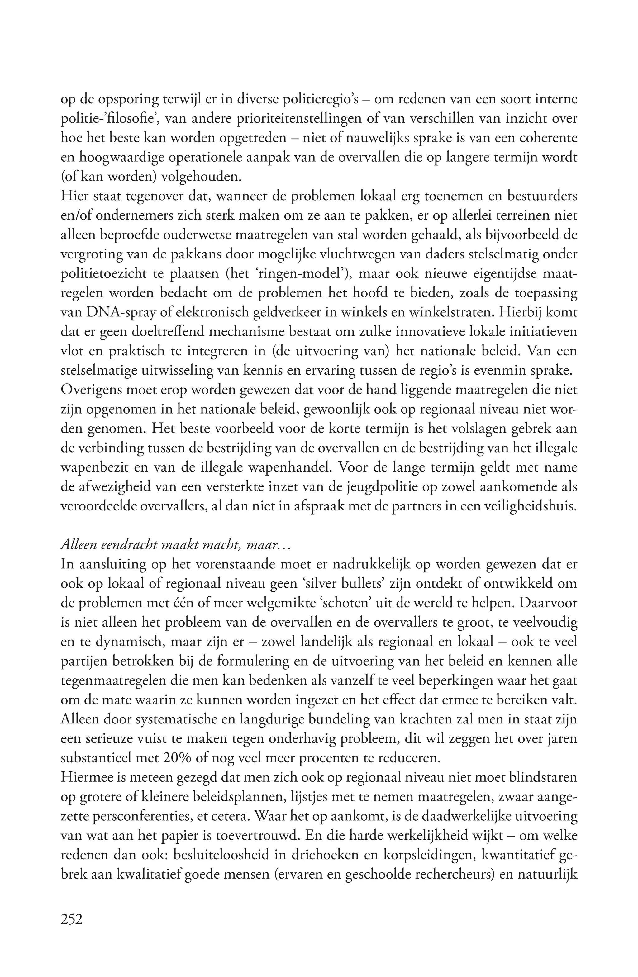 op de opsporing terwijl er in diverse politieregio’s – om redenen van een soort interne
politie-’filosofie’, van andere prioriteitenstellingen of van verschillen van inzicht over
hoe het beste kan worden opgetreden – niet of nauwelijks sprake is van een coherente
en hoogwaardige operationele aanpak van de overvallen die op langere termijn wordt
(of kan worden) volgehouden.
Hier staat tegenover dat, wanneer de problemen lokaal erg toenemen en bestuurders
en/of ondernemers zich sterk maken om ze aan te pakken, er op allerlei terreinen niet
alleen beproefde ouderwetse maatregelen van stal worden gehaald, als bijvoorbeeld de
vergroting van de pakkans door mogelijke vluchtwegen van daders stelselmatig onder
politietoezicht te plaatsen (het ‘ringen-model’), maar ook nieuwe eigentijdse maat-
regelen worden bedacht om de problemen het hoofd te bieden, zoals de toepassing
van DNA-spray of elektronisch geldverkeer in winkels en winkelstraten. Hierbij komt
dat er geen doeltreffend mechanisme bestaat om zulke innovatieve lokale initiatieven
vlot en praktisch te integreren in (de uitvoering van) het nationale beleid. Van een
stelselmatige uitwisseling van kennis en ervaring tussen de regio’s is evenmin sprake.
Overigens moet erop worden gewezen dat voor de hand liggende maatregelen die niet
zijn opgenomen in het nationale beleid, gewoonlijk ook op regionaal niveau niet wor-
den genomen. Het beste voorbeeld voor de korte termijn is het volslagen gebrek aan
de verbinding tussen de bestrijding van de overvallen en de bestrijding van het illegale
wapenbezit en van de illegale wapenhandel. Voor de lange termijn geldt met name
de afwezigheid van een versterkte inzet van de jeugdpolitie op zowel aankomende als
veroordeelde overvallers, al dan niet in afspraak met de partners in een veiligheidshuis.

Alleen eendracht maakt macht, maar…
In aansluiting op het vorenstaande moet er nadrukkelijk op worden gewezen dat er
ook op lokaal of regionaal niveau geen ‘silver bullets’ zijn ontdekt of ontwikkeld om
de problemen met één of meer welgemikte ‘schoten’ uit de wereld te helpen. Daarvoor
is niet alleen het probleem van de overvallen en de overvallers te groot, te veelvoudig
en te dynamisch, maar zijn er – zowel landelijk als regionaal en lokaal – ook te veel
partijen betrokken bij de formulering en de uitvoering van het beleid en kennen alle
tegenmaatregelen die men kan bedenken als vanzelf te veel beperkingen waar het gaat
om de mate waarin ze kunnen worden ingezet en het effect dat ermee te bereiken valt.
Alleen door systematische en langdurige bundeling van krachten zal men in staat zijn
een serieuze vuist te maken tegen onderhavig probleem, dit wil zeggen het over jaren
substantieel met 20% of nog veel meer procenten te reduceren.
Hiermee is meteen gezegd dat men zich ook op regionaal niveau niet moet blindstaren
op grotere of kleinere beleidsplannen, lijstjes met te nemen maatregelen, zwaar aange-
zette persconferenties, et cetera. Waar het op aankomt, is de daadwerkelijke uitvoering
van wat aan het papier is toevertrouwd. En die harde werkelijkheid wijkt – om welke
redenen dan ook: besluiteloosheid in driehoeken en korpsleidingen, kwantitatief ge-
brek aan kwalitatief goede mensen (ervaren en geschoolde rechercheurs) en natuurlijk

252
 