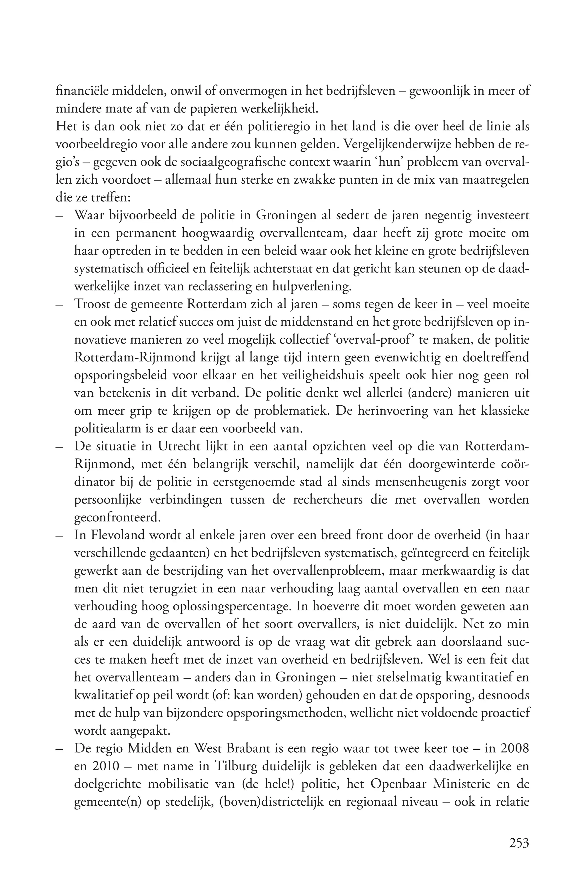 financiële middelen, onwil of onvermogen in het bedrijfsleven – gewoonlijk in meer of
mindere mate af van de papieren werkelijkheid.
Het is dan ook niet zo dat er één politieregio in het land is die over heel de linie als
voorbeeldregio voor alle andere zou kunnen gelden. Vergelijkenderwijze hebben de re-
gio’s – gegeven ook de sociaalgeografische context waarin ‘hun’ probleem van overval-
len zich voordoet – allemaal hun sterke en zwakke punten in de mix van maatregelen
die ze treffen:
– Waar bijvoorbeeld de politie in Groningen al sedert de jaren negentig investeert
    in een permanent hoogwaardig overvallenteam, daar heeft zij grote moeite om
    haar optreden in te bedden in een beleid waar ook het kleine en grote bedrijfsleven
    systematisch officieel en feitelijk achterstaat en dat gericht kan steunen op de daad-
    werkelijke inzet van reclassering en hulpverlening.
– Troost de gemeente Rotterdam zich al jaren – soms tegen de keer in – veel moeite
    en ook met relatief succes om juist de middenstand en het grote bedrijfsleven op in-
    novatieve manieren zo veel mogelijk collectief ‘overval-proof’ te maken, de politie
    Rotterdam-Rijnmond krijgt al lange tijd intern geen evenwichtig en doeltreffend
    opsporingsbeleid voor elkaar en het veiligheidshuis speelt ook hier nog geen rol
    van betekenis in dit verband. De politie denkt wel allerlei (andere) manieren uit
    om meer grip te krijgen op de problematiek. De herinvoering van het klassieke
    politiealarm is er daar een voorbeeld van.
– De situatie in Utrecht lijkt in een aantal opzichten veel op die van Rotterdam-
    Rijnmond, met één belangrijk verschil, namelijk dat één doorgewinterde coör-
    dinator bij de politie in eerstgenoemde stad al sinds mensenheugenis zorgt voor
    persoonlijke verbindingen tussen de rechercheurs die met overvallen worden
    geconfronteerd.
– In Flevoland wordt al enkele jaren over een breed front door de overheid (in haar
    verschillende gedaanten) en het bedrijfsleven systematisch, geïntegreerd en feitelijk
    gewerkt aan de bestrijding van het overvallenprobleem, maar merkwaardig is dat
    men dit niet terugziet in een naar verhouding laag aantal overvallen en een naar
    verhouding hoog oplossingspercentage. In hoeverre dit moet worden geweten aan
    de aard van de overvallen of het soort overvallers, is niet duidelijk. Net zo min
    als er een duidelijk antwoord is op de vraag wat dit gebrek aan doorslaand suc-
    ces te maken heeft met de inzet van overheid en bedrijfsleven. Wel is een feit dat
    het overvallenteam – anders dan in Groningen – niet stelselmatig kwantitatief en
    kwalitatief op peil wordt (of: kan worden) gehouden en dat de opsporing, desnoods
    met de hulp van bijzondere opsporingsmethoden, wellicht niet voldoende proactief
    wordt aangepakt.
– De regio Midden en West Brabant is een regio waar tot twee keer toe – in 2008
    en 2010 – met name in Tilburg duidelijk is gebleken dat een daadwerkelijke en
    doelgerichte mobilisatie van (de hele!) politie, het Openbaar Ministerie en de
    gemeente(n) op stedelijk, (boven)districtelijk en regionaal niveau – ook in relatie

                                                                                      253
 