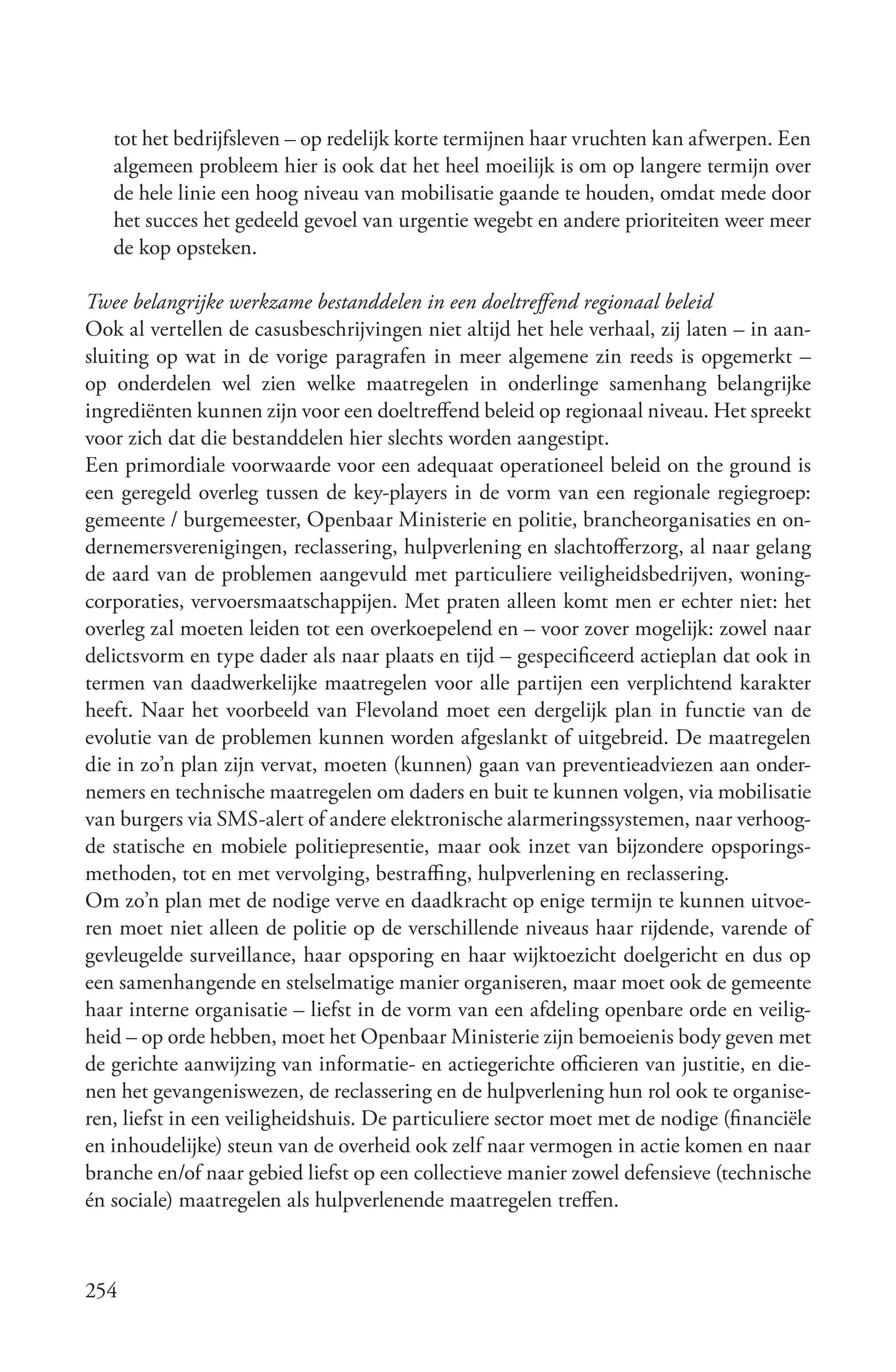 tot het bedrijfsleven – op redelijk korte termijnen haar vruchten kan afwerpen. Een
   algemeen probleem hier is ook dat het heel moeilijk is om op langere termijn over
   de hele linie een hoog niveau van mobilisatie gaande te houden, omdat mede door
   het succes het gedeeld gevoel van urgentie wegebt en andere prioriteiten weer meer
   de kop opsteken.

Twee belangrijke werkzame bestanddelen in een doeltreffend regionaal beleid
Ook al vertellen de casusbeschrijvingen niet altijd het hele verhaal, zij laten – in aan-
sluiting op wat in de vorige paragrafen in meer algemene zin reeds is opgemerkt –
op onderdelen wel zien welke maatregelen in onderlinge samenhang belangrijke
ingrediënten kunnen zijn voor een doeltreffend beleid op regionaal niveau. Het spreekt
voor zich dat die bestanddelen hier slechts worden aangestipt.
Een primordiale voorwaarde voor een adequaat operationeel beleid on the ground is
een geregeld overleg tussen de key-players in de vorm van een regionale regiegroep:
gemeente / burgemeester, Openbaar Ministerie en politie, brancheorganisaties en on-
dernemersverenigingen, reclassering, hulpverlening en slachtofferzorg, al naar gelang
de aard van de problemen aangevuld met particuliere veiligheidsbedrijven, woning-
corporaties, vervoersmaatschappijen. Met praten alleen komt men er echter niet: het
overleg zal moeten leiden tot een overkoepelend en – voor zover mogelijk: zowel naar
delictsvorm en type dader als naar plaats en tijd – gespecificeerd actieplan dat ook in
termen van daadwerkelijke maatregelen voor alle partijen een verplichtend karakter
heeft. Naar het voorbeeld van Flevoland moet een dergelijk plan in functie van de
evolutie van de problemen kunnen worden afgeslankt of uitgebreid. De maatregelen
die in zo’n plan zijn vervat, moeten (kunnen) gaan van preventieadviezen aan onder-
nemers en technische maatregelen om daders en buit te kunnen volgen, via mobilisatie
van burgers via SMS-alert of andere elektronische alarmeringssystemen, naar verhoog-
de statische en mobiele politiepresentie, maar ook inzet van bijzondere opsporings-
methoden, tot en met vervolging, bestraffing, hulpverlening en reclassering.
Om zo’n plan met de nodige verve en daadkracht op enige termijn te kunnen uitvoe-
ren moet niet alleen de politie op de verschillende niveaus haar rijdende, varende of
gevleugelde surveillance, haar opsporing en haar wijktoezicht doelgericht en dus op
een samenhangende en stelselmatige manier organiseren, maar moet ook de gemeente
haar interne organisatie – liefst in de vorm van een afdeling openbare orde en veilig-
heid – op orde hebben, moet het Openbaar Ministerie zijn bemoeienis body geven met
de gerichte aanwijzing van informatie- en actiegerichte officieren van justitie, en die-
nen het gevangeniswezen, de reclassering en de hulpverlening hun rol ook te organise-
ren, liefst in een veiligheidshuis. De particuliere sector moet met de nodige (financiële
en inhoudelijke) steun van de overheid ook zelf naar vermogen in actie komen en naar
branche en/of naar gebied liefst op een collectieve manier zowel defensieve (technische
én sociale) maatregelen als hulpverlenende maatregelen treffen.



254
 